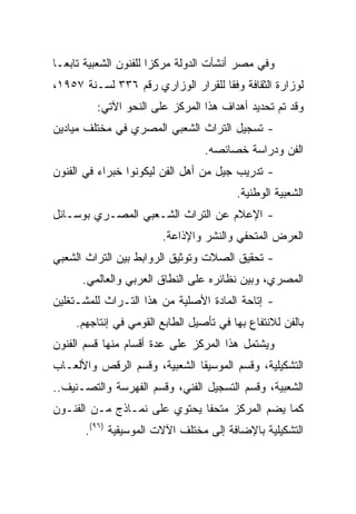 ‫ﻭﻓﻲ ﻤﺼﺭ ﺃﻨﺸﺄﺕ ﺍﻟﺩﻭﻟﺔ ﻤﺭﻜﺯﺍ ﻟﻠﻔﻨﻭﻥ ﺍﻟﺸﻌﺒﻴﺔ ﺘﺎﺒ ‪‬ـﺎ‬
  ‫ﻌ‬                     ‫‪‬‬
‫ﻟﻭﺯﺍﺭﺓ ﺍﻟﺜﻘﺎﻓﺔ ﻭﻓﻘﺎ ﻟﻠﻘﺭﺍﺭ ﺍﻟﻭﺯﺍﺭﻱ ﺭﻗﻡ ٦٣٣ ﻟﺴـﻨﺔ ٧٥٩١،‬
                                    ‫ﹰ‬
         ‫ﻭﻗﺩ ﺘﻡ ﺘﺤﺩﻴﺩ ﺃﻫﺩﺍﻑ ﻫﺫﺍ ﺍﻟﻤﺭﻜﺯ ﻋﻠﻰ ﺍﻟﻨﺤﻭ ﺍﻵﺘﻲ:‬
‫- ﺘﺴﺠﻴل ﺍﻟﺘﺭﺍﺙ ﺍﻟﺸﻌﺒﻲ ﺍﻟﻤﺼﺭﻱ ﻓﻲ ﻤﺨﺘﻠﻑ ﻤﻴﺎﺩﻴﻥ‬
                                  ‫ﺍﻟﻔﻥ ﻭﺩﺭﺍﺴﺔ ﺨﺼﺎﺌﺼﻪ.‬
‫- ﺘﺩﺭﻴﺏ ﺠﻴل ﻤﻥ ﺃﻫل ﺍﻟﻔﻥ ﻟﻴﻜﻭﻨﻭﺍ ﺨﺒﺭﺍﺀ ﻓﻲ ﺍﻟﻔﻨﻭﻥ‬
                                         ‫ﺍﻟﺸﻌﺒﻴﺔ ﺍﻟﻭﻁﻨﻴﺔ.‬
‫- ﺍﻹﻋﻼﻡ ﻋﻥ ﺍﻟﺘﺭﺍﺙ ﺍﻟﺸـﻌﺒﻲ ﺍﻟﻤﺼـﺭﻱ ﺒﻭﺴـﺎﺌل‬
                        ‫ﺍﻟﻌﺭﺽ ﺍﻟﻤﺘﺤﻔﻲ ﻭﺍﻟﻨﺸﺭ ﻭﺍﻹﺫﺍﻋﺔ.‬
‫- ﺘﺤﻘﻴﻕ ﺍﻟﺼﻼﺕ ﻭﺘﻭﺜﻴﻕ ﺍﻟﺭﻭﺍﺒﻁ ﺒﻴﻥ ﺍﻟﺘﺭﺍﺙ ﺍﻟﺸﻌﺒﻲ‬
      ‫ﺍﻟﻤﺼﺭﻱ، ﻭﺒﻴﻥ ﻨﻅﺎﺌﺭﻩ ﻋﻠﻰ ﺍﻟﻨﻁﺎﻕ ﺍﻟﻌﺭﺒﻲ ﻭﺍﻟﻌﺎﻟﻤﻲ.‬
‫- ﺇﺘﺎﺤﺔ ﺍﻟﻤﺎﺩﺓ ﺍﻷﺼﻠﻴﺔ ﻤﻥ ﻫﺫﺍ ﺍﻟﺘـﺭﺍﺙ ﻟﻠﻤﺸـﺘﻐﻠﻴﻥ‬
     ‫ﺒﺎﻟﻔﻥ ﻟﻼﻨﺘﻔﺎﻉ ﺒﻬﺎ ﻓﻲ ﺘﺄﺼﻴل ﺍﻟﻁﺎﺒﻊ ﺍﻟﻘﻭﻤﻲ ﻓﻲ ﺇﻨﺘﺎﺠﻬﻡ.‬
‫ﻭﻴﺸﺘﻤل ﻫﺫﺍ ﺍﻟﻤﺭﻜﺯ ﻋﻠﻰ ﻋﺩﺓ ﺃﻗﺴﺎﻡ ﻤﻨﻬﺎ ﻗﺴﻡ ﺍﻟﻔﻨﻭﻥ‬
‫ﺍﻟﺘﺸﻜﻴﻠﻴﺔ، ﻭﻗﺴﻡ ﺍﻟﻤﻭﺴﻴﻘﺎ ﺍﻟﺸﻌﺒﻴﺔ، ﻭﻗﺴﻡ ﺍﻟﺭﻗﺹ ﻭﺍﻷﻟﻌـﺎﺏ‬
‫ﺍﻟﺸﻌﺒﻴﺔ، ﻭﻗﺴﻡ ﺍﻟﺘﺴﺠﻴل ﺍﻟﻔﻨﻲ، ﻭﻗﺴﻡ ﺍﻟﻔﻬﺭﺴﺔ ﻭﺍﻟﺘﺼـﻨﻴﻑ..‬
‫ﻜﻤﺎ ﻴﻀﻡ ﺍﻟﻤﺭﻜﺯ ﻤﺘﺤﻔﺎ ﻴﺤﺘﻭﻱ ﻋﻠﻰ ﻨﻤـﺎﺫﺝ ﻤـﻥ ﺍﻟﻔﻨـﻭﻥ‬
                              ‫ﹰ‬
       ‫ﺍﻟﺘﺸﻜﻴﻠﻴﺔ ﺒﺎﻹﻀﺎﻓﺔ ﺇﻟﻰ ﻤﺨﺘﻠﻑ ﺍﻵﻻﺕ ﺍﻟﻤﻭﺴﻴﻘﻴﺔ )٦٩(.‬
 