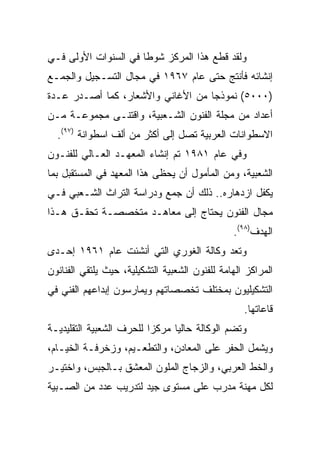 ‫ﻭﻟﻘﺩ ﻗﻁﻊ ﻫﺫﺍ ﺍﻟﻤﺭﻜﺯ ﺸﻭﻁﺎ ﻓﻲ ﺍﻟﺴﻨﻭﺍﺕ ﺍﻷﻭﻟﻰ ﻓـﻲ‬
                      ‫ﹰ‬
‫ﺇﻨﺸﺎﺌﻪ ﻓﺄﻨﺘﺞ ﺤﺘﻰ ﻋﺎﻡ ٧٦٩١ ﻓﻲ ﻤﺠﺎل ﺍﻟﺘﺴـﺠﻴل ﻭﺍﻟﺠﻤـﻊ‬
‫)٠٠٠٥( ﻨﻤﻭﺫﺠﺎ ﻤﻥ ﺍﻷﻏﺎﻨﻲ ﻭﺍﻷﺸﻌﺎﺭ، ﻜﻤﺎ ﺃﺼـﺩﺭ ﻋـﺩﺓ‬
                                   ‫‪‬‬
‫ﺃﻋﺩﺍﺩ ﻤﻥ ﻤﺠﻠﺔ ﺍﻟﻔﻨﻭﻥ ﺍﻟﺸـﻌﺒﻴﺔ، ﻭﺍﻗﺘﻨـﻰ ﻤﺠﻤﻭﻋـﺔ ﻤـﻥ‬
  ‫ﺍﻻﺴﻁﻭﺍﻨﺎﺕ ﺍﻟﻌﺭﺒﻴﺔ ﺘﺼل ﺇﻟﻰ ﺃﻜﺜﺭ ﻤﻥ ﺃﻟﻑ ﺍﺴﻁﻭﺍﻨﺔ )٧٩(.‬
‫ﻭﻓﻲ ﻋﺎﻡ ١٨٩١ ﺘﻡ ﺇﻨﺸﺎﺀ ﺍﻟﻤﻌﻬـﺩ ﺍﻟﻌـﺎﻟﻲ ﻟﻠﻔﻨـﻭﻥ‬
‫ﺍﻟﺸﻌﺒﻴﺔ، ﻭﻤﻥ ﺍﻟﻤﺄﻤﻭل ﺃﻥ ﻴﺤﻅﻰ ﻫﺫﺍ ﺍﻟﻤﻌﻬﺩ ﻓﻲ ﺍﻟﻤﺴﺘﻘﺒل ﺒﻤﺎ‬
‫ﻴﻜﻔل ﺍﺯﺩﻫﺎﺭﻩ.. ﺫﻟﻙ ﺃﻥ ﺠﻤﻊ ﻭﺩﺭﺍﺴﺔ ﺍﻟﺘﺭﺍﺙ ﺍﻟﺸـﻌﺒﻲ ﻓـﻲ‬
‫ﻤﺠﺎل ﺍﻟﻔﻨﻭﻥ ﻴﺤﺘﺎﺝ ﺇﻟﻰ ﻤﻌﺎﻫـﺩ ﻤﺘﺨﺼﺼـﺔ ﺘﺤﻘـﻕ ﻫـﺫﺍ‬
                                                ‫ﺍﻟﻬﺩﻑ)٨٩(.‬
‫ﻭﺘﻌﺩ ﻭﻜﺎﻟﺔ ﺍﻟﻐﻭﺭﻱ ﺍﻟﺘﻲ ﺃﻨﺸﺌﺕ ﻋﺎﻡ ١٦٩١ ﺇﺤـﺩﻯ‬
‫ﺍﻟﻤﺭﺍﻜﺯ ﺍﻟﻬﺎﻤﺔ ﻟﻠﻔﻨﻭﻥ ﺍﻟﺸﻌﺒﻴﺔ ﺍﻟﺘﺸﻜﻴﻠﻴﺔ، ﺤﻴﺙ ﻴﻠﺘﻘﻲ ﺍﻟﻔﻨﺎﻨﻭﻥ‬
‫ﺍﻟﺘﺸﻜﻴﻠﻴﻭﻥ ﺒﻤﺨﺘﻠﻑ ﺘﺨﺼﺼﺎﺘﻬﻡ ﻭﻴﻤﺎﺭﺴﻭﻥ ﺇﺒﺩﺍﻋﻬﻡ ﺍﻟﻔﻨﻲ ﻓﻲ‬
                                                   ‫ﻗﺎﻋﺎﺘﻬﺎ.‬
‫ﻭﺘﻀﻡ ﺍﻟﻭﻜﺎﻟﺔ ﺤﺎﻟﻴﺎ ﻤﺭﻜﺯﺍ ﻟﻠﺤﺭﻑ ﺍﻟﺸﻌﺒﻴﺔ ﺍﻟﺘﻘﻠﻴﺩﻴـﺔ‬
                          ‫‪‬‬     ‫‪‬‬
‫ﻭﻴﺸﻤل ﺍﻟﺤﻔﺭ ﻋﻠﻰ ﺍﻟﻤﻌﺎﺩﻥ، ﻭﺍﻟﺘﻁﻌـﻴﻡ، ﻭﺯﺨﺭﻓـﺔ ﺍﻟﺨﻴـﺎﻡ،‬
‫ﻭﺍﻟﺨﻁ ﺍﻟﻌﺭﺒﻲ، ﻭﺍﻟﺯﺠﺎﺝ ﺍﻟﻤﻠﻭﻥ ﺍﻟﻤﻌﺸﻕ ﺒـﺎﻟﺠﺒﺱ، ﻭﺍﺨﺘﻴـﺭ‬
‫ﻟﻜل ﻤﻬﻨﺔ ﻤﺩﺭﺏ ﻋﻠﻰ ﻤﺴﺘﻭﻯ ﺠﻴﺩ ﻟﺘﺩﺭﻴﺏ ﻋﺩﺩ ﻤﻥ ﺍﻟﺼـﺒﻴﺔ‬
 