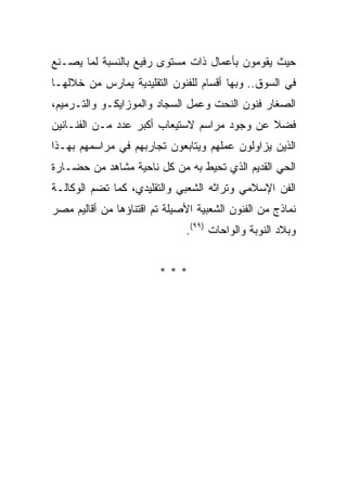 ‫ﺤﻴﺙ ﻴﻘﻭﻤﻭﻥ ﺒﺄﻋﻤﺎل ﺫﺍﺕ ﻤﺴﺘﻭﻯ ﺭﻓﻴﻊ ﺒﺎﻟﻨﺴﺒﺔ ﻟﻤﺎ ﻴﺼـﻨﻊ‬
‫ﻓﻲ ﺍﻟﺴﻭﻕ.. ﻭﺒﻬﺎ ﺃﻗﺴﺎﻡ ﻟﻠﻔﻨﻭﻥ ﺍﻟﺘﻘﻠﻴﺩﻴﺔ ﻴﻤﺎﺭﺱ ﻤﻥ ﺨﻼﻟﻬـﺎ‬
‫ﺍﻟﺼﻐﺎﺭ ﻓﻨﻭﻥ ﺍﻟﻨﺤﺕ ﻭﻋﻤل ﺍﻟﺴﺠﺎﺩ ﻭﺍﻟﻤﻭﺯﺍﻴﻜـﻭ ﻭﺍﻟﺘـﺭﻤﻴﻡ،‬
‫ﻓﻀﻼ ﻋﻥ ﻭﺠﻭﺩ ﻤﺭﺍﺴﻡ ﻻﺴﺘﻴﻌﺎﺏ ﺃﻜﺒﺭ ﻋﺩﺩ ﻤـﻥ ﺍﻟﻔﻨـﺎﻨﻴﻥ‬
                                             ‫ﹰ‬
‫ﺍﻟﺫﻴﻥ ﻴﺯﺍﻭﻟﻭﻥ ﻋﻤﻠﻬﻡ ﻭﻴﺘﺎﺒﻌﻭﻥ ﺘﺠﺎﺭﺒﻬﻡ ﻓﻲ ﻤﺭﺍﺴﻤﻬﻡ ﺒﻬـﺫﺍ‬
‫ﺍﻟﺤﻲ ﺍﻟﻘﺩﻴﻡ ﺍﻟﺫﻱ ﺘﺤﻴﻁ ﺒﻪ ﻤﻥ ﻜل ﻨﺎﺤﻴﺔ ﻤﺸﺎﻫﺩ ﻤﻥ ﺤﻀـﺎﺭﺓ‬
‫ﺍﻟﻔﻥ ﺍﻹﺴﻼﻤﻲ ﻭﺘﺭﺍﺜﻪ ﺍﻟﺸﻌﺒﻲ ﻭﺍﻟﺘﻘﻠﻴﺩﻱ، ﻜﻤﺎ ﺘﻀﻡ ﺍﻟﻭﻜﺎﻟـﺔ‬
‫ﻨﻤﺎﺫﺝ ﻤﻥ ﺍﻟﻔﻨﻭﻥ ﺍﻟﺸﻌﺒﻴﺔ ﺍﻷﺼﻴﻠﺔ ﺘﻡ ﺍﻗﺘﻨﺎﺅﻫﺎ ﻤﻥ ﺃﻗﺎﻟﻴﻡ ﻤﺼﺭ‬
                              ‫ﻭﺒﻼﺩ ﺍﻟﻨﻭﺒﺔ ﻭﺍﻟﻭﺍﺤﺎﺕ )٩٩(.‬


                        ‫***‬
 