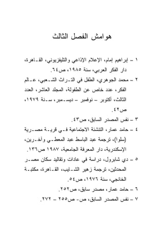 ‫ﻫﻭﺍﻤﺵ ﺍﻟﻔﺼل ﺍﻟﺜﺎﻟﺙ‬

‫١ – ﺇﺒﺭﺍﻫﻴﻡ ﺇﻤﺎﻡ، ﺍﻹﻋﻼﻡ ﺍﻹﺫﺍﻋﻲ ﻭﺍﻟﺘﻠﻴﻔﺯﻴﻭﻨﻲ، ﺍﻟﻘـﺎﻫﺭﺓ،‬
            ‫ﺩﺍﺭ ﺍﻟﻔﻜﺭ ﺍﻟﻌﺭﺒﻲ، ﺴﻨﺔ ٥٨٩١، ﺹ٤٦.‬
‫٢ – ﻤﺤﻤﺩ ﺍﻟﺠﻭﻫﺭﻱ، ﺍﻟﻁﻔل ﻓﻲ ﺍﻟﺘـﺭﺍﺙ ﺍﻟﺸـﻌﺒﻲ، ﻋـﺎﻟﻡ‬
‫ﺍﻟﻔﻜﺭ، ﻋﺩﺩ ﺨﺎﺹ ﻋﻥ ﺍﻟﻁﻔﻭﻟﺔ، ﺍﻟﻤﺠﻠﺩ ﺍﻟﻌﺎﺸﺭ، ﺍﻟﻌﺩﺩ‬
‫ﺍﻟﺜﺎﻟﺙ، ﺃﻜﺘﻭﺒﺭ – ﻨﻭﻓﻤﺒﺭ – ﺩﻴﺴـﻤﺒﺭ، ﺴـﻨﺔ ٩٧٩١،‬
                                         ‫ﺹ٢٤.‬
                      ‫٣ – ﻨﻔﺱ ﺍﻟﻤﺼﺩﺭ ﺍﻟﺴﺎﺒﻕ، ﺹ٣٤.‬
‫٤ – ﺤﺎﻤﺩ ﻋﻤﺎﺭ، ﺍﻟﺘﻨﺸﺌﺔ ﺍﻻﺠﺘﻤﺎﻋﻴﺔ ﻓـﻲ ﻗﺭﻴـﺔ ﻤﺼـﺭﻴﺔ‬
‫)ﺴﻠﻭﺍ(، ﺘﺭﺠﻤﺔ ﻋﺒﺩ ﺍﻟﺒﺎﺴﻁ ﻋﺒﺩ ﺍﻟﻤﻌﻁـﻲ ﻭﺁﺨـﺭﻴﻥ،‬
 ‫ﺍﻹﺴﻜﻨﺩﺭﻴﺔ، ﺩﺍﺭ ﺍﻟﻤﻌﺭﻓﺔ ﺍﻟﺠﺎﻤﻌﻴﺔ، ٧٨٩١ ﺹ٦٣١.‬
‫٥ – ﺩﻱ ﺸﺎﺒﺭﻭل، ﺩﺭﺍﺴﺔ ﻓﻲ ﻋﺎﺩﺍﺕ ﻭﺘﻘﺎﻟﻴﺩ ﺴﻜﺎﻥ ﻤﺼـﺭ‬
‫ﺍﻟﻤﺤﺩﺜﻴﻥ، ﺘﺭﺠﻤﺔ ﺯﻫﻴﺭ ﺍﻟﺸـﺎﻴﺏ، ﺍﻟﻘـﺎﻫﺭﺓ، ﻤﻜﺘﺒـﺔ‬
                    ‫ﺍﻟﺨﺎﻨﺠﻲ، ﺴﻨﺔ ٦٧٩١، ﺹ٤٥.‬
                ‫٦ – ﺤﺎﻤﺩ ﻋﻤﺎﺭ، ﻤﺼﺩﺭ ﺴﺎﺒﻕ، ﺹ٢٥٢.‬
       ‫٧ – ﻨﻔﺱ ﺍﻟﻤﺼﺩﺭ ﺍﻟﺴﺎﺒﻕ، ﺹ- ﺹ٥٥٢ – ٢٧٢.‬
 