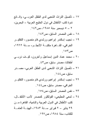 ‫٧١ – ﺘﺄﺼﻴل ﺍﻟﺘﺭﺍﺙ ﺍﻟﺸﻌﺒﻲ ﻟﺩﻯ ﺍﻟﻁﻔل ﺍﻟﻌﺭﺒـﻲ، ﻭﻗـﺎﺌﻊ‬
‫ﻨﺩﻭﺓ ﻜﺘﺏ ﺍﻷﻁﻔﺎل ﻓﻲ ﺩﻭل ﺍﻟﺨﻠﻴﺞ ﺍﻟﻌﺭﺒﻴﺔ – ﺍﻟﺒﺤﺭﻴﻥ،‬
             ‫٢ – ٥ ﺩﻴﺴﻤﺒﺭ ﺴﻨﺔ ٥٨٩١، ﺹ٢٤١.‬
                   ‫٨١ – ﻨﻔﺱ ﺍﻟﻤﺼﺩﺭ ﺍﻟﺴﺎﺒﻕ، ﺹ٣٤١.‬
‫٩١ – ﻨﺠﻴﺏ ﺇﺴﻜﻨﺩﺭ ﺇﺒﺭﺍﻫﻴﻡ ﻭﺭﺸﺩﻱ ﻓﺎﻡ ﻤﻨﺼﻭﺭ، ﺍﻟﺘﻔﻜﻴـﺭ‬
‫ﺍﻟﺨﺭﺍﻓﻲ، ﺍﻟﻘـﺎﻫﺭﺓ ﻤﻜﺘﺒـﺔ ﺍﻷﻨﺠﻠـﻭ، ﺴـﻨﺔ ٢٦٩١،‬
                                        ‫ﺹ٣٥١.‬
‫٠٢ – ﻤﺤﻤﺩ ﻋﻤﺎﺩ ﺍﻟﺩﻴﻥ ﺇﺴﻤﺎﻋﻴل ﻭﺁﺨﺭﻭﻥ، ﻜﻴـﻑ ﻨﺭﺒـﻲ‬
                     ‫ﺃﻁﻔﺎﻟﻨﺎ، ﻤﺼﺩﺭ ﺴﺎﺒﻕ، ﺹ٣٤.‬
‫١٢ – ﺘﺄﺼﻴل ﺍﻟﺘﺭﺍﺙ ﺍﻟﺸﻌﺒﻲ ﻟﺩﻯ ﺍﻟﻁﻔل ﺍﻟﻌﺭﺒﻲ، ﻤﺼـﺩﺭ‬
                                 ‫ﺴﺎﺒﻕ، ﺹ٤٤١.‬
‫٢٢ – ﻨﺠﻴﺏ ﺇﺴﻜﻨﺩﺭ ﺇﺒﺭﺍﻫﻴﻡ ﻭﺭﺸﺩﻱ ﻓﺎﻡ ﻤﻨﺼﻭﺭ، ﺍﻟﺘﻔﻜﻴـﺭ‬
                  ‫ﺍﻟﺨﺭﺍﻓﻲ، ﻤﺼﺩﺭ ﺴﺎﺒﻕ، ﺹ٤٤١.‬
                   ‫٣٢ – ﻨﻔﺱ ﺍﻟﻤﺼﺩﺭ ﺍﻟﺴﺎﺒﻕ، ﺹ٤٥١.‬
‫٤٢ – ﻟﻤﻌﻲ ﺍﻟﻤﻁﻴﻌﻲ، ﺍﻟﻔﻭﻟﻜﻠﻭﺭ ﻜﻤﺼﺩﺭ ﻷﺩﺏ ﺍﻷﻁﻔـﺎل،‬
‫ﻜﺘﺏ ﺍﻷﻁﻔﺎل ﻓﻲ ﺍﻟﺩﻭل ﺍﻟﻌﺭﺒﻴﺔ ﻭﺍﻟﻨﺎﻤﻴﺔ، ﺍﻟﻘﺎﻫﺭﺓ ﻤـﻥ‬
‫٩٢ ﻴﻨﺎﻴﺭ – ٢ ﻓﺒﺭﺍﻴﺭ ﺴـﻨﺔ ٣٨٩١، ﺍﻟﻬﻴﺌـﺔ ﺍﻟﻌﺎﻤـﺔ‬
                    ‫ﻟﻠﻜﺘﺎﺏ، ﺴﻨﺔ ٤٨٩١، ﺹ٧٩١.‬
 