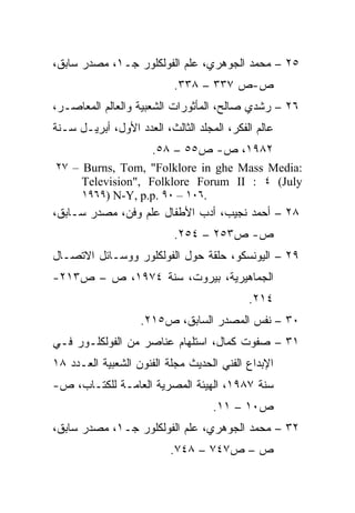 ‫٥٢ – ﻤﺤﻤﺩ ﺍﻟﺠﻭﻫﺭﻱ، ﻋﻠﻡ ﺍﻟﻔﻭﻟﻜﻠﻭﺭ ﺠـ١، ﻤﺼﺩﺭ ﺴﺎﺒﻕ،‬
                           ‫ﺹ-ﺹ ٧٣٣ – ٨٣٣.‬
‫٦٢ – ﺭﺸﺩﻱ ﺼﺎﻟﺢ، ﺍﻟﻤﺄﺜﻭﺭﺍﺕ ﺍﻟﺸﻌﺒﻴﺔ ﻭﺍﻟﻌﺎﻟﻡ ﺍﻟﻤﻌﺎﺼـﺭ،‬
‫ﻋﺎﻟﻡ ﺍﻟﻔﻜﺭ، ﺍﻟﻤﺠﻠﺩ ﺍﻟﺜﺎﻟﺙ، ﺍﻟﻌﺩﺩ ﺍﻷﻭل، ﺃﺒﺭﻴـل ﺴـﻨﺔ‬
                      ‫٢٨٩١، ﺹ- ﺹ٥٥ – ٨٥.‬
‫:‪٢٧ – Burns, Tom, "Folklore in ghe Mass Media‬‬
     ‫‪Television", Folklore Forum II : ٤ (July‬‬
     ‫.٦٠١ – ٠٩ .‪١٩٦٩) N-Y, p.p‬‬
‫٨٢ – ﺃﺤﻤﺩ ﻨﺠﻴﺏ، ﺃﺩﺏ ﺍﻷﻁﻔﺎل ﻋﻠﻡ ﻭﻓﻥ، ﻤﺼﺩﺭ ﺴـﺎﺒﻕ،‬
                           ‫ﺹ- ﺹ٣٥٢ – ٤٥٢.‬
‫٩٢ – ﺍﻟﻴﻭﻨﺴﻜﻭ، ﺤﻠﻘﺔ ﺤﻭل ﺍﻟﻔﻭﻟﻜﻠﻭﺭ ﻭﻭﺴـﺎﺌل ﺍﻻﺘﺼـﺎل‬
‫ﺍﻟﺠﻤﺎﻫﻴﺭﻴﺔ، ﺒﻴﺭﻭﺕ، ﺴﻨﺔ ٤٧٩١، ﺹ – ﺹ٣١٢-‬
                                            ‫٤١٢.‬
                   ‫٠٣ – ﻨﻔﺱ ﺍﻟﻤﺼﺩﺭ ﺍﻟﺴﺎﺒﻕ، ﺹ٥١٢.‬
‫١٣ – ﺼﻔﻭﺕ ﻜﻤﺎل، ﺍﺴﺘﻠﻬﺎﻡ ﻋﻨﺎﺼﺭ ﻤﻥ ﺍﻟﻔﻭﻟﻜﻠـﻭﺭ ﻓـﻲ‬
‫ﺍﻹﺒﺩﺍﻉ ﺍﻟﻔﻨﻲ ﺍﻟﺤﺩﻴﺙ ﻤﺠﻠﺔ ﺍﻟﻔﻨﻭﻥ ﺍﻟﺸﻌﺒﻴﺔ ﺍﻟﻌـﺩﺩ ٨١‬
‫ﺴﻨﺔ ٧٨٩١، ﺍﻟﻬﻴﺌﺔ ﺍﻟﻤﺼﺭﻴﺔ ﺍﻟﻌﺎﻤـﺔ ﻟﻠﻜﺘـﺎﺏ، ﺹ-‬
                                    ‫ﺹ٠١ – ١١.‬
‫٢٣ – ﻤﺤﻤﺩ ﺍﻟﺠﻭﻫﺭﻱ، ﻋﻠﻡ ﺍﻟﻔﻭﻟﻜﻠﻭﺭ ﺠـ١، ﻤﺼﺩﺭ ﺴﺎﺒﻕ،‬
                          ‫ﺹ – ﺹ٧٤٧ – ٨٤٧.‬
 