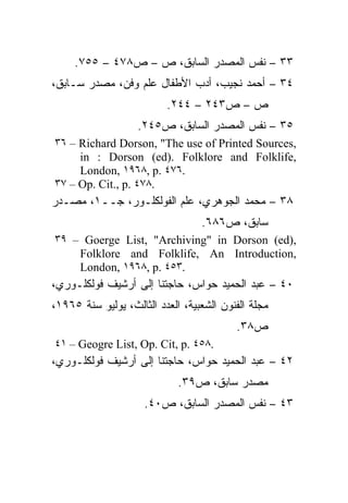 ‫٣٣ – ﻨﻔﺱ ﺍﻟﻤﺼﺩﺭ ﺍﻟﺴﺎﺒﻕ، ﺹ – ﺹ٨٧٤ – ٥٥٧.‬
‫٤٣ – ﺃﺤﻤﺩ ﻨﺠﻴﺏ، ﺃﺩﺏ ﺍﻷﻁﻔﺎل ﻋﻠﻡ ﻭﻓﻥ، ﻤﺼﺩﺭ ﺴـﺎﺒﻕ،‬
                          ‫ﺹ – ﺹ٣٤٢ – ٤٤٢.‬
                   ‫٥٣ – ﻨﻔﺱ ﺍﻟﻤﺼﺩﺭ ﺍﻟﺴﺎﺒﻕ، ﺹ٥٤٢.‬
‫,‪٣٦ – Richard Dorson, "The use of Printed Sources‬‬
     ‫,‪in : Dorson (ed). Folklore and Folklife‬‬
     ‫.٦٧٤ .‪London, ١٩٦٨, p‬‬
‫.٨٧٤ .‪٣٧ – Op. Cit., p‬‬
‫٨٣ – ﻤﺤﻤﺩ ﺍﻟﺠﻭﻫﺭﻱ، ﻋﻠﻡ ﺍﻟﻔﻭﻟﻜﻠـﻭﺭ، ﺠــ١، ﻤﺼـﺩﺭ‬
                                  ‫ﺴﺎﺒﻕ، ﺹ٦٨٦.‬
‫,)‪٣٩ – Goerge List, "Archiving" in Dorson (ed‬‬
    ‫,‪Folklore and Folklife, An Introduction‬‬
    ‫.٣٥٤ .‪London, ١٩٦٨, p‬‬
‫٠٤ – ﻋﺒﺩ ﺍﻟﺤﻤﻴﺩ ﺤﻭﺍﺱ، ﺤﺎﺠﺘﻨﺎ ﺇﻟﻰ ﺃﺭﺸﻴﻑ ﻓﻭﻟﻜﻠـﻭﺭﻱ،‬
‫ﻤﺠﻠﺔ ﺍﻟﻔﻨﻭﻥ ﺍﻟﺸﻌﺒﻴﺔ، ﺍﻟﻌﺩﺩ ﺍﻟﺜﺎﻟﺙ، ﻴﻭﻟﻴﻭ ﺴﻨﺔ ٥٦٩١،‬
                                          ‫ﺹ٨٣.‬
‫.٨٥٤ .‪٤١ – Geogre List, Op. Cit, p‬‬
‫٢٤ – ﻋﺒﺩ ﺍﻟﺤﻤﻴﺩ ﺤﻭﺍﺱ، ﺤﺎﺠﺘﻨﺎ ﺇﻟﻰ ﺃﺭﺸﻴﻑ ﻓﻭﻟﻜﻠـﻭﺭﻱ،‬
                             ‫ﻤﺼﺩﺭ ﺴﺎﺒﻕ، ﺹ٩٣.‬
                     ‫٣٤ – ﻨﻔﺱ ﺍﻟﻤﺼﺩﺭ ﺍﻟﺴﺎﺒﻕ، ﺹ٠٤.‬
 
