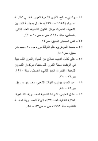 ‫٤٤ – ﺭﺸﺩﻱ ﺼﺎﻟﺢ، ﺍﻟﻔﻨﻭﻥ ﺍﻟﺸﻌﺒﻴﺔ ﺍﻟﻌﺭﺒﻴـﺔ ﻓـﻲ ﺜﻤﺎﻨﻴـﺔ‬
‫ﺃﻋ ـﻭﺍﻡ )٢٥٩١ – ٠٦٩١(، ﻤﻘ ـﺎل ﺒﻤﺠﻠ ـﺔ ﺍﻟﻔﻨ ـﻭﻥ‬
  ‫ـ‬       ‫ـ‬        ‫ـ‬                      ‫ـ‬
‫ﺍﻟﺸﻌﺒﻴﺔ، ﺍﻟﻘﺎﻫﺭﺓ، ﻤﺭﻜﺯ ﺍﻟﻔﻨﻭﻥ ﺍﻟﺸﻌﺒﻴﺔ، ﺍﻟﻌﺩﺩ ﺍﻟﺜﺎﻨﻲ،‬
       ‫ﺃﻏﺴﻁﺱ، ﺴﻨﺔ ٠٦٩١، ﺹ – ﺹ٠١ – ١١.‬
                      ‫٥٤ – ﻨﻔﺱ ﺍﻟﻤﺼﺩﺭ ﺍﻟﺴﺎﺒﻕ، ﺹ٤١.‬
‫٦٤ – ﻤﺤﻤﺩ ﺍﻟﺠﻭﻫﺭﻱ، ﻋﻠﻡ ﺍﻟﻔﻭﻟﻜﻠـﻭﺭ، ﺠــ١، ﻤﺼـﺩﺭ‬
                                    ‫ﺴﺎﺒﻕ، ﺹ٨٠٨.‬
‫٧٤ – ﻋﻠﻲ ﻜﺎﻤل ﺍﻟﺩﻴﺏ، ﻨﻤﺎﺫﺝ ﻤﻥ ﺍﻟﺤﻴﺎﺓ ﻭﺍﻟﻔﻨﻭﻥ ﺍﻟﺸـﻌﺒﻴﺔ‬
‫ﻓﻲ ﺍﻟﺭﻴﻑ، ﻤﺠﻠﺔ ﺍﻟﻔﻨﻭﻥ ﺍﻟﺸـﻌﺒﻴﺔ، ﻤﺭﻜـﺯ ﺍﻟﻔﻨـﻭﻥ‬
‫ﺍﻟﺸﻌﺒﻴﺔ، ﺍﻟﻘﺎﻫﺭﺓ، ﺍﻟﻌﺩﺩ ﺍﻟﺜﺎﻨﻲ، ﺃﻏﺴﻁﺱ ﺴﻨﺔ ٠٦٩١،‬
                                     ‫ﺹ٢٧ – ٥٧.‬
‫٨٤ – ﻋﺒﺩ ﺍﻟﺤﻤﻴﺩ ﻴﻭﻨﺱ، ﺍﻟﺘﺭﺍﺙ ﺍﻟﺸﻌﺒﻲ، ﻤﺼـﺩﺭ ﺴـﺎﺒﻕ،‬
                                     ‫ﺹ٦٥ – ٨٥.‬
‫٩٤ – ﻋﺎﺩل ﺍﻟﻌﻠﻴﻤﻲ، ﺍﻟﺩﺭﺍﻤﺎ ﺍﻟﺸﻌﺒﻴﺔ ﺍﻟﻤﺼـﺭﻴﺔ، ﺍﻟﻘـﺎﻫﺭﺓ،‬
‫ﺍﻟﻤﻜﺘﺒﺔ ﺍﻟﺜﻘﺎﻓﻴﺔ ﺍﻟﻌﺩﺩ ٢٧٤، ﺍﻟﻬﻴﺌﺔ ﺍﻟﻤﺼـﺭﻴﺔ ﺍﻟﻌﺎﻤـﺔ‬
          ‫ﻟﻠﻜﺘﺎﺏ، ﺴﻨﺔ ٢٩٩١، ﺹ – ﺹ٧٥ – ٨٥.‬
 