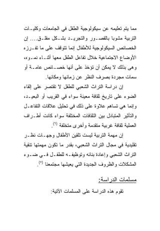 ‫ﻤﻤﺎ ﻴﺘﻡ ﺘﻌﻠﻴﻤﻪ ﻋﻥ ﺴﻴﻜﻭﻟﻭﺠﻴﺔ ﺍﻟﻁﻔل ﻓﻲ ﺍﻟﺠﺎﻤﻌﺎﺕ ﻭﻜﻠﻴـﺎﺕ‬
‫ﺍﻟﺘﺭﺒﻴﺔ ﻤﺸﻭﺒﺎ ﺒﺎﻟﻘﺼـﻭﺭ ﻭﺍﻟﺘﺠﺭﻴـﺩ ﺒﺸـﻜل ﻤﻘﻠـﻕ.... ﺇﻥ‬
                                       ‫‪‬‬
‫ﺍﻟﺨﺼﺎﺌﺹ ﺍﻟﺴﻴﻜﻭﻟﻭﺠﻴﺔ ﻟﻸﻁﻔﺎل ﺇﻨﻤﺎ ﺘﺘﻭﻗﻑ ﻋﻠﻰ ﻤﺎ ﺘﻔـﺭﺯﻩ‬
‫ﺍﻷﻭﻀﺎﻉ ﺍﻻﺠﺘﻤﺎﻋﻴﺔ ﺨﻼل ﺘﻔﺎﻋل ﺍﻟﻁﻔل ﻤﻌﻬﺎ ﺃﺜﻨـﺎﺀ ﻨﻤـﻭﻩ،‬
‫ﻭﻫﻰ ﺒﺫﻟﻙ ﻻ ﻴﻤﻜﻥ ﺃﻥ ﺘﺅﺨﺫ ﻋﻠﻰ ﺃﻨﻬﺎ ﺨﺼـﺎﺌﺹ ﻋﺎﻤـﺔ ﺃﻭ‬
          ‫ﺴﻤﺎﺕ ﻤﺠﺭﺩﺓ ﺒﺼﺭﻑ ﺍﻟﻨﻅﺭ ﻋﻥ ﺯﻤﺎﻨﻬﺎ ﻭﻤﻜﺎﻨﻬﺎ.‬
‫ﺇﻥ ﺩﺭﺍﺴﺔ ﺍﻟﺘﺭﺍﺙ ﺍﻟﺸﻌﺒﻲ ﻟﻠﻁﻔل ﻻ ﺘﻘﺘﺼﺭ ﻋﻠﻰ ﺇﻟﻘﺎﺀ‬
‫ﺍﻟﻀﻭﺀ ﻋﻠﻰ ﺘﺎﺭﻴﺦ ﺜﻘﺎﻓﺔ ﻤﻌﻴﻨﺔ ﺴﻭﺍﺀ ﻓﻲ ﺍﻟﻘﺭﻴﺏ ﺃﻭ ﺍﻟﺒﻌﻴـﺩ،‬
‫ﻭﺇﻨﻤﺎ ﻫﻲ ﺘﺴﺎﻫﻡ ﻋﻼﻭﺓ ﻋﻠﻰ ﺫﻟﻙ ﻓﻲ ﺘﺤﻠﻴل ﻋﻼﻗﺎﺕ ﺍﻟﺘﻔﺎﻋـل‬
‫ﻭﺍﻟﺘﺄﺜﻴﺭ ﺍﻟﻤﺘﺒﺎﺩل ﺒﻴﻥ ﺍﻟﺜﻘﺎﻓﺎﺕ ﺍﻟﻤﺨﺘﻠﻔﺔ ﺴﻭﺍﺀ ﻜﺎﻨﺕ ﺃﻁـﺭﺍﻑ‬
             ‫ﺍﻟﻌﻤﻠﻴﺔ ﺜﻘﺎﻓﺔ ﻏﺭﺒﻴﺔ ﻤﺘﻘﺩﻤﺔ ﻭﺃﺨﺭﻯ ﻤﺘﺨﻠﻔﺔ )٦(.‬
‫ﺇﻥ ﻤﻬﻤﺔ ﺍﻟﺘﺭﺒﻴﺔ ﻟﻴﺴﺕ ﺘﻠﻘﻴﻥ ﺍﻷﻁﻔﺎل ﻭﺠﻬـﺎﺕ ﻨﻅـﺭ‬
‫ﺘﻘﻠﻴﺩﻴﺔ ﻓﻲ ﻤﺠﺎل ﺍﻟﺘﺭﺍﺙ ﺍﻟﺸﻌﺒﻲ، ﺒﻘﺩﺭ ﻤﺎ ﺘﻜﻭﻥ ﻤﻬﻤﺘﻬﺎ ﺘﻨﻘﻴﺔ‬
‫ﺍﻟﺘﺭﺍﺙ ﺍﻟﺸﻌﺒﻲ ﻭﺇﻋﺎﺩﺓ ﺒﻨﺎﺌﻪ ﻭﺘﻭﻅﻴﻔـﻪ ﻟﻠﻁﻔـل ﻓـﻲ ﻀـﻭﺀ‬
      ‫ﺍﻟﻤﺸﻜﻼﺕ ﻭﺍﻟﻅﺭﻭﻑ ﺍﻟﺠﺩﻴﺩﺓ ﺍﻟﺘﻲ ﻴﻌﻴﺸﻬﺎ ﻤﺠﺘﻤﻌﻨﺎ )٧(.‬

                                     ‫ﻤﺴﻠﻤﺎﺕ ﺍﻟﺩﺭﺍﺴﺔ:‬
             ‫ﺘﻘﻭﻡ ﻫﺫﻩ ﺍﻟﺩﺭﺍﺴﺔ ﻋﻠﻰ ﺍﻟﻤﺴﻠﻤﺎﺕ ﺍﻵﺘﻴﺔ:‬
 