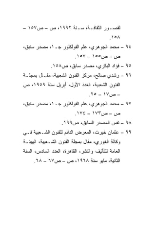 ‫ﻟﻘﺼ ـﻭﺭ ﺍﻟﺜﻘﺎﻓ ـﺔ، ﺴ ـﻨﺔ ٢٩٩١، ﺹ – ﺹ٧٥١ –‬
                   ‫ـ‬     ‫ـ‬          ‫ـ‬
                                             ‫٨٥١.‬
‫٤٩ – ﻤﺤﻤﺩ ﺍﻟﺠﻭﻫﺭﻱ، ﻋﻠﻡ ﺍﻟﻔﻭﻟﻜﻠﻭﺭ ﺠـ١، ﻤﺼﺩﺭ ﺴﺎﺒﻕ،‬
                           ‫ﺹ – ﺹ٥٥١ – ٧٥١.‬
              ‫٥٩ – ﻓﺅﺍﺩ ﺍﻟﺒﻜﺭﻱ، ﻤﺼﺩﺭ ﺴﺎﺒﻕ، ﺹ٨٥١.‬
‫٦٩ – ﺭﺸﺩﻱ ﺼﺎﻟﺢ، ﻤﺭﻜﺯ ﺍﻟﻔﻨﻭﻥ ﺍﻟﺸﻌﺒﻴﺔ، ﻤﻘـﺎل ﺒﻤﺠﻠـﺔ‬
‫ﺍﻟﻔﻨﻭﻥ ﺍﻟﺸﻌﺒﻴﺔ، ﺍﻟﻌﺩﺩ ﺍﻷﻭل، ﺃﺒﺭﻴل ﺴﻨﺔ ٩٥٩١، ﺹ‬
                                  ‫– ﺹ٧١ – ٥٢.‬
‫٧٩ – ﻤﺤﻤﺩ ﺍﻟﺠﻭﻫﺭﻱ، ﻋﻠﻡ ﺍﻟﻔﻭﻟﻜﻠﻭﺭ ﺠـ١، ﻤﺼﺩﺭ ﺴﺎﺒﻕ،‬
                           ‫ﺹ – ﺹ٣٧١ – ٤٧١.‬
                    ‫٨٩ – ﻨﻔﺱ ﺍﻟﻤﺼﺩﺭ ﺍﻟﺴﺎﺒﻕ، ﺹ٩٩١.‬
‫٩٩ – ﻋﺜﻤﺎﻥ ﺨﻴﺭﺕ، ﺍﻟﻤﻌﺭﺽ ﺍﻟﺩﺍﺌﻡ ﻟﻠﻔﻨﻭﻥ ﺍﻟﺸـﻌﺒﻴﺔ ﻓـﻲ‬
‫ﻭﻜﺎﻟﺔ ﺍﻟﻐﻭﺭﻱ، ﻤﻘﺎل ﺒﻤﺠﻠﺔ ﺍﻟﻔﻨﻭﻥ ﺍﻟﺸـﻌﺒﻴﺔ، ﺍﻟﻬﻴﺌـﺔ‬
‫ﺍﻟﻌﺎﻤﺔ ﻟﻠﺘﺄﻟﻴﻑ ﻭﺍﻟﻨﺸﺭ، ﺍﻟﻘﺎﻫﺭﺓ، ﺍﻟﻌﺩﺩ ﺍﻟﺴﺎﺩﺱ، ﺍﻟﺴﻨﺔ‬
     ‫ﺍﻟﺜﺎﻨﻴﺔ، ﻤﺎﻴﻭ ﺴﻨﺔ ٨٦٩١، ﺹ – ﺹ٧٦ – ٨٦.‬
 