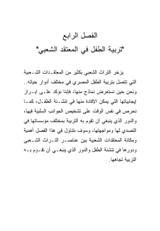 ‫ﺍﻟﻔﺼل ﺍﻟﺭﺍﺒﻊ‬
      ‫"ﺘﺭﺒﻴﺔ ﺍﻟﻁﻔل ﻓﻲ ﺍﻟﻤﻌﺘﻘﺩ ﺍﻟﺸﻌﺒﻲ"‬

‫ﻴﺯﺨﺭ ﺍﻟﺘﺭﺍﺙ ﺍﻟﺸﻌﺒﻲ ﺒﻜﺜﻴﺭ ﻤﻥ ﺍﻟﻤﻌﺘﻘـﺩﺍﺕ ﺍﻟﺸـﻌﺒﻴﺔ‬
‫ﺍﻟﺘﻲ ﺘﺘﺼل ﺒﺘﺭﺒﻴﺔ ﺍﻟﻁﻔل ﺍﻟﻤﺼﺭﻱ ﻓﻲ ﻤﺨﺘﻠﻑ ﺃﺩﻭﺍﺭ ﺤﻴﺎﺘﻪ..‬
‫ﻭﻨﺤﻥ ﺤﻴﻥ ﻨﺴﺘﻌﺭﺽ ﻨﻤﺎﺫﺝ ﻤﻨﻬﺎ، ﻓﺈﻨﻨﺎ ﻨﺅﻜﺩ ﻋﻠـﻰ ﺇﺒـﺭﺍﺯ‬
‫ﺇﻴﺠﺎﺒﻴﺎﺘﻬﺎ ﺍﻟﺘﻲ ﻴﻤﻜﻥ ﺍﻹﻓﺎﺩﺓ ﻤﻨﻬﺎ ﻓﻲ ﺘﻨﺸـﺌﺔ ﺍﻟﻁﻔـل، ﻜﻤـﺎ‬
‫ﻨﺤﺭﺹ ﻓﻲ ﻨﻔﺱ ﺍﻟﻭﻗﺕ ﻋﻠﻰ ﺘﺸﺨﻴﺹ ﺍﻟﺠﻭﺍﻨﺏ ﺍﻟﺴﻠﺒﻴﺔ ﻓﻴﻬﺎ،‬
‫ﻭﺍﻟﺩﻭﺭ ﺍﻟﺫﻱ ﻴﻨﺒﻐﻲ ﺃﻥ ﺘﻘﻭﻡ ﺒﻪ ﺍﻟﺘﺭﺒﻴﺔ ﺒﻤﺨﺘﻠﻑ ﻤﺅﺴﺴﺎﺘﻬﺎ ﻓﻲ‬
‫ﺍﻟﺘﺼﺩﻱ ﻟﻬﺎ ﻭﻤﻭﺍﺠﻬﺘﻬﺎ، ﻭﺴﻭﻑ ﻨﺘﻨﺎﻭل ﻓﻲ ﻫﺫﺍ ﺍﻟﻔﺼل ﺃﻫﻤﻴﺔ‬
‫ﻭﻤﻜﺎﻨﺔ ﺍﻟﻤﻌﺘﻘﺩﺍﺕ ﺍﻟﺸﻌﺒﻴﺔ ﺒﻴﻥ ﻋﻨﺎﺼـﺭ ﺍﻟﺘـﺭﺍﺙ ﺍﻟﺸـﻌﺒﻲ‬
‫ﻭﺩﻭﺭﻫﺎ ﻓﻲ ﺘﻨﺸﺌﺔ ﺍﻟﻁﻔل ﻭﺍﻟﺩﻭﺭ ﺍﻟﺫﻱ ﻴﻨﺒﻐـﻲ ﺃﻥ ﺘﻘـﻭﻡ ﺒـﻪ‬
                                         ‫ﺍﻟﺘﺭﺒﻴﺔ ﺘﺠﺎﻫﻬﺎ.‬
 