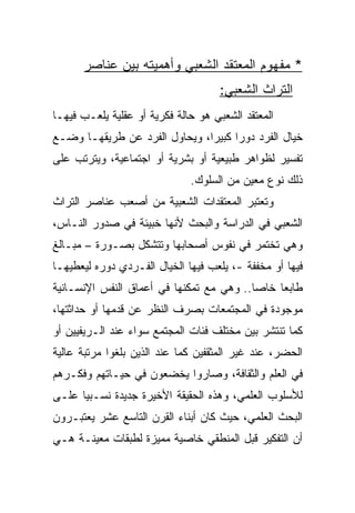 ‫* ﻤﻔﻬﻭﻡ ﺍﻟﻤﻌﺘﻘﺩ ﺍﻟﺸﻌﺒﻲ ﻭﺃﻫﻤﻴﺘﻪ ﺒﻴﻥ ﻋﻨﺎﺼﺭ‬
                                     ‫ﺍﻟﺘﺭﺍﺙ ﺍﻟﺸﻌﺒﻲ:‬
‫ﺍﻟﻤﻌﺘﻘﺩ ﺍﻟﺸﻌﺒﻲ ﻫﻭ ﺤﺎﻟﺔ ﻓﻜﺭﻴﺔ ﺃﻭ ﻋﻘﻠﻴﺔ ﻴﻠﻌـﺏ ﻓﻴﻬـﺎ‬
‫ﺨﻴﺎل ﺍﻟﻔﺭﺩ ﺩﻭﺭﺍ ﻜﺒﻴﺭﺍ، ﻭﻴﺤﺎﻭل ﺍﻟﻔﺭﺩ ﻋﻥ ﻁﺭﻴﻘﻬـﺎ ﻭﻀـﻊ‬
                               ‫‪‬‬     ‫‪‬‬
‫ﺘﻔﺴﻴﺭ ﻟﻅﻭﺍﻫﺭ ﻁﺒﻴﻌﻴﺔ ﺃﻭ ﺒﺸﺭﻴﺔ ﺃﻭ ﺍﺠﺘﻤﺎﻋﻴﺔ، ﻭﻴﺘﺭﺘﺏ ﻋﻠﻰ‬
                              ‫ﺫﻟﻙ ﻨﻭﻉ ﻤﻌﻴﻥ ﻤﻥ ﺍﻟﺴﻠﻭﻙ.‬
‫ﻭﺘﻌﺘﺒﺭ ﺍﻟﻤﻌﺘﻘﺩﺍﺕ ﺍﻟﺸﻌﺒﻴﺔ ﻤﻥ ﺃﺼﻌﺏ ﻋﻨﺎﺼﺭ ﺍﻟﺘﺭﺍﺙ‬
‫ﺍﻟﺸﻌﺒﻲ ﻓﻲ ﺍﻟﺩﺭﺍﺴﺔ ﻭﺍﻟﺒﺤﺙ ﻷﻨﻬﺎ ﺨﺒﻴﺌﺔ ﻓﻲ ﺼﺩﻭﺭ ﺍﻟﻨـﺎﺱ،‬
‫ﻭﻫﻲ ﺘﺨﺘﻤﺭ ﻓﻲ ﻨﻔﻭﺱ ﺃﺼﺤﺎﺒﻬﺎ ﻭﺘﺘﺸﻜل ﺒﺼـﻭﺭﺓ – ﻤﺒـﺎﻟﻎ‬
‫ﻓﻴﻬﺎ ﺃﻭ ﻤﺨﻔﻔﺔ -، ﻴﻠﻌﺏ ﻓﻴﻬﺎ ﺍﻟﺨﻴﺎل ﺍﻟﻔـﺭﺩﻱ ﺩﻭﺭﻩ ﻟﻴﻌﻁﻴﻬـﺎ‬
‫ﻁﺎﺒﻌﺎ ﺨﺎﺼﺎ.. ﻭﻫﻲ ﻤﻊ ﺘﻤﻜﻨﻬﺎ ﻓﻲ ﺃﻋﻤﺎﻕ ﺍﻟﻨﻔﺱ ﺍﻹﻨﺴـﺎﻨﻴﺔ‬
                                          ‫‪‬‬    ‫‪‬‬
‫ﻤﻭﺠﻭﺩﺓ ﻓﻲ ﺍﻟﻤﺠﺘﻤﻌﺎﺕ ﺒﺼﺭﻑ ﺍﻟﻨﻅﺭ ﻋﻥ ﻗﺩﻤﻬﺎ ﺃﻭ ﺤﺩﺍﺜﺘﻬﺎ،‬
‫ﻜﻤﺎ ﺘﻨﺘﺸﺭ ﺒﻴﻥ ﻤﺨﺘﻠﻑ ﻓﺌﺎﺕ ﺍﻟﻤﺠﺘﻤﻊ ﺴﻭﺍﺀ ﻋﻨﺩ ﺍﻟـﺭﻴﻔﻴﻴﻥ ﺃﻭ‬
‫ﺍﻟﺤﻀﺭ، ﻋﻨﺩ ﻏﻴﺭ ﺍﻟﻤﺜﻘﻔﻴﻥ ﻜﻤﺎ ﻋﻨﺩ ﺍﻟﺫﻴﻥ ﺒﻠﻐﻭﺍ ﻤﺭﺘﺒﺔ ﻋﺎﻟﻴﺔ‬
‫ﻓﻲ ﺍﻟﻌﻠﻡ ﻭﺍﻟﺜﻘﺎﻓﺔ، ﻭﺼﺎﺭﻭﺍ ﻴﺨﻀﻌﻭﻥ ﻓﻲ ﺤﻴـﺎﺘﻬﻡ ﻭﻓﻜـﺭﻫﻡ‬
‫ﻟﻸﺴﻠﻭﺏ ﺍﻟﻌﻠﻤﻲ، ﻭﻫﺫﻩ ﺍﻟﺤﻘﻴﻘﺔ ﺍﻷﺨﻴﺭﺓ ﺠﺩﻴﺩﺓ ﻨﺴـﺒﻴﺎ ﻋﻠـﻰ‬
      ‫‪‬‬
‫ﺍﻟﺒﺤﺙ ﺍﻟﻌﻠﻤﻲ، ﺤﻴﺙ ﻜﺎﻥ ﺃﺒﻨﺎﺀ ﺍﻟﻘﺭﻥ ﺍﻟﺘﺎﺴﻊ ﻋﺸﺭ ﻴﻌﺘﺒـﺭﻭﻥ‬
‫ﺃﻥ ﺍﻟﺘﻔﻜﻴﺭ ﻗﺒل ﺍﻟﻤﻨﻁﻘﻲ ﺨﺎﺼﻴﺔ ﻤﻤﻴﺯﺓ ﻟﻁﺒﻘﺎﺕ ﻤﻌﻴﻨـﺔ ﻫـﻲ‬
 