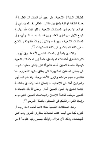 ‫ﺍﻟﻁﺒﻘﺎﺕ ﺍﻟﺩﻨﻴﺎ ﺃﻭ ﺍﻟﺸﻌﺒﻴﺔ، ﻋﻠﻰ ﺤﻴﻥ ﺃﻥ ﺍﻟﻁﺒﻘـﺎﺕ ﺍﻟﻌﻠﻴـﺎ ﺃﻭ‬
‫ﺤﻤﻠﺔ ﺍﻟﺜﻘﺎﻓﺔ ﺍﻟﺭﺍﻗﻴﺔ ﻴﺘﻤﻴﺯﻭﻥ ﺒﺘﻔﻜﻴﺭ ﻤﻨﻁﻘﻲ ﺨـﺎﻟﺹ، ﺃﻱ ﺃﻥ‬
‫ﺃﻓﺭﺍﺩﻫﺎ ﻻ ﻴﻌﺭﻓﻭﻥ ﺍﻟﻤﻌﺘﻘﺩﺍﺕ ﺍﻟﺸﻌﺒﻴﺔ، ﻭﻟﻜﻥ ﺜﺒﺕ ﻤﻨﺫ ﻨﻬﺎﻴـﺔ‬
‫ﺍﻟﺭﺒﻊ ﺍﻷﻭل ﻤﻥ ﺍﻟﻘﺭﻥ ﺍﻟﻌﺸـﺭﻴﻥ ﻓﺴـﺎﺩ ﻫـﺫﺍ ﺍﻟـﺭﺃﻱ، ﻭﺃﻥ‬
‫ﺍﻟﻤﻌﺘﻘﺩﺍﺕ ﺍﻟﺸﻌﺒﻴﺔ ﻤﻭﺠﻭﺩﺓ – ﻭﻟﻜﻥ ﺒﺩﺭﺠﺎﺕ ﻤﺘﻔﺎﻭﺘﺔ ﺒـﺎﻟﻁﺒﻊ‬
              ‫– ﻓﻲ ﻜﺎﻓﺔ ﺍﻟﻁﺒﻘﺎﺕ ﻭﻋﻠﻰ ﻜﺎﻓﺔ ﺍﻟﻤﺴﺘﻭﻴﺎﺕ )١(.‬
‫ﻭﺍﻹﻨﺴﺎﻥ ﻴﻠﺠﺄ ﺇﻟﻰ ﺍﻟﻤﻌﺘﻘﺩ ﺍﻟﺸﻌﺒﻲ ﻷﻨﻪ ﻁـﺭﻕ ﺃﺒﻭﺍ ‪‬ـﺎ‬
  ‫ﺒ‬
‫ﻜﺜﻴﺭﺓ ﻟﺘﺤﻘﻴﻕ ﺃﻤﻠﻪ ﻟﻜﻨﻪ ﻟﻡ ﻴﺘﺤﻘﻕ، ﻓﻠﺠﺄ ﺇﻟﻰ ﺍﻟﻤﻌﺘﻘﺩﺍﺕ ﺍﻟﺸﻌﺒﻴﺔ‬
‫ﻜﻭﺴﻴﻠﺔ ﻤﻜﻤﻠﺔ ﻟﺘﺤﻘﻴﻕ ﺃﻤﻠﻪ، ﻓﺎﻟﻤﺭﺃﺓ ﺍﻟﺘﻲ ﻴﺘﺄﺨﺭ ﺤﻤﻠﻬﺎ، ﺘﻠﺠـﺄ‬
‫ﺇﻟﻰ ﺒﻌﺽ ﺍﻟﻤﻨﺎﻁﻕ ﺍﻟﻤﺸﻬﻭﺭﺓ ﺍﻟﺘﻲ ﻴﻁﻠﻕ ﻋﻠﻴﻬﺎ "ﺍﻟﺩﺤﺭﻭﺠـﺔ"‬
‫ﻓﺘﺘﺩﺤﺭﺝ ﺴﺒﻊ ﻤﺭﺍﺕ، ﻭﺘﺯﻭﺭ ﺍﻷﻀـﺭﺤﺔ، ﻭﺘﻘـﺩﻡ ﺍﻟﻨـﺫﻭﺭ‬
‫ﻭﺍﻟﻘﺭﺍﺒﻴﻥ ﺃﻤﻼ ﻓﻲ ﺍﻹﻨﺠﺎﺏ، ﻓﺎﻹﻨﺴﺎﻥ ﺩﺍﺌﻤﺎ ﻴﺘﻌﻠـﻕ ﺒﺎﻟﻘﺸـﺔ‬
                ‫‪‬‬                       ‫ﹰ‬
‫ﻋﻨﺩﻤﺎ ﺘﻀﻴﻕ ﺒﻪ ﺍﻟﺴﺒل ﻟﺘﺤﻘﻴﻕ ﺃﻤﻠﻪ.. ﻭﻋﻠﻰ ﺫﻟـﻙ ﻓﺎﻟﻤﻌﺘﻘـﺩ‬
‫ﺍﻟﺸﻌﺒﻲ ﻤﻭﻅﻑ ﻟﺨﺩﻤﺔ ﺍﻹﻨﺴﺎﻥ ﻭﺍﻟﺠﻤﺎﻋﺎﺕ ﻟﺘﺤﻘﻴﻕ ﺍﻟﻨﻔﻊ ﻟﻬـﻡ‬
       ‫ﻭﺇﺒﻌﺎﺩ ﺍﻟﺸﺭ، ﻭﺍﻟﺘﺤﻜﻡ ﻓﻲ ﺍﻟﻤﺴﺘﻘﺒل ﺒﺎﻟﺸﻜل ﺍﻟﻤﺭﺠﻭ )٢(.‬
‫ﻭﺘﻌﺩ ﺍﻟﻤﻌﺘﻘﺩﺍﺕ ﺍﻟﺸﻌﺒﻴﺔ ﻫﺩﻓﺎ ﺩﺍﺌﻤﺎ ﻟﺤﻤـﻼﺕ ﺭﺠـﺎل‬
‫ﺍﻟﺩﻴﻥ، ﻜﻤﺎ ﻫﻲ ﺃﻴﻀﺎ ﻫﺩﻑ ﻟﺤﻤﻼﺕ ﻤﻔﻜﺭﻱ ﺍﻟﺘﻨﻭﻴﺭ ﻭﺒـﺎﻋﺜﻲ‬
                                 ‫‪‬‬
‫ﺍﻟﻨﻬﻀﺎﺕ، ﻭﺫﻟﻙ ﻷﻥ ﻫﺅﻻﺀ ﻭﺃﻭﻟﺌﻙ ﻴﺘﺼﻭﺭﻭﻨﻬﺎ ﻋﻘﺒـﺔ ﻓـﻲ‬
 