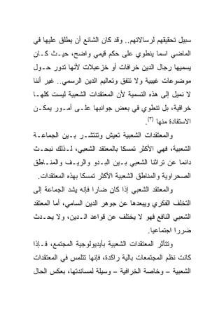 ‫ﺴﺒﻴل ﺘﺤﻘﻴﻘﻬﻡ ﻟﺭﺴﺎﻻﺘﻬﻡ.. ﻭﻗﺩ ﻜﺎﻥ ﺍﻟﺸﺎﺌﻊ ﺃﻥ ﻴﻁﻠﻕ ﻋﻠﻴﻬﺎ ﻓﻲ‬
‫ﺍﻟﻤﺎﻀﻲ ﺍﺴﻤﺎ ﻴﻨﻁﻭﻱ ﻋﻠﻰ ﺤﻜﻡ ﻗﻴﻤﻲ ﻭﺍﻀﺢ، ﺤﻴـﺙ ﻜـﺎﻥ‬
                                    ‫‪‬‬
‫ﻴﺴﻤﻴﻬﺎ ﺭﺠﺎل ﺍﻟﺩﻴﻥ ﺨﺭﺍﻓﺎﺕ ﺃﻭ ﺨﺯﻋﺒﻼﺕ ﻷﻨﻬﺎ ﺘﺩﻭﺭ ﺤـﻭل‬
‫ﻤﻭﻀﻭﻋﺎﺕ ﻏﻴﺒﻴﺔ ﻭﻻ ﺘﺘﻔﻕ ﻭﺘﻌﺎﻟﻴﻡ ﺍﻟﺩﻴﻥ ﺍﻟﺭﺴﻤﻲ.. ﻏﻴﺭ ﺃﻨﻨﺎ‬
‫ﻻ ﻨﻤﻴل ﺇﻟﻰ ﻫﺫﻩ ﺍﻟﺘﺴﻤﻴﺔ ﻷﻥ ﺍﻟﻤﻌﺘﻘﺩﺍﺕ ﺍﻟﺸﻌﺒﻴﺔ ﻟﻴﺴﺕ ﻜﻠﻬـﺎ‬
‫ﺨﺭﺍﻓﻴﺔ، ﺒل ﺘﻨﻁﻭﻱ ﻓﻲ ﺒﻌﺽ ﺠﻭﺍﻨﺒﻬﺎ ﻋﻠـﻰ ﺃﻤـﻭﺭ ﻴﻤﻜـﻥ‬
                                        ‫ﺍﻻﺴﺘﻔﺎﺩﺓ ﻤﻨﻬﺎ )٣(.‬
‫ﻭﺍﻟﻤﻌﺘﻘﺩﺍﺕ ﺍﻟﺸﻌﺒﻴﺔ ﺘﻌﻴﺵ ﻭﺘﻨﺘﺸـﺭ ﺒـﻴﻥ ﺍﻟﺠﻤﺎﻋـﺔ‬
‫ﺍﻟﺸﻌﺒﻴﺔ، ﻓﻬﻲ ﺍﻷﻜﺜﺭ ﺘﻤﺴﻜﺎ ﺒﺎﻟﻤﻌﺘﻘﺩ ﺍﻟﺸﻌﺒﻲ، ﻟـﺫﻟﻙ ﻨﺒﺤـﺙ‬
                              ‫ﹰ‬
‫ﺩﺍﺌﻤﺎ ﻋﻥ ﺘﺭﺍﺜﻨﺎ ﺍﻟﺸﻌﺒﻲ ﺒـﻴﻥ ﺍﻟﺒـﺩﻭ ﻭﺍﻟﺭﻴـﻑ ﻭﺍﻟﻤﻨـﺎﻁﻕ‬
                                                ‫‪‬‬
 ‫ﺍﻟﺼﺤﺭﺍﻭﻴﺔ ﻭﺍﻟﻤﻨﺎﻁﻕ ﺍﻟﺸﻌﺒﻴﺔ ﺍﻷﻜﺜﺭ ﺘﻤﺴﻜﺎ ﺒﻬﺫﻩ ﺍﻟﻤﻌﺘﻘﺩﺍﺕ.‬
                  ‫ﹰ‬
‫ﻭﺍﻟﻤﻌﺘﻘﺩ ﺍﻟﺸﻌﺒﻲ ﺇﺫﺍ ﻜﺎﻥ ﻀﺎﺭﺍ ﻓﺈﻨﻪ ﻴﺸﺩ ﺍﻟﺠﻤﺎﻋﺔ ﺇﻟﻰ‬
                      ‫‪‬‬
‫ﺍﻟﺘﺨﻠﻑ ﺍﻟﻔﻜﺭﻱ ﻭﻴﺒﻌﺩﻫﺎ ﻋﻥ ﺠﻭﻫﺭ ﺍﻟﺩﻴﻥ ﺍﻟﺴﺎﻤﻲ، ﺃﻤﺎ ﺍﻟﻤﻌﺘﻘﺩ‬
‫ﺍﻟﺸﻌﺒﻲ ﺍﻟﻨﺎﻓﻊ ﻓﻬﻭ ﻻ ﻴﺨﺘﻠﻑ ﻋﻥ ﻗﻭﺍﻋﺩ ﺍﻟـﺩﻴﻥ، ﻭﻻ ﻴﺤـﺩﺙ‬
                                         ‫ﻀﺭﺭﺍ ﺍﺠﺘﻤﺎﻋﻴﺎ.‬
                                           ‫‪‬‬        ‫‪‬‬
‫ﻭﺘﺘﺄﺜﺭ ﺍﻟﻤﻌﺘﻘﺩﺍﺕ ﺍﻟﺸﻌﺒﻴﺔ ﺒﺄﻴﺩﻴﻭﻟﻭﺠﻴﺔ ﺍﻟﻤﺠﺘﻤﻊ، ﻓـﺈﺫﺍ‬
‫ﻜﺎﻨﺕ ﻨﻅﻡ ﺍﻟﻤﺠﺘﻤﻌﺎﺕ ﺒﺎﻟﻴﺔ ﺭﺍﻜﺩﺓ، ﻓﺈﻨﻬﺎ ﺘﺘﻠﻤﺱ ﻓﻲ ﺍﻟﻤﻌﺘﻘﺩﺍﺕ‬
‫ﺍﻟﺸﻌﺒﻴﺔ – ﻭﺨﺎﺼﺔ ﺍﻟﺨﺭﺍﻓﻴﺔ – ﻭﺴﻴﻠﺔ ﻟﻤﺴﺎﻨﺩﺘﻬﺎ، ﺒﻌﻜﺱ ﺍﻟﺤﺎل‬
 