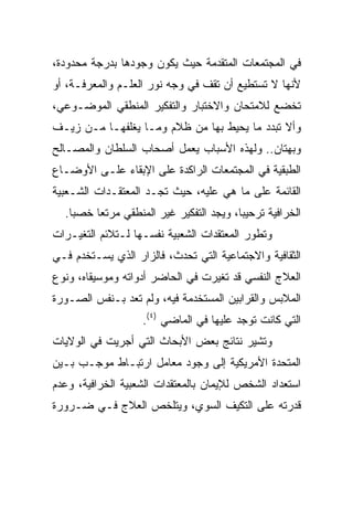 ‫ﻓﻲ ﺍﻟﻤﺠﺘﻤﻌﺎﺕ ﺍﻟﻤﺘﻘﺩﻤﺔ ﺤﻴﺙ ﻴﻜﻭﻥ ﻭﺠﻭﺩﻫﺎ ﺒﺩﺭﺠﺔ ﻤﺤﺩﻭﺩﺓ،‬
‫ﻷﻨﻬﺎ ﻻ ﺘﺴﺘﻁﻴﻊ ﺃﻥ ﺘﻘﻑ ﻓﻲ ﻭﺠﻪ ﻨﻭﺭ ﺍﻟﻌﻠـﻡ ﻭﺍﻟﻤﻌﺭﻓـﺔ، ﺃﻭ‬
‫ﺘﺨﻀﻊ ﻟﻼﻤﺘﺤﺎﻥ ﻭﺍﻻﺨﺘﺒﺎﺭ ﻭﺍﻟﺘﻔﻜﻴﺭ ﺍﻟﻤﻨﻁﻘﻲ ﺍﻟﻤﻭﻀـﻭﻋﻲ،‬
‫ﻭﺃﻻ ﺘﺒﺩﺩ ﻤﺎ ﻴﺤﻴﻁ ﺒﻬﺎ ﻤﻥ ﻅﻼﻡ ﻭﻤـﺎ ﻴﻐﻠﻔﻬـﺎ ﻤـﻥ ﺯﻴـﻑ‬
‫ﻭﺒﻬﺘﺎﻥ.. ﻭﻟﻬﺫﻩ ﺍﻷﺴﺒﺎﺏ ﻴﻌﻤل ﺃﺼﺤﺎﺏ ﺍﻟﺴﻠﻁﺎﻥ ﻭﺍﻟﻤﺼـﺎﻟﺢ‬
‫ﺍﻟﻁﺒﻘﻴﺔ ﻓﻲ ﺍﻟﻤﺠﺘﻤﻌﺎﺕ ﺍﻟﺭﺍﻜﺩﺓ ﻋﻠﻰ ﺍﻹﺒﻘﺎﺀ ﻋﻠـﻰ ﺍﻷﻭﻀـﺎﻉ‬
‫ﺍﻟﻘﺎﺌﻤﺔ ﻋﻠﻰ ﻤﺎ ﻫﻲ ﻋﻠﻴﻪ، ﺤﻴﺙ ﺘﺠـﺩ ﺍﻟﻤﻌﺘﻘـﺩﺍﺕ ﺍﻟﺸـﻌﺒﻴﺔ‬
  ‫ﺍﻟﺨﺭﺍﻓﻴﺔ ﺘﺭﺤﻴﺒﺎ، ﻭﻴﺠﺩ ﺍﻟﺘﻔﻜﻴﺭ ﻏﻴﺭ ﺍﻟﻤﻨﻁﻘﻲ ﻤﺭﺘﻌﺎ ﺨﺼﺒﺎ.‬
    ‫‪‬‬    ‫‪‬‬                               ‫‪‬‬
‫ﻭﺘﻁﻭﺭ ﺍﻟﻤﻌﺘﻘﺩﺍﺕ ﺍﻟﺸﻌﺒﻴﺔ ﻨﻔﺴـﻬﺎ ﻟـﺘﻼﺌﻡ ﺍﻟﺘﻐﻴـﺭﺍﺕ‬
‫ﺍﻟﺜﻘﺎﻓﻴﺔ ﻭﺍﻻﺠﺘﻤﺎﻋﻴﺔ ﺍﻟﺘﻲ ﺘﺤﺩﺙ، ﻓﺎﻟﺯﺍﺭ ﺍﻟﺫﻱ ﻴﺴـﺘﺨﺩﻡ ﻓـﻲ‬
‫ﺍﻟﻌﻼﺝ ﺍﻟﻨﻔﺴﻲ ﻗﺩ ﺘﻐﻴﺭﺕ ﻓﻲ ﺍﻟﺤﺎﻀﺭ ﺃﺩﻭﺍﺘﻪ ﻭﻤﻭﺴﻴﻘﺎﻩ، ﻭﻨﻭﻉ‬
‫ﺍﻟﻤﻼﺒﺱ ﻭﺍﻟﻘﺭﺍﺒﻴﻥ ﺍﻟﻤﺴﺘﺨﺩﻤﺔ ﻓﻴﻪ، ﻭﻟﻡ ﺘﻌﺩ ﺒـﻨﻔﺱ ﺍﻟﺼـﻭﺭﺓ‬
                   ‫ﺍﻟﺘﻲ ﻜﺎﻨﺕ ﺘﻭﺠﺩ ﻋﻠﻴﻬﺎ ﻓﻲ ﺍﻟﻤﺎﻀﻲ )٤(.‬
‫ﻭﺘﺸﻴﺭ ﻨﺘﺎﺌﺞ ﺒﻌﺽ ﺍﻷﺒﺤﺎﺙ ﺍﻟﺘﻲ ﺃﺠﺭﻴﺕ ﻓﻲ ﺍﻟﻭﻻﻴﺎﺕ‬
‫ﺍﻟﻤﺘﺤﺩﺓ ﺍﻷﻤﺭﻴﻜﻴﺔ ﺇﻟﻰ ﻭﺠﻭﺩ ﻤﻌﺎﻤل ﺍﺭﺘﺒـﺎﻁ ﻤﻭﺠـﺏ ﺒـﻴﻥ‬
‫ﺍﺴﺘﻌﺩﺍﺩ ﺍﻟﺸﺨﺹ ﻟﻺﻴﻤﺎﻥ ﺒﺎﻟﻤﻌﺘﻘﺩﺍﺕ ﺍﻟﺸﻌﺒﻴﺔ ﺍﻟﺨﺭﺍﻓﻴﺔ، ﻭﻋﺩﻡ‬
‫ﻗﺩﺭﺘﻪ ﻋﻠﻰ ﺍﻟﺘﻜﻴﻑ ﺍﻟﺴﻭﻱ، ﻭﻴﺘﻠﺨﺹ ﺍﻟﻌﻼﺝ ﻓـﻲ ﻀـﺭﻭﺭﺓ‬
 