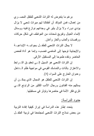 ‫ﺒﺭﻏﻡ ﻤﺎ ﻴﺘﻌﺭﺽ ﻟﻪ ﺍﻟﺘﺭﺍﺙ ﺍﻟﺸﻌﺒﻲ ﻟﻠﻁﻔل ﺍﻟﻤﺼـﺭﻱ‬
‫ﻤﻥ ﺇﻫﻤﺎل، ﻓﻤﻥ ﺍﻟﻤﺅﻜﺩ ﺃﻥ ﺃﻁﻔﺎﻟﻨﺎ ﻟﻬﻡ ﻤﻴﺭﺍﺙ ﺸﻌﺒﻲ ﻻ ﻴﺯﺍل‬
‫ﻴﺅﺩﻱ ﺩﻭﺭﺍ، ﻭﻻ ﻴﺯﺍل ﻴﺜﻴﺭ ﻓﻲ ﻭﺠﺩﺍﻨﻬﻡ ﻨﻭﺍﺯﻉ ﻓﻨﻴﻪ ﻭﻭﺴﺎﺌل‬
                                            ‫‪‬‬
‫ﻹﻨﻤﺎﺀ ﺍﻟﺨﻴﺎل ﻭﺘﻔﺭﻴﻎ ﺸﺤﻨﺎﺕ ﻤﻥ ﺍﻟﻌﻭﺍﻁﻑ ﻓﻲ ﺸﻜل ﺤﺭﻜﺎﺕ‬
                          ‫ﻭﺭﻗﺼﺎﺕ ﻭﺃﻟﻌﺎﺏ ﻭﺃﻟﻐﺎﺯ ﻭﺃﻏﺎﻥ.‬
‫ﻻ ﻴﻤﺜل ﺍﻟﺘﺭﺍﺙ ﺍﻟﺸﻌﺒﻲ ﻟﻠﻁﻔـل ﺒﺠﻭﺍﻨﺒـﻪ ﺍﻹﺒﺩﺍﻋﻴـﺔ‬
‫ﻭﺍﻹﻴﺠﺎﺒﻴﺔ ﺘﻭﺠﻬﺎ ﺇﻟﻰ ﺍﻟﻤﺎﻀﻲ ﻓﺤﺴﺏ، ﻭﺇﻨﻤﺎ ﻫﻭ ﺃﺩﺍﺓ ﻟﻔﺤﺹ‬
                                     ‫‪‬‬
                ‫ﺍﻟﺤﺎﻀﺭ ﻭﻨﻘﺩﻩ ﻁﻤﻭﺤﺎ ﺇﻟﻰ ﺍﻟﻤﺴﺘﻘﺒل ﺍﻷﺭﻗﻰ.‬
                                     ‫‪‬‬
‫ﺇﻥ ﺍﻟﺘﺭﺍﺙ ﺍﻟﺸﻌﺒﻲ ﻫﻭ ﺍﻟﺴﺒﻴل ﺇﻟـﻰ ﺘﺤﻘﻴـﻕ ﺍﻟﺘـﺭﺍﺒﻁ‬
‫ﻭﺍﻻﻋﺘﺯﺍﺯ ﺒﺎﻟﺫﺍﺕ ﻭﺍﻟﺘﻤﺎﺴﻙ ﺍﻟﻘﻭﻤﻲ ﻓﻲ ﻤﻭﺍﺠﻬﺔ ﻅﻠﻡ ﺍﻟـﺩﺍﺨل‬
                         ‫ﻭﻋﺩﻭﺍﻥ ﺍﻟﺨﺎﺭﺝ ﻋﻠﻰ ﺍﻟﺴﻭﺍﺀ )٨(.‬
‫ﺇﻥ ﺍﻟﺘﺭﺍﺙ ﺍﻟﺸﻌﺒﻲ ﻟﻠﻁﻔل ﻫﻭ ﺍﻟﻤﺠﺎل ﺍﻟﺫﻱ ﻴﻤﻜـﻥ ﺃﻥ‬
‫ﻴﺴﺘﻠﻬﻡ ﻤﻨﻪ ﺍﻟﻔﻨﺎﻨﻭﻥ ﻭﺭﺠﺎل ﺍﻷﺩﺏ ﺍﻟﻜﺜﻴﺭ ﻤﻥ ﺍﻟﺭﺍﻭﺌﻊ ﺍﻟﺘـﻲ‬
          ‫ﺘﺜﺭﻱ ﻓﻜﺭ ﺍﻷﻤﺔ ﻓﻲ ﺤﺎﻀﺭﻫﺎ ﻭﺘﺅﺜﺭ ﻓﻲ ﻤﺴﺘﻘﺒﻠﻬﺎ.‬

                                         ‫ﺤﺩﻭﺩ ﺍﻟﺩﺭﺍﺴﺔ:‬
‫ﻴﺘﺤﺩﺩ ﺇﻁﺎﺭ ﻫﺫﻩ ﺍﻟﺩﺭﺍﺴﺔ ﻓﻲ ﺇﺒﺭﺍﺯ ﻜﻴﻔﻴﺔ ﺇﻓﺎﺩﺓ ﺍﻟﺘﺭﺒﻴﺔ‬
‫ﻤﻥ ﺒﻌﺽ ﻨﻤﺎﺫﺝ ﺍﻟﺘﺭﺍﺙ ﺍﻟﺸﻌﺒﻲ ﻟﻤﺠﺘﻤﻌﻨﺎ ﻓﻲ ﺘﺭﺒﻴﺔ ﺍﻟﻁﻔـل‬
 