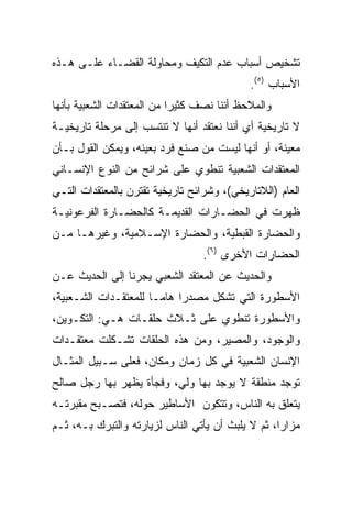 ‫ﺘﺸﺨﻴﺹ ﺃﺴﺒﺎﺏ ﻋﺩﻡ ﺍﻟﺘﻜﻴﻑ ﻭﻤﺤﺎﻭﻟﺔ ﺍﻟﻘﻀـﺎﺀ ﻋﻠـﻰ ﻫـﺫﻩ‬
                                            ‫ﺍﻷﺴﺒﺎﺏ )٥(.‬
‫ﻭﺍﻟﻤﻼﺤﻅ ﺃﻨﻨﺎ ﻨﺼﻑ ﻜﺜﻴﺭﺍ ﻤﻥ ﺍﻟﻤﻌﺘﻘﺩﺍﺕ ﺍﻟﺸﻌﺒﻴﺔ ﺒﺄﻨﻬﺎ‬
                            ‫‪‬‬
‫ﻻ ﺘﺎﺭﻴﺨﻴﺔ ﺃﻱ ﺃﻨﻨﺎ ﻨﻌﺘﻘﺩ ﺃﻨﻬﺎ ﻻ ﺘﻨﺘﺴﺏ ﺇﻟﻰ ﻤﺭﺤﻠﺔ ﺘﺎﺭﻴﺨﻴـﺔ‬
‫ﻤﻌﻴﻨﺔ، ﺃﻭ ﺃﻨﻬﺎ ﻟﻴﺴﺕ ﻤﻥ ﺼﻨﻊ ﻓﺭﺩ ﺒﻌﻴﻨﻪ، ﻭﻴﻤﻜﻥ ﺍﻟﻘﻭل ﺒـﺄﻥ‬
‫ﺍﻟﻤﻌﺘﻘﺩﺍﺕ ﺍﻟﺸﻌﺒﻴﺔ ﺘﻨﻁﻭﻱ ﻋﻠﻰ ﺸﺭﺍﺌﺢ ﻤﻥ ﺍﻟﻨﻭﻉ ﺍﻹﻨﺴـﺎﻨﻲ‬
‫ﺍﻟﻌﺎﻡ )ﺍﻟﻼﺘﺎﺭﻴﺨﻲ(، ﻭﺸﺭﺍﺌﺢ ﺘﺎﺭﻴﺨﻴﺔ ﺘﻘﺘﺭﻥ ﺒﺎﻟﻤﻌﺘﻘﺩﺍﺕ ﺍﻟﺘـﻲ‬
‫ﻅﻬﺭﺕ ﻓﻲ ﺍﻟﺤﻀـﺎﺭﺍﺕ ﺍﻟﻘﺩﻴﻤـﺔ ﻜﺎﻟﺤﻀـﺎﺭﺓ ﺍﻟﻔﺭﻋﻭﻨﻴـﺔ‬
‫ﻭﺍﻟﺤﻀﺎﺭﺓ ﺍﻟﻘﺒﻁﻴﺔ، ﻭﺍﻟﺤﻀﺎﺭﺓ ﺍﻹﺴـﻼﻤﻴﺔ، ﻭﻏﻴﺭﻫـﺎ ﻤـﻥ‬
                                  ‫ﺍﻟﺤﻀﺎﺭﺍﺕ ﺍﻷﺨﺭﻯ )٦(.‬
‫ﻭﺍﻟﺤﺩﻴﺙ ﻋﻥ ﺍﻟﻤﻌﺘﻘﺩ ﺍﻟﺸﻌﺒﻲ ﻴﺠﺭﻨﺎ ﺇﻟﻰ ﺍﻟﺤﺩﻴﺙ ﻋـﻥ‬
‫ﺍﻷﺴﻁﻭﺭﺓ ﺍﻟﺘﻲ ﺘﺸﻜل ﻤﺼﺩﺭﺍ ﻫﺎ ‪‬ـﺎ ﻟﻠﻤﻌﺘﻘـﺩﺍﺕ ﺍﻟﺸـﻌﺒﻴﺔ،‬
                       ‫‪ ‬ﻤ‬
‫ﻭﺍﻷﺴﻁﻭﺭﺓ ﺘﻨﻁﻭﻱ ﻋﻠﻰ ﺜـﻼﺙ ﺤﻠﻘـﺎﺕ ﻫـﻲ: ﺍﻟﺘﻜـﻭﻴﻥ،‬
‫ﻭﺍﻟﻭﺠﻭﺩ، ﻭﺍﻟﻤﺼﻴﺭ، ﻭﻤﻥ ﻫﺫﻩ ﺍﻟﺤﻠﻘﺎﺕ ﺘﺸـﻜﻠﺕ ﻤﻌﺘﻘـﺩﺍﺕ‬
‫ﺍﻹﻨﺴﺎﻥ ﺍﻟﺸﻌﺒﻴﺔ ﻓﻲ ﻜل ﺯﻤﺎﻥ ﻭﻤﻜﺎﻥ، ﻓﻌﻠﻰ ﺴـﺒﻴل ﺍﻟﻤﺜـﺎل‬
‫ﺘﻭﺠﺩ ﻤﻨﻁﻘﺔ ﻻ ﻴﻭﺠﺩ ﺒﻬﺎ ﻭﻟﻲ، ﻭﻓﺠﺄﺓ ﻴﻅﻬﺭ ﺒﻬﺎ ﺭﺠل ﺼﺎﻟﺢ‬
‫ﻴﺘﻌﻠﻕ ﺒﻪ ﺍﻟﻨﺎﺱ، ﻭﺘﺘﻜﻭﻥ ﺍﻷﺴﺎﻁﻴﺭ ﺤﻭﻟﻪ، ﻓﺘﺼـﺒﺢ ﻤﻘﺒﺭﺘـﻪ‬
‫ﻤﺯﺍﺭﺍ، ﺜﻡ ﻻ ﻴﻠﺒﺙ ﺃﻥ ﻴﺄﺘﻲ ﺍﻟﻨﺎﺱ ﻟﺯﻴﺎﺭﺘﻪ ﻭﺍﻟﺘﺒﺭﻙ ﺒـﻪ، ﺜـﻡ‬
                                                   ‫‪‬‬
 