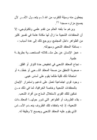 ‫ﻴﺠﻌﻠﻭﻥ ﻤﻨﻪ ﻭﺴﻴﻠﺔ ﻟﻠﺘﻘﺭﺏ ﻤﻥ ﺍﷲ ﺜـﻡ ﻴﺘﺤـﻭل ﺍﻷﻤـﺭ ﻷﻥ‬
                                 ‫ﻴﺼﺒﺢ ﻤﺯﺍﺭﻩ ﻤﺴﺠﺩﺍ )٧(.‬
                                       ‫‪‬‬
‫ﻭﺒﺭﻏﻡ ﻤﺎ ﺒﻠﻐﻪ ﺍﻟﻌﺎﻟﻡ ﻤﻥ ﺘﻘﺩﻡ ﻋﻠﻤﻲ ﻭﺘﻜﻨﻭﻟﻭﺠﻲ، ﺇﻻ‬
‫ﺃﻥ ﺍﻟﻤﻌﺘﻘﺩﺍﺕ ﺍﻟﺸﻌﺒﻴﺔ ﻤﺎ ﺯﺍل ﻟﻬﺎ ﻤﻜﺎﻨﺔ ﻫﺎﻤﺔ ﻓﻲ ﺘﻔﺴﻴﺭ ﻜﺜﻴﺭ‬
  ‫ﻤﻥ ﺍﻟﻅﻭﺍﻫﺭ ﺩﺍﺨل ﺍﻟﻤﺠﺘﻤﻊ، ﻭﻴﺭﺠﻊ ﺫﻟﻙ ﺇﻟﻰ ﻋﺩﺓ ﺃﺴﺒﺎﺏ:-‬
                       ‫- ﺒﺴﺎﻁﺔ ﺍﻟﻤﻌﺘﻘﺩ ﺍﻟﺸﻌﺒﻲ ﻭﺴﻬﻭﻟﺘﻪ.‬
‫- ﻋﺠﺯ ﺍﻹﻨﺴﺎﻥ ﻋﻥ ﺤل ﻤﺸـﻜﻼﺘﻪ ﺍﻟﻤﺴﺘﻌﺼـﻴﺔ ﺒﻁﺭﻴﻘـﺔ‬
                                            ‫ﻋﻠﻤﻴﺔ.‬
   ‫- ﻨﺠﺎﺡ ﺍﻟﻤﻌﺘﻘﺩ ﺍﻟﺸﻌﺒﻲ ﻓﻲ ﺘﺨﻔﻴﺽ ﺤﺩﺓ ﺍﻟﺘﻭﺘﺭ ﺃﻭ ﺍﻟﻘﻠﻕ.‬
‫- ﺼﻌﻭﺒﺔ ﺍﻟﺘﺤﻘﻕ ﻤﻥ ﺼﺤﺔ ﺍﻟﻤﻌﺘﻘﺩ ﺍﻟﺸـﻌﺒﻲ ﺃﻭ ﺨﻁﺌـﻪ ﺃﻭ‬
       ‫ﺍﺴﺘﺤﺎﻟﺔ ﺫﻟﻙ ﻜﻠﻴﺔ ﻁﺎﻟﻤﺎ ﻴﻘﻭﻡ ﻋﻠﻰ ﺃﺴﺎﺱ ﻏﻴﺒﻲ.‬
‫- ﻭﺠﻭﺩ ﻗﻭﻯ ﺍﺠﺘﻤﺎﻋﻴﺔ ﺘﻌﻤل ﻋﻠﻰ ﺘﺩﻋﻴﻡ ﻭﺍﺴﺘﻤﺭﺍﺭ ﺍﻹﻴﻤﺎﻥ‬
‫ﺒﺎﻟﻤﻌﺘﻘﺩﺍﺕ ﺍﻟﺸﻌﺒﻴﺔ ﻭﺨﺎﺼﺔ ﺍﻟﺨﺭﺍﻓﻴﺔ، ﻟﻤﺎ ﻓﻲ ﺫﻟﻙ ﻤـﻥ‬
  ‫ﺘﻤﻜﻴﻥ ﻟﺘﻠﻙ ﺍﻟﻘﻭﻯ ﻻﺴﺘﻐﻼل ﺍﻟﺴﺫﺝ ﻤﻥ ﺃﻓﺭﺍﺩ ﺍﻟﺸﻌﺏ.‬
‫- ﺒﻘﺎﺀ ﺍﻟﻅﺭﻭﻑ ﺃﻭ ﺍﻟﻅﻭﺍﻫﺭ ﺍﻟﺘﻲ ﺘﺩﻭﺭ ﺤﻭﻟﻬـﺎ ﺍﻟﻤﻌﺘﻘـﺩﺍﺕ‬
‫ﺍﻟﺸﻌﺒﻴﺔ، ﺇﺫ ﺇﻨﻪ ﺒﺎﺨﺘﻔﺎﺀ ﺘﻠﻙ ﺍﻟﻅﺭﻭﻑ ﻴﻨﻌـﺩﻡ ﺍﻷﺴـﺎﺱ‬
   ‫ﺍﻟﺫﻱ ﻴﻘﻭﻡ ﻋﻠﻴﻪ ﺍﻟﻤﻌﺘﻘﺩ ﺍﻟﺸﻌﺒﻲ ﻭﻴﺼﺒﺢ ﻻ ﻭﻅﻴﻔﺔ ﻟﻪ.‬
 