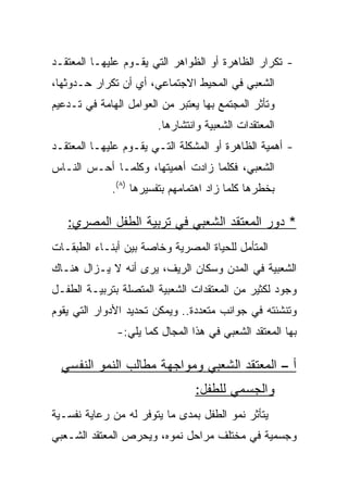 ‫- ﺘﻜﺭﺍﺭ ﺍﻟﻅﺎﻫﺭﺓ ﺃﻭ ﺍﻟﻅﻭﺍﻫﺭ ﺍﻟﺘﻲ ﻴﻘـﻭﻡ ﻋﻠﻴﻬـﺎ ﺍﻟﻤﻌﺘﻘـﺩ‬
‫ﺍﻟﺸﻌﺒﻲ ﻓﻲ ﺍﻟﻤﺤﻴﻁ ﺍﻻﺠﺘﻤﺎﻋﻲ، ﺃﻱ ﺃﻥ ﺘﻜﺭﺍﺭ ﺤـﺩﻭﺜﻬﺎ،‬
‫ﻭﺘﺄﺜﺭ ﺍﻟﻤﺠﺘﻤﻊ ﺒﻬﺎ ﻴﻌﺘﺒﺭ ﻤﻥ ﺍﻟﻌﻭﺍﻤل ﺍﻟﻬﺎﻤﺔ ﻓﻲ ﺘـﺩﻋﻴﻡ‬
                        ‫ﺍﻟﻤﻌﺘﻘﺩﺍﺕ ﺍﻟﺸﻌﺒﻴﺔ ﻭﺍﻨﺘﺸﺎﺭﻫﺎ.‬
‫- ﺃﻫﻤﻴﺔ ﺍﻟﻅﺎﻫﺭﺓ ﺃﻭ ﺍﻟﻤﺸﻜﻠﺔ ﺍﻟﺘـﻲ ﻴﻘـﻭﻡ ﻋﻠﻴﻬـﺎ ﺍﻟﻤﻌﺘﻘـﺩ‬
‫ﺍﻟﺸﻌﺒﻲ، ﻓﻜﻠﻤﺎ ﺯﺍﺩﺕ ﺃﻫﻤﻴﺘﻬﺎ، ﻭﻜﻠﻤـﺎ ﺃﺤـﺱ ﺍﻟﻨـﺎﺱ‬
             ‫ﺒﺨﻁﺭﻫﺎ ﻜﻠﻤﺎ ﺯﺍﺩ ﺍﻫﺘﻤﺎﻤﻬﻡ ﺒﺘﻔﺴﻴﺭﻫﺎ )٨(.‬

   ‫* ﺩﻭﺭ ﺍﻟﻤﻌﺘﻘﺩ ﺍﻟﺸﻌﺒﻲ ﻓﻲ ﺘﺭﺒﻴﺔ ﺍﻟﻁﻔل ﺍﻟﻤﺼﺭﻱ:‬
‫ﺍﻟﻤﺘﺄﻤل ﻟﻠﺤﻴﺎﺓ ﺍﻟﻤﺼﺭﻴﺔ ﻭﺨﺎﺼﺔ ﺒﻴﻥ ﺃﺒﻨـﺎﺀ ﺍﻟﻁﺒﻘـﺎﺕ‬
‫ﺍﻟﺸﻌﺒﻴﺔ ﻓﻲ ﺍﻟﻤﺩﻥ ﻭﺴﻜﺎﻥ ﺍﻟﺭﻴﻑ، ﻴﺭﻯ ﺃﻨﻪ ﻻ ﻴـﺯﺍل ﻫﻨـﺎﻙ‬
‫ﻭﺠﻭﺩ ﻟﻜﺜﻴﺭ ﻤﻥ ﺍﻟﻤﻌﺘﻘﺩﺍﺕ ﺍﻟﺸﻌﺒﻴﺔ ﺍﻟﻤﺘﺼﻠﺔ ﺒﺘﺭﺒﻴـﺔ ﺍﻟﻁﻔـل‬
‫ﻭﺘﻨﺸﺌﺘﻪ ﻓﻲ ﺠﻭﺍﻨﺏ ﻤﺘﻌﺩﺩﺓ.. ﻭﻴﻤﻜﻥ ﺘﺤﺩﻴﺩ ﺍﻷﺩﻭﺍﺭ ﺍﻟﺘﻲ ﻴﻘﻭﻡ‬
              ‫ﺒﻬﺎ ﺍﻟﻤﻌﺘﻘﺩ ﺍﻟﺸﻌﺒﻲ ﻓﻲ ﻫﺫﺍ ﺍﻟﻤﺠﺎل ﻜﻤﺎ ﻴﻠﻲ:-‬

  ‫ﺃ – ﺍﻟﻤﻌﺘﻘﺩ ﺍﻟﺸﻌﺒﻲ ﻭﻤﻭﺍﺠﻬﺔ ﻤﻁﺎﻟﺏ ﺍﻟﻨﻤﻭ ﺍﻟﻨﻔﺴﻲ‬
                                 ‫ﻭﺍﻟﺠﺴﻤﻲ ﻟﻠﻁﻔل:‬
‫ﻴﺘﺄﺜﺭ ﻨﻤﻭ ﺍﻟﻁﻔل ﺒﻤﺩﻯ ﻤﺎ ﻴﺘﻭﻓﺭ ﻟﻪ ﻤﻥ ﺭﻋﺎﻴﺔ ﻨﻔﺴـﻴﺔ‬
‫ﻭﺠﺴﻤﻴﺔ ﻓﻲ ﻤﺨﺘﻠﻑ ﻤﺭﺍﺤل ﻨﻤﻭﻩ، ﻭﻴﺤﺭﺹ ﺍﻟﻤﻌﺘﻘﺩ ﺍﻟﺸـﻌﺒﻲ‬
 