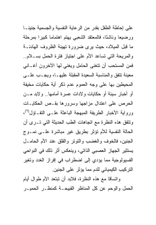 ‫ﻋﻠﻰ ﺇﺤﺎﻁﺔ ﺍﻟﻁﻔل ﺒﻘﺩﺭ ﻤﻥ ﺍﻟﺭﻋﺎﻴﺔ ﺍﻟﻨﻔﺴﻴﺔ ﻭﺍﻟﺠﺴﻤﻴﺔ ﺠﻨﻴ ﹰـﺎ‬
  ‫ﻨ‬
‫ﻭﺭﻀﻴﻌﺎ ﻭﻨﺎﺸﺌﺎ، ﻓﺎﻟﻤﻌﺘﻘﺩ ﺍﻟﺸﻌﺒﻲ ﻴﻬﺘﻡ ﺍﻫﺘﻤﺎﻤﺎ ﻜﺒﻴﺭﺍ ﺒﻤﺭﺤﻠﺔ‬
        ‫‪‬‬                                   ‫ً‬      ‫‪‬‬
‫ﻤﺎ ﻗﺒل ﺍﻟﻤﻴﻼﺩ، ﺤﻴﺙ ﻴﺭﻯ ﻀﺭﻭﺭﺓ ﺘﻬﻴﺌﺔ ﺍﻟﻅﺭﻭﻑ ﺍﻟﻬﺎﺩﺌـﺔ‬
‫ﻭﺍﻟﻤﺭﻴﺤﺔ ﺍﻟﺘﻲ ﺘﺴﺎﻋﺩ ﺍﻷﻡ ﻋﻠﻰ ﺍﺠﺘﻴﺎﺯ ﻓﺘﺭﺓ ﺍﻟﺤﻤل ﺒﺴـﻼﻡ..‬
‫ﻓﻤﻥ ﺍﻟﻤﺴﺘﺤﺏ ﺃﻥ ﺘﺘﻐﻨﻰ ﺍﻟﺤﺎﻤل ﻭﻴﻐﻨﻲ ﻟﻬﺎ ﺍﻵﺨﺭﻭﻥ ﺃﻏـﺎﻨﻲ‬
‫ﻤﻌﻴﻨﺔ ﺘﺘﻔﻕ ﻭﺍﻟﻤﻨﺎﺴﺒﺔ ﺍﻟﺴﻌﻴﺩﺓ ﺍﻟﻤﻘﺒﻠﺔ ﻋﻠﻴﻬـﺎ، ﻭﻴﺠـﺏ ﻋﻠـﻰ‬
‫ﺍﻟﻤﺤﻴﻁﻴﻥ ﺒﻬﺎ ﻋﻠﻰ ﻭﺠﻪ ﺍﻟﻌﻤﻭﻡ ﻋﺩﻡ ﺫﻜﺭ ﺃﻴﺔ ﺤﻜﺎﻴﺎﺕ ﻤﺨﻴﻔﺔ‬
‫ﺃﻭ ﺃﺨﺒﺎﺭ ﺴﻴﺌﺔ ﺃﻭ ﺤﻜﺎﻴﺎﺕ ﻭﻻﺩﺍﺕ ﻋﺴﺭﺓ ﺃﻤﺎﻤﻬﺎ.. ﻭﻻﺒﺩ ﻤـﻥ‬
‫ﺍﻟﺤﺭﺹ ﻋﻠﻰ ﺍﻋﺘﺩﺍل ﻤﺯﺍﺠﻬﺎ ﻭﺴﺭﻭﺭﻫﺎ ﺒﻘـﺹ ﺍﻟﺤﻜﺎﻴـﺎﺕ‬
‫ﻭﺭﻭﺍﻴﺔ ﺍﻷﺨﺒﺎﺭ ﺍﻟﻁﺭﻴﻔﺔ ﺍﻟﻤﺒﻬﺠﺔ ﺍﻟﺒﺎﻋﺜﺔ ﻋﻠـﻰ ﺍﻟﺘﻔـﺎﺅل)٩(،‬
‫ﻭﺘﺘﻔﻕ ﻫﺫﻩ ﺍﻟﻨﻅﺭﺓ ﻤﻊ ﺍﺘﺠﺎﻫﺎﺕ ﺍﻟﻁﺏ ﺍﻟﺤﺩﻴﺜﺔ ﺍﻟﺘﻲ ﺘـﺭﻯ ﺃﻥ‬
‫ﺍﻟﺤﺎﻟﺔ ﺍﻟﻨﻔﺴﻴﺔ ﻟﻸﻡ ﺘﺅﺜﺭ ﺒﻁﺭﻴﻕ ﻏﻴﺭ ﻤﺒﺎﺸﺭﺓ ﻋﻠـﻰ ﻨﻤـﻭﺝ‬
‫ﺍﻟﺠﻨﻴﻥ، ﻓﺎﻟﺨﻭﻑ ﻭﺍﻟﻐﻀﺏ ﻭﺍﻟﺘﻭﺘﺭ ﻭﺍﻟﻘﻠﻕ ﻋﻨﺩ ﺍﻷﻡ ﺍﻟﺤﺎﻤـل‬
‫ﻴﺴﺘﺜﻴﺭ ﺍﻟﺠﻬﺎﺯ ﺍﻟﻌﺼﺒﻲ ﺍﻟﺫﺍﺘﻲ، ﻭﻴﻨﻌﻜﺱ ﺃﺜﺭ ﺫﻟﻙ ﻓﻲ ﺍﻟﻨﻭﺍﺤﻲ‬
‫ﺍﻟﻔﺴﻴﻭﻟﻭﺠﻴﺔ ﻤﻤﺎ ﻴﺅﺩﻱ ﺇﻟﻰ ﺍﻀﻁﺭﺍﺏ ﻓﻲ ﺇﻓﺭﺍﺯ ﺍﻟﻐﺩﺩ ﻭﺘﻐﻴﺭ‬
              ‫ﺍﻟﺘﺭﻜﻴﺏ ﺍﻟﻜﻴﻤﻴﺎﺌﻲ ﻟﻠﺩﻡ ﻤﻤﺎ ﻴﺅﺜﺭ ﻋﻠﻰ ﺍﻟﺠﻨﻴﻥ.‬
‫ﻭﺍﺘﺴﺎﻗﺎ ﻤﻊ ﻫﺫﻩ ﺍﻟﻨﻅﺭﺓ، ﻓﻼﺒﺩ ﺃﻥ ﺘﺒﺘﻌﺩ ﺍﻷﻡ ﻁﻭﺍل ﺃﻴﺎﻡ‬
                                            ‫ﹰ‬
‫ﺍﻟﺤﻤل ﻭﺍﻟﻭﺤﻡ ﻋﻥ ﻜل ﺍﻟﻤﻨﺎﻅﺭ ﺍﻟﻘﺒﻴﺤـﺔ ﻜﻤﻨﻅـﺭ ﺍﻟﺤﻤﻴـﺭ‬
 