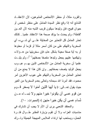 ‫ﻭﺍﻟﻘﺭﻭﺩ ﻤﺜﻼ، ﺃﻭ ﻤﻨﻅﺭ ﺍﻷﺸﺨﺎﺹ ﺍﻟﻤﺸﻭﻫﻴﻥ، ﻷﻥ ﺍﻻﻋﺘﻘـﺎﺩ‬
                                      ‫ﹰ‬
‫ﺍﻟﺸﺎﺌﻊ ﺃﻨﻪ ﺇﺫﺍ ﻭﻗﻊ ﻨﻅﺭ ﺍﻟﺴﻴﺩﺓ ﺍﻟﺤﺎﻤل ﻋﻠﻰ ﻤﻨﻅﺭ ﺸﺨﺹ ﺃﻭ‬
‫ﺤﻴﻭﺍﻥ ﻗﺒﻴﺢ، ﻓﺈﻥ ﻭﻟﻴﺩﻫﺎ ﺴﻴﻜﻭﻥ ﻗﺭﻴﺏ ﺍﻟﺸﺒﻪ ﻤﻨﻪ ﻷﻥ ﺍﻟﻌـﻴﻥ‬
‫"ﻟﻘﺎﻁﺔ"، ﻭﻟﻡ ﻴﺤﺩﺙ ﻤﺎ ﻴﺅﻜﺩ ﺼﺤﺔ ﻫﺫﺍ ﺍﻻﻋﺘﻘﺎﺩ ﻋﻠﻤﻴﺎ.. ﻜﺫﻟﻙ‬
        ‫‪‬‬
‫ﺘﺤﺫﺭ ﺍﻟﺤﺎﻤل ﻜل ﺍﻟﺘﺤﺫﻴﺭ ﻤﻥ ﺍﻟﻤﺨﺎﻴﻠﺔ ﻋﻠـﻰ ﺃﻱ ﺸـﻲﺀ، ﺃﻱ‬
‫ﺍﻟﺴﺨﺭﻴﺔ ﻭﺍﻟﺘﻬﻜﻡ ﻋﻠﻰ ﻤﻥ ﻜﺎﻥ ﺃﺴﻤﺭ ﻤﺜﻼ ﺃﻭ ﻗﺯﻤﺎ ﺃﻭ ﻤﻌﺘﻭﻫﺎ‬
 ‫‪‬‬         ‫‪‬‬      ‫ﹰ‬
‫ﺃﻭ ﺒﻪ ﺃﻴﺔ ﺼﻔﺔ ﻤﻌﻴﻨﺔ ﺒﺸﻜل ﻋﺎﻡ، ﻓﺈﻥ ﺴﺨﺭﻴﺘﻬﺎ ﻤﻥ ﻫـﺅﻻﺀ،‬
‫ﻭﺘﻬﻜﻤﻬﺎ ﻋﻠﻴﻬﻡ ﻴﺠﻌل ﻭﻟﻴﺩﻫﺎ ﻤﺘﺼﻔﺎ ﺒﺼﻔﺘﻬﻡ)٠١(، ﻭﻟﻡ ﻴﺜﺒـﺕ‬
                       ‫ﹰ‬
‫ﻋﻠﻤﻴﺎ ﺃﻥ ﺴﺨﺭﻴﺔ ﺍﻟﺤﺎﻤل ﻤﻥ ﺍﻷﺸﺨﺎﺹ ﺍﻟﺫﻴﻥ ﺒﻬـﻡ ﻋﻴـﻭﺏ‬
                                            ‫‪‬‬
‫ﻴﺠﻌل ﺍﻟﻭﻟﻴﺩ ﻴﺘﺼﻑ ﺒﺼﻔﺎﺘﻬﻡ.. ﻭﺇﻥ ﻜﺎﻥ ﻫﺫﺍ ﻻ ﻴﻤﻨﻊ ﻤﻥ ﺃﻥ‬
‫ﺘﺤﺫﻴﺭ ﺍﻟﺤﺎﻤل ﻤﻥ ﺍﻟﺴﺨﺭﻴﺔ ﻭﺍﻟﺘﻬﻜﻡ ﻋﻠﻰ ﻋﻴﻭﺏ ﺍﻵﺨﺭﻴﻥ ﺃﻤﺭ‬
‫ﻤﺤﻤﻭﺩ، ﻓﻘﺩ ﺃﻤﺭﻨﺎ ﺍﷲ ﺴﺒﺤﺎﻨﻪ ﻭﺘﻌﺎﻟﻰ ﺒﻌﺩﻡ ﺍﻟﺴﺨﺭﻴﺔ ﻤﻥ ﺍﻟﻐﻴﺭ‬
‫ﺤﻴﺙ ﻴﻘﻭل ﺘﻌـﺎﻟﻰ: ‪ ‬ﺎ ﺃﻴ ‪‬ﺎ ﺍﻟ ِﻴﻥ ﺁﻤ ﹸﻭﺍ ﻻ ﻴﺴﺨﺭ ﹶـﻭﻡ‬
‫ﻴ َ ‪‬ﻬ ﱠﺫ ‪ ‬ﻨ ﹶ ‪  ‬ﹶ ‪ ‬ﻗ ‪ ‬‬
‫‪‬ﻥ ﻗﻭ ٍ ﻋ ‪‬ﻰ َﻥ ﻴ ﹸﻭ ﹸﻭﺍ ﺨﻴ ‪‬ﺍ ﻤﻨﻬﻡ ‪‬ﻻ ﻨ ‪‬ـﺎﺀ ‪‬ـﻥ‬
  ‫ﻤ ﹶ ‪‬ﻡ ‪‬ﺴ ﺃ ‪‬ﻜ ﻨ ﹶ ‪‬ﺭ ‪ ‬ﹾ ‪  ‬ﻭ ﹶ ِﺴ ‪ ‬ﻤ‬
    ‫ﻨ ‪‬ﺎﺀ ﻋ ‪‬ﻰ َﻥ ﻴﻜ ‪ ‬ﺨﻴ ‪‬ﺍ ‪‬ﻨﻬ ‪)  ‬ﺍﻟﺤﺠﺭﺍﺕ: ٠١(.‬
                     ‫ﱢﺴ ٍ ‪‬ﺴ ﺃ ‪ ‬ﹸﻥ ﹶ ‪‬ﺭ ﻤ ﹾ ‪‬ﻥ‬
‫ﻭﺍﻟﻤﻌﺘﻘﺩ ﺍﻟﺸﻌﺒﻲ ﻴﺭﻯ ﺃﻥ ﺍﻷﻡ ﻻ ﻴﺠﺏ ﺃﻥ ﺘﺸﺎﺭﻙ ﻓﻲ‬
‫ﻤﻨﺎﺴﺒﺎﺕ ﺍﻟﻌﺯﺍﺀ، ﻭﻻ ﺃﻥ ﺘﻘﻭﻡ ﺒﺯﻴﺎﺭﺓ ﺍﻟﻤﻘﺎﺒﺭ ﻁـﻭﺍل ﻓﺘـﺭﺓ‬
‫ﺍﻟﺤﻤل، ﻭﻴﺴﺘﺤﺏ ﻟﻬﺎ ﺍﺭﺘﺩﺍﺀ ﺍﻟﻤﻼﺒﺱ ﺍﻟﻤﺒﻬﺠﺔ ﺍﻟﺠﻤﻴﻠﺔ ﻭﺘـﺭﻙ‬
 