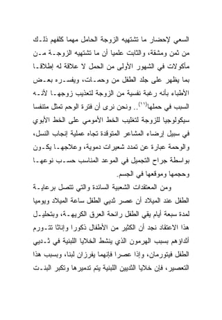 ‫ﺍﻟﺴﻌﻲ ﻹﺤﻀﺎﺭ ﻤﺎ ﺘﺸﺘﻬﻴﻪ ﺍﻟﺯﻭﺠﺔ ﺍﻟﺤﺎﻤل ﻤﻬﻤﺎ ﻜﻠﻔﻬﻡ ﺫﻟـﻙ‬
‫ﻤﻥ ﺜﻤﻥ ﻭﻤﺸﻘﺔ، ﻭﺍﻟﺜﺎﺒﺕ ﻋﻠﻤﻴﺎ ﺃﻥ ﻤﺎ ﺘﺸﺘﻬﻴﻪ ﺍﻟﺯﻭﺠـﺔ ﻤـﻥ‬
                          ‫‪‬‬
‫ﻤﺄﻜﻭﻻﺕ ﻓﻲ ﺍﻟﺸﻬﻭﺭ ﺍﻷﻭﻟﻰ ﻤﻥ ﺍﻟﺤﻤل ﻻ ﻋﻼﻗﺔ ﻟﻪ ﺇﻁﻼ ﹰـﺎ‬
  ‫ﻗ‬
‫ﺒﻤﺎ ﻴﻅﻬﺭ ﻋﻠﻰ ﺠﻠﺩ ﺍﻟﻁﻔل ﻤﻥ ﻭﺤﻤـﺎﺕ، ﻭﻴﻔﺴـﺭﻩ ﺒﻌـﺽ‬
‫ﺍﻷﻁﺒﺎﺀ ﺒﺄﻨﻪ ﺭﻏﺒﺔ ﻨﻔﺴﻴﺔ ﻤﻥ ﺍﻟﺯﻭﺠﺔ ﻟﺘﻌﺫﻴﺏ ﺯﻭﺠﻬـﺎ ﻷﻨـﻪ‬
‫ﺍﻟﺴﺒﺏ ﻓﻲ ﺤﻤﻠﻬﺎ)١١(.. ﻭﻨﺤﻥ ﻨﺭﻯ ﺃﻥ ﻓﺘﺭﺓ ﺍﻟﻭﺤﻡ ﺘﻤﺜل ﻤﺘﻨﻔﺴﺎ‬
 ‫‪‬‬
‫ﺴﻴﻜﻭﻟﻭﺠﻴﺎ ﻟﻠﺯﻭﺠﺔ ﻟﺘﻐﻠﻴﺏ ﺍﻟﺨﻁ ﺍﻷﻤﻭﻤﻲ ﻋﻠﻰ ﺍﻟﺨﻁ ﺍﻷﺒﻭﻱ‬
‫ﻓﻲ ﺴﺒﻴل ﺇﺭﻀﺎﺀ ﺍﻟﻤﺸﺎﻋﺭ ﺍﻟﻤﺘﻭﻗﺩﺓ ﺘﺠﺎﻩ ﻋﻤﻠﻴﺔ ﺇﻨﺠﺎﺏ ﺍﻟﻨﺴل،‬
‫ﻭﺍﻟﻭﺤﻤﺔ ﻋﺒﺎﺭﺓ ﻋﻥ ﺘﻤﺩﺩ ﺸﻌﻴﺭﺍﺕ ﺩﻤﻭﻴﺔ، ﻭﻋﻼﺠﻬـﺎ ﻴﻜـﻭﻥ‬
‫ﺒﻭﺍﺴﻁﺔ ﺠﺭﺍﺡ ﺍﻟﺘﺠﻤﻴل ﻓﻲ ﺍﻟﻤﻭﻋﺩ ﺍﻟﻤﻨﺎﺴﺏ ﺤﺴـﺏ ﻨﻭﻋﻬـﺎ‬
                              ‫ﻭﺤﺠﻤﻬﺎ ﻭﻤﻭﻗﻌﻬﺎ ﻓﻲ ﺍﻟﺠﺴﻡ.‬
‫ﻭﻤﻥ ﺍﻟﻤﻌﺘﻘﺩﺍﺕ ﺍﻟﺸﻌﺒﻴﺔ ﺍﻟﺴﺎﺌﺩﺓ ﻭﺍﻟﺘﻲ ﺘﺘﺼل ﺒﺭﻋﺎﻴـﺔ‬
‫ﺍﻟﻁﻔل ﻋﻨﺩ ﺍﻟﻤﻴﻼﺩ ﺃﻥ ﻋﺼﺭ ﺜﺩﻴﻲ ﺍﻟﻁﻔل ﺴﺎﻋﺔ ﺍﻟﻤﻴﻼﺩ ﻭﻴﻭﻤﻴﺎ‬
 ‫‪‬‬
‫ﻟﻤﺩﺓ ﺴﺒﻌﺔ ﺃﻴﺎﻡ ﻴﻘﻲ ﺍﻟﻁﻔل ﺭﺍﺌﺤﺔ ﺍﻟﻌﺭﻕ ﺍﻟﻜﺭﻴﻬـﺔ، ﻭﺒﺘﺤﻠﻴـل‬
‫ﻫﺫﺍ ﺍﻻﻋﺘﻘﺎﺩ ﻨﺠﺩ ﺃﻥ ﺍﻟﻜﺜﻴﺭ ﻤﻥ ﺍﻷﻁﻔﺎل ﺫﻜﻭﺭﺍ ﻭﺇﻨﺎﺜﺎ ﺘﺘـﻭﺭﻡ‬
        ‫ﹰ‬      ‫‪‬‬
‫ﺃﺜﺩﺍﺅﻫﻡ ﺒﺴﺒﺏ ﺍﻟﻬﺭﻤﻭﻥ ﺍﻟﺫﻱ ﻴﻨﺸﻁ ﺍﻟﺨﻼﻴﺎ ﺍﻟﻠﺒﻨﻴﺔ ﻓﻲ ﺜـﺩﻴﻲ‬
‫ﺍﻟﻁﻔل ﻓﻴﺘﻭﺭﻤﺎﻥ، ﻭﺇﺫﺍ ﻋﺼﺭﺍ ﻓﺈﻨﻬﻤﺎ ﻴﻔﺭﺯﺍﻥ ﻟﺒﻨﺎ، ﻭﺒﺴﺒﺏ ﻫﺫﺍ‬
‫ﺍﻟﺘﻌﺼﻴﺭ، ﻓﺈﻥ ﺨﻼﻴﺎ ﺍﻟﺜﺩﻴﻴﻥ ﺍﻟﻠﺒﻨﻴﺔ ﻴﺘﻡ ﺘﺩﻤﻴﺭﻫﺎ ﻭﺘﻜﺒﺭ ﺍﻟﺒﻨـﺕ‬
 