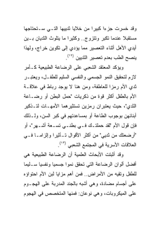 ‫ﻭﻗﺩ ﺨﺴﺭﺕ ﺠﺯﺀﺍ ﻜﺒﻴﺭﺍ ﻤﻥ ﺨﻼﻴﺎ ﺜﺩﻴﻴﻬﺎ ﺍﻟﺘـﻲ ﺴـﺘﺤﺘﺎﺠﻬﺎ‬
‫ﻤﺴﺘﻘﺒﻼ ﻋﻨﺩﻤﺎ ﺘﻜﺒﺭ ﻭﺘﺘﺯﻭﺝ.. ﻭﻜﺜﻴﺭﺍ ﻤﺎ ﻴﺘﻠﻭﺙ ﺍﻟﺜﺩﻴﺎﻥ ﺒـﻴﻥ‬
                       ‫‪‬‬                         ‫ﹰ‬
‫ﺃﻴﺩﻱ ﺍﻷﻫل ﺃﺜﻨﺎﺀ ﺍﻟﺘﻌﺼﻴﺭ ﻤﻤﺎ ﻴﺅﺩﻱ ﺇﻟﻰ ﺘﻜﻭﻴﻥ ﺨﺭﺍﺝ، ﻭﻟﻬﺫﺍ‬
                    ‫ﻴﻨﺼﺢ ﺍﻟﻁﺏ ﺒﻌﺩﻡ ﺘﻌﺼﻴﺭ ﺍﻟﺜﺩﻴﻴﻥ )٢١(.‬
‫ﻭﻴﺅﻜﺩ ﺍﻟﻤﻌﺘﻘﺩ ﺍﻟﺸﻌﺒﻲ ﻋﻠﻰ ﺍﻟﺭﻀﺎﻋﺔ ﺍﻟﻁﺒﻴﻌﻴﺔ ﻜـﺄﻤﺭ‬
‫ﻻﺯﻡ ﻟﺘﺤﻘﻴﻕ ﺍﻟﻨﻤﻭ ﺍﻟﺠﺴﻤﻲ ﻭﺍﻟﻨﻔﺴﻲ ﺍﻟﺴﻠﻴﻡ ﻟﻠﻁﻔـل، ﻭﻴﻌﺘﺒـﺭ‬
‫ﺜﺩﻱ ﺍﻷﻡ ﺭﻤﺯﺍ ﻟﻠﻌﺎﻁﻔﺔ، ﻭﻤﻥ ﻫﻨﺎ ﻻ ﻴﻭﺠﺩ ﺭﺒﺎﻁ ﻓﻲ ﻋﻼﻗـﺔ‬
                                       ‫‪‬‬
‫ﺍﻷﻡ ﺒﺎﻟﻁﻔل ﺃﻜﺜﺭ ﻗﻭﺓ ﻤﻥ ﺫﻜﺭﻴﺎﺕ "ﺤﻤل ﺍﻟﺒﻁﻥ ﺃﻭ ﺭﻀـﺎﻋﺔ‬
‫ﺍﻟﺜﺩﻱ"، ﺤﻴﺙ ﻴﻌﺘﺒﺭﺍﻥ ﺭﻤﺯﻴﻥ ﺘﺴﺘﺜﻴﺭﻫﻤﺎ ﺍﻷﻤﻬـﺎﺕ ﻟﺘـﺫﻜﻴﺭ‬
‫ﺃﺒﻨﺎﺌﻬﻥ ﺒﻭﺠﻭﺏ ﺍﻟﻁﺎﻋﺔ ﺃﻭ ﺒﻤﺴﺎﻋﺩﺘﻬﻡ ﻓﻲ ﻜﺒﺭ ﺍﻟﺴﻥ، ﻭﻟـﺫﻟﻙ‬
‫ﻓﺈﻥ ﻗﻭل ﺍﻷﻡ "ﻟﻘﺩ ﺤﻤﻠﺘـﻙ ﻓـﻲ ﺒﻁﻨـﻲ ﺘﺴـﻌﺔ ﺃﺸـﻬﺭ"، ﺃﻭ‬
‫"ﺃﺭﻀﻌﺘﻙ ﻤﻥ ﺜﺩﻴﻲ" ﻤﻥ ﺃﻜﺜﺭ ﺍﻷﻗﻭﺍل ﺘـﺄﺜﻴﺭﺍ ﻭﺇﻟﺯﺍﻤـﺎ ﻓـﻲ‬
              ‫‪‬‬
                ‫ﺍﻟﻌﻼﻗﺎﺕ ﺍﻷﺴﺭﻴﺔ ﻓﻲ ﺍﻟﻤﺠﺘﻤﻊ ﺍﻟﺸﻌﺒﻲ )٣١(.‬
‫ﻭﻗﺩ ﺃﺜﺒﺘﺕ ﺍﻷﺒﺤﺎﺙ ﺍﻟﻌﻠﻤﻴﺔ ﺃﻥ ﺍﻟﺭﻀﺎﻋﺔ ﺍﻟﻁﺒﻴﻌﻴﺔ ﻫﻲ‬
‫ﺃﻓﻀل ﺃﻟﻭﺍﻥ ﺍﻟﺭﻀﺎﻋﺔ ﺍﻟﺘﻲ ﺘﺤﻘﻕ ﻨﻤﻭﺍ ﺠﺴﻤﻴﺎ ﻭﻨﻔﺴﻴﺎ ﺴـﻠﻴﻤﺎ‬
‫ﻟﻠﻁﻔل ﻭﺘﻘﻴﻪ ﻤﻥ ﺍﻷﻤﺭﺍﺽ.. ﻓﻤﻥ ﺃﻫﻡ ﻤﺯﺍﻴﺎ ﻟﺒﻥ ﺍﻷﻡ ﺍﺤﺘﻭﺍﺅﻩ‬
‫ﻋﻠﻰ ﺃﺠﺴﺎﻡ ﻤﻀﺎﺩﺓ، ﻭﻫﻲ ﺃﺸﺒﻪ ﺒﺎﻟﺠﻨﺩ ﺍﻟﻤﺩﺭﺒﺔ ﻋﻠﻰ ﺍﻟﻬﺠـﻭﻡ‬
‫ﻋﻠﻰ ﺍﻟﻤﻴﻜﺭﻭﺒﺎﺕ، ﻭﻫﻲ ﻨﻭﻋﺎﻥ: ﻓﻤﻨﻬﺎ ﺍﻟﻤﺘﺨﺼﺹ ﻓﻲ ﺍﻟﻬﺠﻭﻡ‬
 