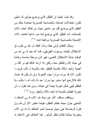 ‫ﻭﻗﺩ ﺜﺒﺕ ﻋﻠﻤﻴﺎ ﺃﻥ ﺍﻟﻁﻔل ﺍﻟﺫﻱ ﻴﺭﻀﻊ ﺤﻭﻟﻴﻥ ﻜـﺎﻤﻠﻴﻥ‬
                                  ‫‪‬‬
‫ﺘﻜﻭﻥ ﺍﺤﺘﻤﺎﻻﺕ ﺇﺼﺎﺒﺘﻪ ﺒﺎﻟﺤﺴﺎﺴﻴﺔ ﺍﻟﺼﺩﺭﻴﺔ ﻤﻨﻌﺩﻤﺔ ﺒﻌﻜـﺱ‬
‫ﺍﻟﻁﻔل ﺍﻟﺫﻱ ﻴﺭﻀﻊ ﺃﻗل ﻤﻥ ﻋﺎﻤﻴﻥ ﺤﻴﺙ ﺇﻥ ﻫﻨﺎﻙ ﺍﺤﺘﻤـﺎﻻﺕ‬
‫ﻹﺼﺎﺒﺘﻪ، ﺃﻤﺎ ﺍﻟﻁﻔل ﺍﻟﺫﻱ ﻴﺭﻀﻊ ﻟﺒﻨﺎ ﺼـﻨﺎﻋﻴﺎ ﻓﺎﺤﺘﻤـﺎﻻﺕ‬
           ‫‪‬‬       ‫ﹰ‬
             ‫ﺍﻹﺼﺎﺒﺔ ﺒﺎﻟﺤﺴﺎﺴﻴﺔ ﺍﻟﺼﺩﺭﻴﺔ ﻤﺭﺘﻔﻌﺔ ﻟﺩﻴﻪ )٤١(.‬
‫ﻭﻴﻤﺜل ﺍﻟﻔﻁﺎﻡ ﺃﻭﻟﻰ ﺨﻁـﻭﺍﺕ ﺍﻟﻁﻔـل ﻋﻠـﻰ ﻁﺭﻴـﻕ‬
‫ﺍﻻﺴﺘﻘﻼل ﺒﻜﻴﺎﻨﻪ ﻭﻭﺠﻭﺩﻩ ﺍﻟﻔﻴﺯﻴﻘﻲ، ﻜﻤﺎ ﺃﻨﻪ ﻴﻌﺩ ﻓـﻲ ﻨﻔـﺱ‬
‫ﺍﻟﻭﻗﺕ ﺒﺩﺍﻴﺔ ﺍﻻﺴﺘﻘﻼل ﺍﻟﻨﻔﺴﻲ، ﻓﻬﻭ ﺇﺫﻥ ﻤﺭﺤﻠﺔ ﺤﺎﺴﻤﺔ ﻭﻫﺎﻤﺔ‬
‫ﻓﻲ ﺤﻴﺎﺓ ﺍﻷﻡ ﻭﺍﻟﻁﻔل ﻤﻌﺎ، ﻭﻟﻜﻥ ﺇﺫﺍ ﺃﺭﺩﻨﺎ ﺍﻟﺩﻗﺔ ﻓﻬـﻭ ﺃﻜﺜـﺭ‬
                                  ‫‪‬‬
‫ﺃﻫﻤﻴﺔ ﻭﺃﺒﻌﺩ ﺩﻻﻟﺔ ﺒﺎﻟﻨﺴﺒﺔ ﻟﻠﻁﻔل ﻋﻨﻪ ﺒﺎﻟﻨﺴﺒﺔ ﻟـﻸﻡ، ﻓﺭﺒﻤـﺎ‬
‫ﺘﻜﻭﻥ ﺍﻷﻡ ﻗﺩ ﻤﺭﺕ ﻤﺭﺍﺭﺍ ﺒﻬﺫﻩ ﺍﻟﺘﺠﺭﺒﺔ ﻭﺇﻥ ﻟﻡ ﻴﻜﻥ ﻗﺩ ﺤﺩﺙ‬
                                ‫‪‬‬
‫ﺫﻟﻙ ﻓﺎﻷﺭﺠﺢ ﺃﻨﻬﺎ ﺴﺘﻤﺭ ﺒﻬﺎ ﻤﺭﺍﺭﺍ ﺒﻌﺩ ﺫﻟـﻙ، ﺃﻤـﺎ ﺒﺎﻟﻨﺴـﺒﺔ‬
                         ‫‪‬‬
‫ﻟﻠﻁﻔل ﻓﻬﻲ ﺘﻤﺜل ﺘﺠﺭﺒﺔ ﻴﺘﻴﻤﺔ ﻓﻲ ﺤﻴﺎﺘﻪ، ﻭﻤﻥ ﻫﻨﺎ ﻨﻘﻭل ﺒـﺄﻥ‬
       ‫ﺘﺠﺭﺒﺔ ﺍﻟﻔﻁﺎﻡ ﺒﺎﻟﻨﺴﺒﺔ ﻟﻪ ﺃﺒﻌﺩ ﺩﻻﻟﺔ ﻭﺃﺨﻁﺭ ﻭﺯﻨﺎ )٥١(.‬
              ‫ﹰ‬
‫ﻭﻴﺨﺘﻠﻑ ﻤﻭﻗﻑ ﺍﻷﻡ ﻋﻥ ﻤﻭﻗـﻑ ﺍﻷﺏ ﻓـﻲ ﺍﻟﻤﻌﺘﻘـﺩ‬
‫ﺍﻟﺸﻌﺒﻲ ﺤﻭل ﻤﻴﻌﺎﺩ ﻓﻁﺎﻡ ﺍﻟﻁﻔل، ﻓﺒﻴﻨﻤﺎ ﺘﻌﺘﺒﺭ ﺍﻷﻡ ﺃﻥ ﻁـﻭل‬
‫ﻓﺘﺭﺓ ﺍﻟﺭﻀﺎﻋﺔ ﻫﻲ ﺴﺒﻴل ﻤﻭﺼل ﻟﻨﻤﻭ ﺍﻟﻌﺎﻁﻔـﺔ، ﻓـﺈﻥ ﺍﻷﺏ‬
‫ﻴﻌﺘﺒﺭﻫﺎ ﺒﻤﺜﺎﺒﺔ ﻅﻼﻡ ﻟﻌﻘل ﺍﻟﻭﻟﻴﺩ.. ﻫﺫﺍ ﺍﻟﺨﻼﻑ ﻓﻲ ﺍﻻﻋﺘﻘـﺎﺩ‬
 