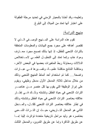 ‫ﻭﺘﻌﻠﻴﻤﻪ، ﻭﻗﺩ ﺃﺨﺫﻨﺎ ﺒﺎﻟﻤﻌﻴﺎﺭ ﺍﻟﺯﻤﻨﻲ ﻓﻲ ﺘﺤﺩﻴﺩ ﻤﺭﺤﻠﺔ ﺍﻟﻁﻔﻭﻟﺔ‬
                ‫ﻋﻠﻰ ﺍﻋﺘﺒﺎﺭ ﺃﻨﻬﺎ ﺘﻤﺘﺩ ﻤﻥ ﺍﻟﻤﻴﻼﺩ ﺇﻟﻰ ﺍﻟﺒﻠﻭﻍ.‬

                                         ‫ﻤﻨﻬﺞ ﺍﻟﺩﺭﺍﺴﺔ:‬
‫ﺘﻘﻭﻡ ﻫﺫﻩ ﺍﻟﺩﺭﺍﺴﺔ ﻋﻠﻰ ﺍﻟﻤـﻨﻬﺞ ﺍﻟﻭﺼـﻔﻲ ﺍﻟـﺫﻱ ﻻ‬
‫ﺘﻘﺘﺼﺭ ﺃﻫﺩﺍﻓﻪ ﻋﻠﻰ ﻤﺠﺭﺩ ﺠﻤﻊ ﺍﻟﺒﻴﺎﻨﺎﺕ ﻭﺍﻟﻤﻌﻠﻭﻤﺎﺕ ﺍﻟﻤﺘﻌﻠﻘﺔ‬
‫ﺒﺎﻟﺘﺭﺍﺙ ﺍﻟﺸﻌﺒﻲ ﻟﻠﻁﻔل، ﺇﺫ ﺇﻨﻬﺎ ﺒﺫﻟﻙ ﺘﺼﺒﺢ ﻤﺠﺭﺩ ﻤﻌـﺎﺭﻑ‬
‫ﻭﻤﻭﺍﺩ ﺨﺎﻡ، ﻭﺇﻨﻤﺎ ﺘﻤﺘﺩ ﺇﻟﻰ ﺍﻟﺘﺤﻠﻴـل ﺍﻟﻌﻠﻤـﻲ ﻻﺴـﺘﺨﻼﺹ‬
‫ﺍﻟﺩﻻﻻﺕ ﻭﻤﺤﺎﻭﻟﺔ ﺭﺒﻁ ﺍﻟﻤﺘﻐﻴﺭﺍﺕ ﺒﻌﻀﻬﺎ ﻓﻲ ﺍﻟﺒﻌﺽ ﺍﻵﺨﺭ،‬
‫ﻭﻤﻨﺎﻗﺸﺔ ﺍﻟﻨﺘﺎﺌﺞ ﻤﻨﺎﻗﺸﺔ ﻋﻠﻤﻴـﺔ، ﻭﺘﻔﺴـﻴﺭﻫﺎ ﻓـﻲ ﻋﺒـﺎﺭﺍﺕ‬
‫ﻭﺍﻀﺤﺔ.... ﻜﻤﺎ ﺘﻡ ﺍﺴﺘﺨﺩﺍﻡ ﺃﺤﺩ ﺃﻨﻤﺎﻁ ﺍﻟﻤﻨﻬﺞ ﺍﻟﺸﻌﺒﻲ ﻭﺫﻟﻙ‬
‫ﻤﻥ ﺨﻼل ﻤﺩﺍﺨل ﺜﻼﺜﺔ: ﺍﻟﻤﺩﺨل ﺍﻷﻭل ﻤﺩﺨل ﻭﻅﻴﻔﻲ، ﻭﻴﻘﻭﻡ‬
‫ﻋﻠﻰ ﺇﺒﺭﺍﺯ ﺍﻟﻭﻅﻴﻔﺔ ﺍﻟﺘﻲ ﻴﻘﻭﻡ ﺒﻬﺎ ﻜل ﻋﻨﺼﺭ ﻤـﻥ ﻋﻨﺎﺼـﺭ‬
‫ﺍﻟﺘﺭﺍﺙ ﺍﻟﺸﻌﺒﻲ ﻓﻲ ﺤﻴﺎﺓ ﺍﻟﻁﻔل ﻭﺘﻨﺸﺌﺘﻪ ﻭﺫﻟـﻙ ﻓـﻰ ﺇﻁـﺎﺭ‬
‫ﻋﻼﻗﺘﻪ ﺒﻌﻨﺎﺼﺭ ﺍﻟﺘﺭﺍﺙ ﺍﻟﺸﻌﺒﻲ ﻓﻲ ﺤﻴﺎﺓ ﺍﻟﻁﻔل ﻭﺘﻨﺸﺌﺘﻪ ﻭﺫﻟﻙ‬
‫ﻓﻲ ﺇﻁﺎﺭ ﻋﻼﻗﺘﻪ ﺒﻌﻨﺎﺼﺭ ﺍﻟﺘﺭﺍﺙ ﺍﻟﺸﻌﺒﻲ ﻜﻜـل، ﻭﺍﻟﻤـﺩﺨل‬
‫ﺍﻟﺜﺎﻨﻲ ﻫﻭ ﺍﻟﻤﺩﺨل ﺍﻟﺘـﺎﺭﻴﺨﻲ، ﺤﻴـﺙ ﺇﻥ ﺍﻟﺘـﺭﺍﺙ ﺍﻟﺸـﻌﺒﻲ‬
‫ﺒﻌﻨﺎﺼﺭﻩ ﻫﻭ ﻭﻟﻴﺩ ﻤﺭﺍﺤل ﺘﺎﺭﻴﺨﻴﺔ ﻤﺘﻌﺩﺩﺓ ﺘﻭﺍﺘﺭﺕ ﺇﻟﻴﻨﺎ ﺇﻤـﺎ‬
‫ﻋﻥ ﻁﺭﻴﻕ ﺍﻟﺫﺍﻜﺭﺓ ﻭﺇﻤﺎ ﻋﻥ ﻁﺭﻴﻕ ﺍﻟﺘﺩﻭﻴﻥ، ﻭﺍﻟﻤﺩﺨل ﺍﻟﺜﺎﻟﺙ‬
 