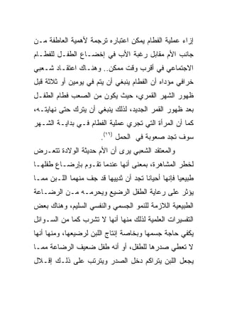 ‫ﺇﺯﺍﺀ ﻋﻤﻠﻴﺔ ﺍﻟﻔﻁﺎﻡ ﻴﻤﻜﻥ ﺍﻋﺘﺒﺎﺭﻩ ﺘﺭﺠﻤﺔ ﻷﻫﻤﻴﺔ ﺍﻟﻌﺎﻁﻔﺔ ﻤـﻥ‬
‫ﺠﺎﻨﺏ ﺍﻷﻡ ﻤﻘﺎﺒل ﺭﻏﺒﺔ ﺍﻷﺏ ﻓﻲ ﺇﺨﻀـﺎﻉ ﺍﻟﻁﻔـل ﻟﻠﻔﻁـﺎﻡ‬
‫ﺍﻻﺠﺘﻤﺎﻋﻲ ﻓﻲ ﺃﻗﺭﺏ ﻭﻗﺕ ﻤﻤﻜﻥ.. ﻭﻫﻨـﺎﻙ ﺍﻋﺘﻘـﺎﺩ ﺸـﻌﺒﻲ‬
‫ﺨﺭﺍﻓﻲ ﻤﺅﺩﺍﻩ ﺃﻥ ﺍﻟﻔﻁﺎﻡ ﻴﻨﺒﻐﻲ ﺃﻥ ﻴﺘﻡ ﻓﻲ ﻴﻭﻤﻴﻥ ﺃﻭ ﺜﻼﺜﺔ ﻗﺒل‬
‫ﻅﻬﻭﺭ ﺍﻟﺸﻬﺭ ﺍﻟﻘﻤﺭﻱ، ﺤﻴﺙ ﻴﻜﻭﻥ ﻤﻥ ﺍﻟﺼﻌﺏ ﻓﻁﺎﻡ ﺍﻟﻁﻔـل‬
‫ﺒﻌﺩ ﻅﻬﻭﺭ ﺍﻟﻘﻤﺭ ﺍﻟﺠﺩﻴﺩ، ﻟﺫﻟﻙ ﻴﻨﺒﻐﻲ ﺃﻥ ﻴﺘﺭﻙ ﺤﺘﻰ ﻨﻬﺎﻴﺘـﻪ،‬
‫ﻜﻤﺎ ﺃﻥ ﺍﻟﻤﺭﺃﺓ ﺍﻟﺘﻲ ﺘﺠﺭﻱ ﻋﻤﻠﻴﺔ ﺍﻟﻔﻁﺎﻡ ﻓـﻲ ﺒﺩﺍﻴـﺔ ﺍﻟﺸـﻬﺭ‬
                       ‫ﺴﻭﻑ ﺘﺠﺩ ﺼﻌﻭﺒﺔ ﻓﻲ ﺍﻟﺤﻤل )٦١(.‬
‫ﻭﺍﻟﻤﻌﺘﻘﺩ ﺍﻟﺸﻌﺒﻲ ﻴﺭﻯ ﺃﻥ ﺍﻷﻡ ﺤﺩﻴﺜﺔ ﺍﻟﻭﻻﺩﺓ ﺘﺘﻌـﺭﺽ‬
‫ﻟﺨﻁﺭ ﺍﻟﻤﺸﺎﻫﺭﺓ، ﺒﻤﻌﻨﻰ ﺃﻨﻬﺎ ﻋﻨﺩﻤﺎ ﺘﻘـﻭﻡ ﺒﺈﺭﻀـﺎﻉ ﻁﻔﻠﻬـﺎ‬
‫ﻁﺒﻴﻌﻴﺎ ﻓﺈﻨﻬﺎ ﺃﺤﻴﺎﻨﺎ ﺘﺠﺩ ﺃﻥ ﺜﺩﻴﻴﻬﺎ ﻗﺩ ﺠﻑ ﻤﻨﻬﻤﺎ ﺍﻟﻠـﺒﻥ ﻤﻤـﺎ‬
                                       ‫ﹰ‬            ‫‪‬‬
‫ﻴﺅﺜﺭ ﻋﻠﻰ ﺭﻋﺎﻴﺔ ﺍﻟﻁﻔل ﺍﻟﺭﻀﻴﻊ ﻭﻴﺤﺭﻤـﻪ ﻤـﻥ ﺍﻟﺭﻀـﺎﻋﺔ‬
‫ﺍﻟﻁﺒﻴﻌﻴﺔ ﺍﻟﻼﺯﻤﺔ ﻟﻠﻨﻤﻭ ﺍﻟﺠﺴﻤﻲ ﻭﺍﻟﻨﻔﺴﻲ ﺍﻟﺴﻠﻴﻡ، ﻭﻫﻨﺎﻙ ﺒﻌﺽ‬
‫ﺍﻟﺘﻔﺴﻴﺭﺍﺕ ﺍﻟﻌﻠﻤﻴﺔ ﻟﺫﻟﻙ ﻤﻨﻬﺎ ﺃﻨﻬﺎ ﻻ ﺘﺸﺭﺏ ﻜﻤﺎ ﻤﻥ ﺍﻟﺴـﻭﺍﺌل‬
             ‫‪‬‬
‫ﻴﻜﻔﻲ ﺤﺎﺠﺔ ﺠﺴﻤﻬﺎ ﻭﺒﺨﺎﺼﺔ ﺇﻨﺘﺎﺝ ﺍﻟﻠﺒﻥ ﻟﺭﻀﻴﻌﻬﺎ، ﻭﻤﻨﻬﺎ ﺃﻨﻬﺎ‬
‫ﻻ ﺘﻌﻁﻲ ﺼﺩﺭﻫﺎ ﻟﻠﻁﻔل، ﺃﻭ ﺃﻨﻪ ﻁﻔل ﻀﻌﻴﻑ ﺍﻟﺭﻀﺎﻋﺔ ﻤﻤـﺎ‬
‫ﻴﺠﻌل ﺍﻟﻠﺒﻥ ﻴﺘﺭﺍﻜﻡ ﺩﺨل ﺍﻟﺼﺩﺭ ﻭﻴﺘﺭﺘﺏ ﻋﻠﻰ ﺫﻟـﻙ ﺇﻗـﻼل‬
 