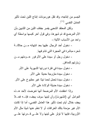 ‫ﺍﻟﺠﺴﻡ ﻤﻥ ﺇﻨﺘﺎﺠﻪ، ﻭﻗﺩ ﺘﻘل ﻫﻭﺭﻤﻭﻨﺎﺕ ﺇﻨﺘﺎﺝ ﺍﻟﻠﺒﻥ ﺘﺤﺕ ﺘﺄﺜﻴﺭ‬
                                      ‫ﺍﻟﻌﺎﻤل ﺍﻟﻨﻔﺴﻲ )٧١(.‬
‫ﻭﻟﻜﻥ ﺍﻟﻤﻌﺘﻘﺩ ﺍﻟﺸﻌﺒﻲ ﻴﻔﺴﺭ ﺠﻔﺎﻑ ﺍﻟﻠﺒﻥ ﻤﻥ ﺍﻟﺜﺩﻴﻴﻥ ﺒﺄﻥ‬
‫ﺍﻷﻡ ﺍﻟﻤﺭﻀﻊ ﻗﺩ ﺘﻡ ﺸﻬﺭﻫﺎ، ﻭﻓﻲ ﻗﻭل ﺁﺨﺭ ﻜﺒﺴﻬﺎ ﺒﻭﺍﺴﻁﺔ ﺃﻱ‬
                                ‫ﻭﺍﺤﺩ ﻤﻥ ﺍﻷﺴﺒﺎﺏ ﺍﻵﺘﻴﺔ:-‬
‫- ﺩﺨﻭل ﺃﺤﺩ ﺍﻟﺭﺠﺎل ﻋﻠﻴﻬﺎ ﺒﻌﺩ ﺍﻨﺘﻬﺎﺌﻪ ﻤـﻥ ﺤﻼﻗـﺔ‬
                   ‫ﺸﻌﺭﻩ ﻤﺒﺎﺸﺭﺓ ﻓﻲ ﺍﻟﺤﺠﺭﺓ ﺍﻟﺘﻲ ﺘﻨﺎﻡ ﻓﻴﻬﺎ.‬
‫- ﺩﺨﻭل ﺭﺠل ﺃﻭ ﺴﻴﺩﺓ ﻋﻠﻰ ﺍﻷﻡ ﻓﻭﺭ ﻋـﻭﺩﺘﻬﻡ ﻤـﻥ‬
                                         ‫ﺯﻴﺎﺭﺘﻬﻡ ﻟﻠﻤﺩﺍﻓﻥ.‬
   ‫- ﺩﺨﻭل ﺴﻴﺩﺓ ﻓﻲ ﻓﺘﺭﺓ ﺩﻭﺭﺘﻬﺎ ﺍﻟﺸﻬﺭﻴﺔ ﻋﻠﻰ ﺍﻷﻡ.‬
             ‫- ﺩﺨﻭل ﺴﻴﺩﺓ ﻤﺘﺯﻭﺠﺔ ﺤﺩﻴﺜﺎ ﻋﻠﻰ ﺍﻷﻡ.‬
                       ‫ﹰ‬
‫- ﺩﺨﻭل ﺴﻴﺩﺓ ﺘﺤﻤل ﻟﺤﻤﺎ ﻨﻴﺌﺎ ﻏﻴﺭ ﻤﻁﺒﻭﺥ ﻋﻠﻰ ﺍﻷﻡ.‬
                    ‫‪ً ‬‬
              ‫- ﺩﺨﻭل ﺴﻴﺩﺓ ﺤﺩﻴﺜﺔ ﺍﻟﻭﻻﺩﺓ ﻋﻠﻰ ﺍﻷﻡ.‬
‫ﻭﺇﺫﺍ ﺍﻋﺘﻘﺩﺕ ﺍﻷﻡ ﺍﻟﻤﺭﻀﻌﺔ ﺃﻨﻬﺎ ﺘﻌﺭﻀﺕ ﻷﺤﺩ ﻫـﺫﻩ‬
‫ﺍﻟﻌﻭﺍﻤل ﺃﻱ )ﺍﻨﺸﻬﺭﺕ( ﻭﺃﻥ ﻟﺒﻨﻬﺎ ﺴﻭﻑ ﻴﺠﻑ، ﻓﺈﻨـﻪ ﻓﻌـﻼ‬
‫ﹰ‬
‫ﻴﺠﻑ ﺨﻼل ﺃﻴﺎﻡ ﺘﺤﺕ ﺘﺄﺜﻴﺭ ﻫﺫﺍ ﺍﻟﻌﺎﻤل ﺍﻟﻨﻔﺴﻲ، ﺃﻤﺎ ﺇﺫﺍ ﻜﺎﻨﺕ‬
‫ﺍﻷﻡ ﻏﻴﺭ ﻤﺅﻤﻨﺔ ﺒﺘﻠﻙ ﺍﻟﺨﺭﺍﻓﺎﺕ ﺃﻭ ﻻ ﺘﻌﻠﻡ ﻋﻨﻬﺎ ﺸﻴﺌﺎ ﻤﺜل ﺍﻷﻡ‬
         ‫ً‬
‫ﺍﻷﻭﺭﺒﻴﺔ، ﻓﺈﻨﻬﺎ ﻻ ﺘﺅﺜﺭ ﻋﻠﻰ ﻟﺒﻨﻬﺎ ﻭﻻ ﻋﻠـﻰ ﻗـﺩﺭﺘﻬﺎ ﻋﻠـﻰ‬
 