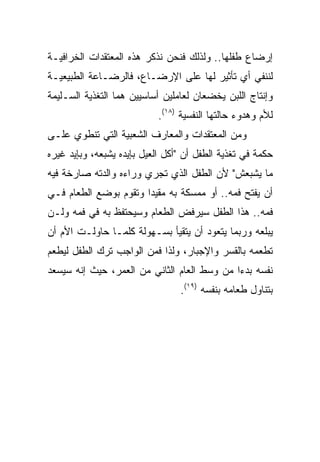 ‫ﺇﺭﻀﺎﻉ ﻁﻔﻠﻬﺎ.. ﻭﻟﺫﻟﻙ ﻓﻨﺤﻥ ﻨﺫﻜﺭ ﻫﺫﻩ ﺍﻟﻤﻌﺘﻘﺩﺍﺕ ﺍﻟﺨﺭﺍﻓﻴـﺔ‬
‫ﻟﻨﻨﻔﻲ ﺃﻱ ﺘﺄﺜﻴﺭ ﻟﻬﺎ ﻋﻠﻰ ﺍﻹﺭﻀـﺎﻉ، ﻓﺎﻟﺭﻀـﺎﻋﺔ ﺍﻟﻁﺒﻴﻌﻴـﺔ‬
‫ﻭﺇﻨﺘﺎﺝ ﺍﻟﻠﺒﻥ ﻴﺨﻀﻌﺎﻥ ﻟﻌﺎﻤﻠﻴﻥ ﺃﺴﺎﺴﻴﻴﻥ ﻫﻤﺎ ﺍﻟﺘﻐﺫﻴﺔ ﺍﻟﺴـﻠﻴﻤﺔ‬
                            ‫ﻟﻸﻡ ﻭﻫﺩﻭﺀ ﺤﺎﻟﺘﻬﺎ ﺍﻟﻨﻔﺴﻴﺔ )٨١(.‬
‫ﻭﻤﻥ ﺍﻟﻤﻌﺘﻘﺩﺍﺕ ﻭﺍﻟﻤﻌﺎﺭﻑ ﺍﻟﺸﻌﺒﻴﺔ ﺍﻟﺘﻲ ﺘﻨﻁﻭﻱ ﻋﻠـﻰ‬
‫ﺤﻜﻤﺔ ﻓﻲ ﺘﻐﺫﻴﺔ ﺍﻟﻁﻔل ﺃﻥ "ﺃﻜل ﺍﻟﻌﻴل ﺒﺈﻴﺩﻩ ﻴﺸﺒﻌﻪ، ﻭﺒﺈﻴﺩ ﻏﻴﺭﻩ‬
‫ﻤﺎ ﻴﺸﺒﻌﺵ" ﻷﻥ ﺍﻟﻁﻔل ﺍﻟﺫﻱ ﺘﺠﺭﻱ ﻭﺭﺍﺀﻩ ﻭﺍﻟﺩﺘﻪ ﺼﺎﺭﺨﺔ ﻓﻴﻪ‬
‫ﺃﻥ ﻴﻔﺘﺢ ﻓﻤﻪ.. ﺃﻭ ﻤﻤﺴﻜﺔ ﺒﻪ ﻤﻘﻴﺩﺍ ﻭﺘﻘﻭﻡ ﺒﻭﻀﻊ ﺍﻟﻁﻌﺎﻡ ﻓـﻲ‬
                       ‫‪‬‬
‫ﻓﻤﻪ.. ﻫﺫﺍ ﺍﻟﻁﻔل ﺴﻴﺭﻓﺽ ﺍﻟﻁﻌﺎﻡ ﻭﺴﻴﺤﺘﻔﻅ ﺒﻪ ﻓﻲ ﻓﻤﻪ ﻭﻟـﻥ‬
‫ﻴﺒﻠﻌﻪ ﻭﺭﺒﻤﺎ ﻴﺘﻌﻭﺩ ﺃﻥ ﻴﺘﻘﻴﺄ ﺒﺴـﻬﻭﻟﺔ ﻜﻠﻤـﺎ ﺤﺎﻭﻟـﺕ ﺍﻷﻡ ﺃﻥ‬
‫ﺘﻁﻌﻤﻪ ﺒﺎﻟﻘﺴﺭ ﻭﺍﻹﺠﺒﺎﺭ، ﻭﻟﺫﺍ ﻓﻤﻥ ﺍﻟﻭﺍﺠﺏ ﺘﺭﻙ ﺍﻟﻁﻔل ﻟﻴﻁﻌﻡ‬
‫ﻨﻔﺴﻪ ﺒﺩ ‪‬ﺍ ﻤﻥ ﻭﺴﻁ ﺍﻟﻌﺎﻡ ﺍﻟﺜﺎﻨﻲ ﻤﻥ ﺍﻟﻌﻤﺭ، ﺤﻴﺙ ﺇﻨﻪ ﺴﻴﺴﻌﺩ‬
                                             ‫ﺀ‬
                                 ‫ﺒﺘﻨﺎﻭل ﻁﻌﺎﻤﻪ ﺒﻨﻔﺴﻪ )٩١(.‬
 