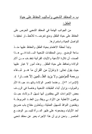 ‫ﺏ – ﺍﻟﻤﻌﺘﻘﺩ ﺍﻟﺸﻌﺒﻲ ﻭﺃﺴﺎﻟﻴﺏ ﺍﻟﺤﻔﺎﻅ ﻋﻠﻰ ﺤﻴﺎﺓ‬
                                          ‫ﺍﻟﻁﻔل:‬
‫ﻤﻥ ﺍﻟﺠﻭﺍﻨﺏ ﺍﻟﻬﺎﻤﺔ ﻓﻲ ﺍﻟﻤﻌﺘﻘﺩ ﺍﻟﺸﻌﺒﻲ ﺍﻟﺤﺭﺹ ﻋﻠﻰ‬
‫ﺍﻟﺤﻔﺎﻅ ﻋﻠﻰ ﺤﻴﺎﺓ ﺍﻟﻁﻔل ﻭﻤﻨﻊ ﺘﻌﺭﻀـﻪ ﻟﻸﺨﻁـﺎﺭ ﺘﺤﻘﻴ ﹰـﺎ‬
  ‫ﻘ‬
                              ‫ﻟﺘﻭﺍﺼل ﺍﻟﺤﻴﺎﺓ ﻭﺍﺴﺘﻤﺭﺍﺭﻫﺎ.‬
‫ﻭﺘﺒﺩﺃ ﻟﺤﻅﺔ ﺍﻻﻫﺘﻤﺎﻡ ﺒﺤﻴﺎﺓ ﺍﻟﻁﻔل ﻭﺍﻟﺤﻔﺎﻅ ﻋﻠﻴﻬﺎ ﻤﻨـﺫ‬
‫ﺴﺎﻋﺔ ﺍﻟﻭﻀﻊ.. ﻭﻤﻥ ﺍﻟﻤﻌﺘﻘﺩﺍﺕ ﺍﻟﺸﻌﺒﻴﺔ ﺍﻟﺴـﺎﺌﺩﺓ ﻓـﻲ ﻫـﺫﺍ‬
‫ﺍﻟﺼﺩﺩ، ﺃﻥ ﺘﻼﻭﺓ ﺍﻷﺩﻋﻴﺔ ﻭﺍﻵﻴﺎﺕ ﺍﻟﻘﺭﺁﻨﻴﺔ ﺘﺨﻔـﻑ ﻤـﻥ ﺁﻻﻡ‬
‫ﺍﻟﻭﻻﺩﺓ ﻭﺘﺤﺎﻓﻅ ﻋﻠﻰ ﺤﻴﺎﺓ ﺍﻟﻁﻔل.. ﻭﻫﺫﻩ ﺃﻤﻭﺭ ﻻ ﻏﺒﺎﺭ ﻋﻠﻴﻬﺎ‬
‫ﺤﻴﺙ ﻴﻘﻭل ﺘﻌﺎﻟﻰ: ‪ ‬ﻭﻨﻨ ‪‬ل ﻤﻥ ﺍﻟﻘﺭ‪‬ﺁﻥ ‪‬ﺎ ‪‬ـﻭ ِـ ﹶﺎﺀ‬
‫‪ ‬ﹸ ﹶﺯ ُ ِ ‪ ‬ﹾ ﹸ ِ ﻤ ﻫ ‪ ‬ﺸ ﻔ ‪‬‬
‫ﻭﺭﺤﻤﺔ ﻟﻠﻤﺅﻤ ِﻴﻥ ‪‬ﻻ ﻴ ِﻴﺩ ﺍﻟ ﱠـﺎﻟ ِﻴﻥ ﺇﻻ ﺨ ‪‬ـﺎ ‪‬ﺍ ‪.‬‬
    ‫‪    ‬ﹲ ﱢ ﹾ ‪ِ ْ ‬ﻨ ‪ ‬ﻭ ﹶ ‪‬ﺯ ‪ ‬ﻅ ِﻤ ‪ ِ ‬ﱠ ﹶﺴ ﺭ‬
‫)ﺍﻹﺴﺭﺍﺀ: ٢٨(.. ﻭﻋﻨﺩﻤﺎ ﺘﺘﻌﺴﺭ ﺍﻟﻭﻻﺩﺓ ﻭﺘﺘﻬـﺩﺩ ﺤﻴـﺎﺓ ﺍﻷﻡ‬
‫ﻭﺍﻟﻤﻭﻟﻭﺩ، ﻴﺯﺍﻭل ﺃﺒﻨﺎﺀ ﺍﻟﻁﺒﻘﺎﺕ ﺍﻟﺸﻌﺒﻴﺔ ﻭﺨﺎﺼﺔ ﻓﻲ ﺍﻟﺭﻴـﻑ‬
‫ﺒﻌﺽ ﺍﻹﺠﺭﺍﺀﺍﺕ ﺍﻟﺘﻲ ﻴﻌﺘﻘﺩﻭﻥ ﺃﻨﻬﺎ ﺘﺴﻬل ﺍﻟـﻭﻻﺩﺓ، ﺤﻴـﺙ‬
‫ﻴﺭﻓﻌﻭﻥ ﺍﻷﻏﻁﻴﺔ ﻋﻥ ﺍﻷﻭﺍﻨـﻲ ﻭﻴﻔﻜـﻭﻥ ﺍﻟﻌﻘـﺩ ﺍﻟﻤﺭﺒﻭﻁـﺔ‬
‫ﻭﻴﻔﺘﺤﻭﻥ ﺍﻟﻨﻭﺍﻓﺫ ﻟﺘﺴﻬﻴل ﺍﻟﻌﻤﻠﻴﺔ، ﻭﻴﺄﺨﺫﻭﻥ ﻤﻔﺘﺎﺡ ﺒﺎﺏ ﻀﺭﻴﺢ‬
‫ﺃﺤﺩ ﺍﻷﻭﻟﻴﺎﺀ ﻭﻴﻀﻌﻭﻨﻪ ﻋﻠﻰ ﻅﻬﺭ ﺍﻟﻤـﺭﺃﺓ ﻟﺘﻴﺴـﻴﺭ ﺍﻟﻭﻀـﻊ‬
‫ﺍﻟﻤﺘﻌﺴﺭ.. ﻭﻨﺤﻥ ﻨﺭﻯ ﺃﻥ ﻫﺫﺍ ﺍﻹﺠﺭﺍﺀ ﻴﻌﺒﺭ ﻋﻥ ﻤﻌﺘﻘﺩ ﺸﻌﺒﻲ‬
 