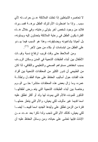 ‫ﻻ ﺘﺤﺎﺼﺭﻩ ﺍﻟﺸﻴﺎﻁﻴﻥ ﺇﺫﺍ ﺘﺨﻠﺕ ﺍﻟﻤﻼﺌﻜﺔ ﻋـﻥ ﺤﺭﺍﺴـﺘﻪ ﻷﻱ‬
‫ﺴﺒﺏ.. ﻭﺇﺫﺍ ﻤﺎ ﺍﻀﻁﺭﺕ ﺍﻷﻡ ﻟﺘﺭﻙ ﺍﻟﻁﻔل ﺒﺭﻫـﺔ ﻗﺼـﻴﺭﺓ،‬
‫ﻓﻼﺒﺩ ﻤﻥ ﻭﺠﻭﺩ ﺸﺨﺹ ﺁﺨﺭ ﻴﺘﻭﻟﻰ ﺭﻋﺎﻴﺘﻪ، ﻭﻓﻲ ﺨﻼل ﻫـﺫﻩ‬
‫ﺍﻟﻔﺘﺭﺓ ﻴﻜﻭﻥ ﺍﻟﻁﻔل ﻓﻲ ﺭﻋﺎﻴﺔ ﺍﻟﻤﻼﺌﻜﺔ ﻴﺘﺤﺩﺜﻭﻥ ﺇﻟﻴﻪ ﻭﻴﺴﻠﻭﻨﻪ،‬
‫ﺒل ﺃﺤﻴﺎﻨﺎ ﻴﺸﺎﻏﺒﻭﻨﻪ ﻭﻴﻀﺎﻴﻘﻭﻨﻪ، ﻭﻫﺫﺍ ﻫﻭ ﺍﻟﺴﺒﺏ ﻓﻴﻤﺎ ﻴﺒـﺩﻭ‬
                                              ‫ﹰ‬
       ‫ﻋﻠﻰ ﺍﻟﻁﻔل ﻤﻥ ﺍﺒﺘﺴﺎﻤﺎﺕ ﺃﻭ ﺒﻜﺎﺀ ﻤﻥ ﺤﻴﻥ ﻵﺨﺭ )٢٢(.‬
‫ﻭﻤﻥ ﺍﻟﻤﻼﺤﻅ ﺤﺘﻰ ﻭﻗﺕ ﻗﺭﻴﺏ ﺍﺭﺘﻔﺎﻉ ﻨﺴﺒﺔ ﻭﻓﻴـﺎﺕ‬
‫ﺍﻷﻁﻔﺎل ﺒﻴﻥ ﺃﺒﻨﺎﺀ ﺍﻟﻁﺒﻘﺎﺕ ﺍﻟﺸﻌﺒﻴﺔ ﻓﻲ ﺍﻟﻤﺩﻥ ﻭﺴﻜﺎﻥ ﺍﻟﺭﻴـﻑ‬
‫ﺒﺴﺒﺏ ﺍﻨﺨﻔﺎﺽ ﻤﺴﺘﻭﺍﻫﻡ ﺍﻟﺼﺤﻲ ﻭﺍﻟﺘﻌﻠﻴﻤﻲ ﻭﺍﻟﺜﻘﺎﻓﻲ، ﻟﺫﺍ ﻜﺎﻥ‬
‫ﻤﻥ ﺍﻟﻁﺒﻴﻌﻲ ﺃﻥ ﺘﺩﻭﺭ ﺍﻟﻜﺜﻴﺭ ﻤﻥ ﺍﻟﻤﻌﺘﻘﺩﺍﺕ ﺍﻟﺸﻌﺒﻴﺔ ﺒﻴﻥ ﺃﻓﺭﺍﺩ‬
‫ﻫﺫﻩ ﺍﻟﻔﺌﺎﺕ ﺤﻭل ﺃﺴﺎﻟﻴﺏ ﺍﻟﺤﻔﺎﻅ ﻋﻠﻰ ﺤﻴﺎﺓ ﺍﻟﻁﻔـل ﻭﺇﻁﺎﻟـﺔ‬
‫ﻋﻤﺭﻩ، ﻭﻤﺎ ﺯﺍل ﺒﻌﺽ ﻫﺫﻩ ﺍﻟﻤﻌﺘﻘﺩﺍﺕ ﻤﻨﺘﺸﺭﺍ ﺤﺘـﻰ ﺍﻟﻴـﻭﻡ‬
             ‫‪‬‬
‫ﻭﺨﺎﺼﺔ ﺒﻴﻥ ﺃﺒﻨﺎﺀ ﺍﻟﻁﺒﻘﺎﺕ ﺍﻟﺸﻌﺒﻴﺔ ﺍﻟﺘﻲ ﻴﺘﻌـﺭﺽ ﺃﻁﻔﺎﻟﻬـﺎ‬
‫ﺍﻟﺫﻜﻭﺭ ﻟﻠﻤﻭﺕ، ﻓﺎﻷﻡ ﺍﻟﺘﻲ ﻴﻤﻭﺕ ﻟﻬﺎ ﻭﻟﺩ ﺃﻭ ﺃﻜﺜﺭ ﺘﻁﻠﻕ ﻋﻠﻴﻪ‬
‫ﺍﺴﻤﺎ ﻗﺩﻴﻤﺎ ﻏﻴﺭ ﻤﺄﻟﻭﻑ ﻟﻜﻲ ﻴﻌﻴﺵ، ﻭﺍﻷﻡ ﺍﻟﺘﻲ ﻴﺘﻌﺜﺭ ﺤﻤﻠﻬـﺎ‬
‫ﻓﺘﺭﺓ ﻤﻥ ﺍﻟﺯﻤﻥ ﺘﻁﻠﻕ ﻋﻠﻰ ﻭﻟﻴﺩﻫﺎ ﺍﻟﺠﺩﻴﺩ ﺍﺴﻤﺎ ﻗﺒﻴ ‪‬ـﺎ ﺃﻴ ‪‬ـﺎ‬
  ‫ﻀ‬      ‫ﺤ‬
‫ﻟﻜﻲ ﻴﻌﻴﺵ، ﻜﺫﻟﻙ ﺍﻷﻡ ﺍﻟﺘﻲ ﺘﻨﺠﺏ ﻭﻟﺩﺍ ﺫﻜﺭﺍ ﺒﻌﺩ ﻋـﺩﺩ ﻤـﻥ‬
              ‫‪‬‬    ‫‪‬‬
‫ﺍﻹﻨﺎﺙ ﻓﺈﻨﻬﺎ ﺘﺨﺸﻰ ﻋﻠﻰ ﺤﻴﺎﺘﻪ، ﻭﻤﻥ ﻭﺴﺎﺌل ﺍﻟﺤﻔﺎﻅ ﻋﻠﻴﻪ ﺃﻥ‬
 