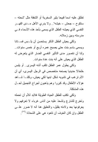 ‫ﺘﻁﻠﻕ ﻋﻠﻴﻪ ﺍﺴﻤﺎ ﻗﺒﻴﺤﺎ ﻴﺜﻴﺭ ﺍﻟﺴﺨﺭﻴﺔ ﺃﻭ ﺍﻟﺸﻔﻘﺔ ﻤﺜل "ﺸﺤﺘﻪ –‬
                                    ‫‪‬‬     ‫‪‬‬
‫ﺴﻨﻜﻭﺡ – ﺠﺤﺵ – ﺨﻴﺸﻪ".. ﻭﻻ ﻴﺩﺭﻱ ﺍﻷﻫل ﻤـﺩﻯ ﺍﻟﻘﻬـﺭ‬
‫ﺍﻟﻨﻔﺴﻲ ﺍﻟﺫﻱ ﻴﻌﻴﺸﻪ ﺍﻟﻁﻔل ﺍﻟﺫﻱ ﻴﺴﻤﻰ ﺒﺄﺤﺩ ﻫﺫﻩ ﺍﻷﺴﻤﺎﺀ ﻓـﻲ‬
                                   ‫ﻤﺩﺭﺴﺘﻪ ﻭﺒﻴﻥ ﺯﻤﻼﺌﻪ.‬
‫ﻭﻟﻜﻲ ﻴﻌﻴﺵ ﺍﻟﻁﻔل ﺍﻟﺫﻜﺭ ﻴﺴﺘﺤﺴﻥ ﺃﻥ ﻴﻠـﺒﺱ ﻓﺴـﺘﺎﻨﺎ‬
 ‫ﹰ‬
‫ﻭﻴﺴﻤﻰ ﺒﺎﺴﻡ ﺒﻨﺕ ﺤﺘﻰ ﻴﺼﺒﺢ ﻋﻤﺭﻩ ﺃﺭﺒﻊ ﺃﻭ ﺨﻤﺱ ﺴﻨﻭﺍﺕ..‬
‫ﻭﻟﻨﺎ ﺃﻥ ﻨﺘﺼﻭﺭ ﻤﺩﻯ ﺍﻟﺘﺄﺜﻴﺭ ﺍﻟﻨﻔﺴﻲ ﺍﻟﻀﺎﺭ ﺍﻟﺫﻱ ﻴﺘﻌﺭﺽ ﻟﻪ‬
              ‫ﺍﻟﻁﻔل ﺍﻟﺫﻱ ﻴﻌﻴﺵ ﻋﻠﻰ ﺃﻨﻪ ﺒﻨﺕ ﻋﺩﺓ ﺴﻨﻭﺍﺕ.‬
‫ﻭﻟﻜﻲ ﻴﻁﻭل ﻋﻤﺭ ﺍﻟﻁﻔل ﺘﺜﻘﺏ ﺃﺫﻨﻪ ﺍﻟﻴﺴﺭﻯ.. ﺃﻭ ﻴﻠﺒﺱ‬
‫ﺨﻠﺨﺎﻻ ﺤﺩﻴﺩﻴﺎ ﻴﺼﻨﻌﻪ ﻤﺘﺨﺼﺹ ﻓﻲ ﺍﻟﺭﺠل ﺍﻟﻴﺴﺭﻯ، ﺃﻱ ﺃﻥ‬
                                    ‫‪‬‬     ‫ﹰ‬
‫ﺍﻷﻡ ﺘﺭﻏﺏ ﻓﻲ ﺘﺸﻭﻴﻪ ﺸﻜل ﺍﺒﻨﻬﺎ ﻟﻜﻲ ﻴﻌﻴﺵ، ﻭﻜﻠﻨـﺎ ﺸـﺎﻫﺩ‬
‫ﻫﺅﻻﺀ ﺍﻷﻁﻔﺎل ﻭﻗﺩ ﻜﺒﺭﻭﺍ ﻭﻫﻡ ﻴﺫﻫﺒﻭﻥ ﻟﺠﺭﺍﺡ ﺍﻟﺘﺠﻤﻴل ﻟﺤـل‬
                                           ‫ﻫﺫﻩ ﺍﻟﻤﺸﻜﻠﺔ.‬
‫ﻭﻟﻜﻲ ﺘﻜﺘﺏ ﻟﻠﻁﻔل ﺍﻟﺤﻴﺎﺓ ﺍﻟﻁﻭﻴﻠﺔ ﻓﻼﺒﺩ ﻟﻸﻡ ﺃﻥ ﺘﺤﻤﻠﻪ‬
‫ﻭﺘﺨﺭﺝ ﻟﻠﺸﺎﺭﻉ ﻭﺘﺸﺤﺫ ﻋﻠﻴﻪ ﻤﻥ ﺃﻨﺎﺱ ﻏﺭﺒﺎﺀ ﻻ ﺘﻌﺭﻓﻬﻡ ﻭﻻ‬
‫ﻴﻌﺭﻓﻭﻨﻬﺎ ﺒﻌﺩ ﻭﻻﺩﺘﻪ ﺒﻘﻠﻴل، ﻭﺍﻟﺘﻌﻠﻴﻕ ﻫﻨﺎ ﺃﻨﻪ ﻻ ﻀﺭﺭ ﻋﻠـﻰ‬
    ‫ﺍﻟﻁﻔل ﻭﺇﻥ ﻜﺎﻥ ﺍﻟﺨﻭﻑ ﺃﻥ ﺘﺘﻌﻭﺩ ﻫﻲ ﻋﻠﻰ ﺍﻟﺸﺤﺎﺫﺓ )٣٢(.‬
 