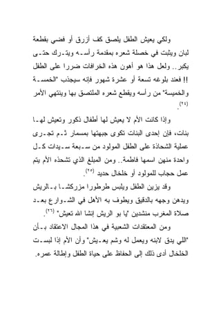 ‫ﻭﻟﻜﻲ ﻴﻌﻴﺵ ﺍﻟﻁﻔل ﻴﻠﺼﻕ ﻜﻑ ﺃﺯﺭﻕ ﺃﻭ ﻓﻀﻲ ﺒﻘﻁﻌﺔ‬
‫ﻟﺒﺎﻥ ﻭﻴﺜﺒﺕ ﻓﻲ ﺨﺼﻠﺔ ﺸﻌﺭﻩ ﺒﻤﻘﺩﻤﺔ ﺭﺃﺴـﻪ ﻭﻴﺘـﺭﻙ ﺤﺘـﻰ‬
‫ﻴﻜﺒﺭ.. ﻭﻟﻌل ﻫﺫﺍ ﻫﻭ ﺃﻫﻭﻥ ﻫﺫﻩ ﺍﻟﺨﺭﺍﻓﺎﺕ ﻀﺭﺭﺍ ﻋﻠﻰ ﺍﻟﻁﻔل‬
           ‫‪‬‬
‫!! ﻓﻌﻨﺩ ﺒﻠﻭﻏﻪ ﺘﺴﻌﺔ ﺃﻭ ﻋﺸﺭﺓ ﺸﻬﻭﺭ ﻓﺈﻨﻪ ﺴﻴﺠﺫﺏ "ﺍﻟﺨﻤﺴـﺔ‬
‫ﻭﺍﻟﺨﻤﻴﺴﺔ" ﻤﻥ ﺭﺃﺴﻪ ﻭﻴﻘﻁﻊ ﺸﻌﺭﻩ ﺍﻟﻤﻠﺘﺼﻕ ﺒﻬﺎ ﻭﻴﻨﺘﻬﻲ ﺍﻷﻤﺭ‬
                                                   ‫)٤٢(.‬
‫ﻭﺇﺫﺍ ﻜﺎﻨﺕ ﺍﻷﻡ ﻻ ﻴﻌﻴﺵ ﻟﻬﺎ ﺃﻁﻔﺎل ﺫﻜﻭﺭ ﻭﺘﻌﻴﺵ ﻟﻬـﺎ‬
‫ﺒﻨﺎﺕ، ﻓﺈﻥ ﺇﺤﺩﻯ ﺍﻟﺒﻨﺎﺕ ﺘﻜﻭﻯ ﺠﺒﻬﺘﻬﺎ ﺒﻤﺴﻤﺎﺭ ﺜـﻡ ﺘﺠـﺭﻯ‬
‫ﻋﻤﻠﻴﺔ ﺍﻟﺸﺤﺎﺫﺓ ﻋﻠﻰ ﺍﻟﻁﻔل ﺍﻟﻤﻭﻟﻭﺩ ﻤﻥ ﺴـﺒﻌﺔ ﺴـﻴﺩﺍﺕ ﻜـل‬
‫ﻭﺍﺤﺩﺓ ﻤﻨﻬﻥ ﺍﺴﻤﻬﺎ ﻓﺎﻁﻤﺔ.. ﻭﻤﻥ ﺍﻟﻤﺒﻠﻎ ﺍﻟﺫﻱ ﺘﺸﺤﺫﻩ ﺍﻷﻡ ﻴﺘﻡ‬
                 ‫ﻋﻤل ﺤﺠﺎﺏ ﻟﻠﻤﻭﻟﻭﺩ ﺃﻭ ﺨﻠﺨﺎل ﺤﺩﻴﺩ )٥٢(.‬
‫ﻭﻗﺩ ﻴﺯﻴﻥ ﺍﻟﻁﻔل ﻭﻴﻠﺒﺱ ﻁﺭﻁﻭﺭﺍ ﻤﺯﺭﻜ ﹰـﺎ ﺒـﺎﻟﺭﻴﺵ‬
          ‫ﺸ‬
‫ﻭﻴﺩﻫﻥ ﻭﺠﻬﻪ ﺒﺎﻟﺩﻗﻴﻕ ﻭﻴﻁﻭﻑ ﺒﻪ ﺍﻷﻫل ﻓﻲ ﺍﻟﺸـﻭﺍﺭﻉ ﺒﻌـﺩ‬
   ‫ﺼﻼﺓ ﺍﻟﻤﻐﺭﺏ ﻤﻨﺸﺩﻴﻥ "ﻴﺎ ﺒﻭ ﺍﻟﺭﻴﺵ ﺇﻨﺸﺎ ﺍﷲ ﺘﻌﻴﺵ" )٦٢(.‬
‫ﻭﻤﻥ ﺍﻟﻤﻌﺘﻘﺩﺍﺕ ﺍﻟﺸﻌﺒﻴﺔ ﻓﻲ ﻫﺫﺍ ﺍﻟﻤﺠﺎل ﺍﻻﻋﺘﻘﺎﺩ ﺒـﺄﻥ‬
‫"ﺍﻟﻠﻲ ﻴﺩﻕ ﻻﺒﻨﻪ ﻭﻴﻌﻤل ﻟﻪ ﻭﺸﻡ ﻴﻌـﻴﺵ" ﻭﺃﻥ ﺍﻷﻡ ﺇﺫﺍ ﻟﺒﺴـﺕ‬
‫ﺍﻟﺨﻠﺨﺎل ﺃﺩﻯ ﺫﻟﻙ ﺇﻟﻰ ﺍﻟﺤﻔﺎﻅ ﻋﻠﻰ ﺤﻴﺎﺓ ﺍﻟﻁﻔل ﻭﺇﻁﺎﻟﺔ ﻋﻤﺭﻩ.‬
 