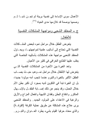 ‫ﺍﻷﻋﻤﺎل ﺴﻭﻯ ﺍﻹﺴﺎﺀﺓ ﺇﻟﻰ ﻨﻔﺴﻴﺔ ﺒﺭﻴﺌﺔ ﻟﻡ ﺘﺠـﻥ ﺫﻨ ‪‬ـﺎ ﺜـﻡ‬
      ‫ﺒ‬
               ‫ﻭﺼﻤﻬﺎ ﺒﻭﺼﻤﺔ ﻗﺩ ﺘﻼﺯﻤﻬﺎ ﻤﺩﻯ ﺍﻟﺤﻴﺎﺓ )٧٢(.‬

   ‫ﺝ – ﺍﻟﻤﻌﺘﻘﺩ ﺍﻟﺸﻌﺒﻲ ﻭﻤﻭﺍﺠﻬﺔ ﺍﻟﻤﺸﻜﻼﺕ ﺍﻟﻨﻔﺴﻴﺔ‬
                                        ‫ﻟﻸﻁﻔﺎل:‬
‫ﻴﺘﻌﺭﺽ ﺍﻟﻁﻔل ﺨﻼل ﻤﺭﺍﺤل ﻨﻤﻭﻩ ﻟﺒﻌﺽ ﺍﻟﻤﺸـﻜﻼﺕ‬
‫ﺍﻟﻨﻔﺴﻴﺔ ﺍﻟﺘﻲ ﺘﺤﺘﺎﺝ ﺇﻟﻰ ﺃﺴﺎﻟﻴﺏ ﻋﻠﻤﻴﺔ ﻟﻤﻭﺍﺠﻬﺘﻬـﺎ، ﻭﻴﺤـﺎﻭل‬
‫ﺍﻟﻤﻌﺘﻘﺩ ﺍﻟﺸﻌﺒﻲ ﻤﻭﺍﺠﻬﺔ ﻫﺫﻩ ﺍﻟﻤﺸﻜﻼﺕ ﺒﺄﺴﺎﻟﻴﺒﻪ ﺍﻟﺨﺎﺼﺔ ﺍﻟﺘﻲ‬
          ‫ﻴﻐﻠﺏ ﻋﻠﻴﻬﺎ ﺍﻟﻁﺎﺒﻊ ﺍﻟﺨﺭﺍﻓﻲ ﻓﻲ ﻜﺜﻴﺭ ﻤﻥ ﺍﻷﺤﻴﺎﻥ.‬
‫ﻭﺘﻌﺩ ﺍﻟﻐﻴﺭﺓ ﺒﻴﻥ ﺍﻷﺨﻭﺓ ﻤﻥ ﺍﻟﻤﺸﻜﻼﺕ ﺍﻟﻨﻔﺴﻴﺔ ﺍﻟﺘـﻲ‬
‫ﻴﺘﻌﺭﺽ ﻟﻬﺎ ﺍﻷﻁﻔﺎل ﺨﻼل ﻤﺭﺍﺤل ﻨﻤـﻭﻫﻡ، ﺤﻴـﺙ ﻴﺼـﺎﺏ‬
‫ﺍﻟﻁﻔل ﺍﻷﻜﺒﺭ ﺒﺎﻟﻐﻴﺭﺓ ﻭﺍﻟﺘﺒﺭﻡ ﻋﻨﺩﻤﺎ ﺘﻨﺠﺏ ﺃﻤﻪ ﻤﻭﻟﻭﺩﺍ ﺠﺩﻴﺩﺍ،‬
  ‫‪‬‬     ‫‪‬‬
‫ﺒل ﺇﻥ ﺍﻟﻐﻴﺭﺓ ﺘﺒﺩﺃ ﻓﻲ ﺍﻟﺘﻜﻭﻴﻥ ﻟﺩﻴﻪ ﺒﻤﺠﺭﺩ ﺃﻥ ﺘﻜﺒﺭ ﺒﻁﻥ ﺍﻷﻡ‬
‫ﺨﻼل ﺍﻟﺤﻤل، ﻭﻗﺩ ﻴﻨﺠﻡ ﻋﻥ ﺫﻟﻙ ﺇﺼـﺎﺒﺔ ﺍﻟﻁﻔـل ﺒﺎﻹﺴـﻬﺎل‬
‫ﺍﻟﻤﺘﻜﺭﺭ ﻭﺍﻨﺘﻔﺎﺥ ﺍﻟﺒﻁﻥ ﻭﻓﻘﺩﺍﻥ ﺍﻟﺸﻬﻴﺔ ﻭﺍﻨﻔﻌﺎل ﺍﻟﻤﺯﺍﺝ ﻭﺍﻷﺭﻕ‬
‫ﻭﺍﻟﺭﻏﺒﺔ ﻓﻲ ﺍﻻﻋﺘﺩﺍﺀ ﻋﻠﻰ ﺍﻟﻤﻭﻟﻭﺩ ﺍﻟﺠﺩﻴﺩ.. ﻭﺍﻟﻤﻌﺘﻘﺩ ﺍﻟﺸﻌﺒﻲ‬
‫ﻴﺭﻯ ﻋﻼﺝ ﻫﺫﻩ ﺍﻟﻤﺸﻜﻠﺔ ﻋﻥ ﻁﺭﻴﻕ ﻋﻤﻠﻴﺔ ﺍﻟﻜﺭﻓﺔ )ﺍﻟﻘﺭﻓـﺔ(‬
‫ﻭﺍﻟﺫﻱ ﻤﻌﻨﺎﻩ ﺤﺭﻓﻴﺎ ﺍﻟﻘﻴﺎﻡ ﺒﺸﻲﺀ ﻴﻁﺭﺩ ﺍﻟﻌـﺩﻭﺍﻥ ﻭﺍﻟﺘﺒـﺭﻡ..‬
                                      ‫‪‬‬
 