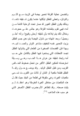 ‫ﻭﺘﺘﻀﻤﻥ ﻋﻤﻠﻴﺔ ﺍﻟﻘﺭﻓﺔ ﺘﺤﻤﻴﺭ ﺒﻴﻀﺔ ﻓﻲ ﺍﻟﺯﻴﺕ ﻤـﻊ ﺍﻟﺜـﻭﻡ‬
‫ﻭﺍﻟﺘﻭﺍﺒل، ﻭﺘﻌﻁﻰ ﻟﻠﻁﻔل ﻟﻴﺄﻜﻠﻬﺎ ﻋﻨﺩﻤﺎ ﻴﻜﻭﻥ ﺸـﻘﻴﻘﻪ ﻨﺎﺌ ‪‬ـﺎ،‬
   ‫ﻤ‬
‫ﻭﺒﺫﻟﻙ ﻴﻜﻭﻥ ﺍﻟﻁﻔل ﺍﻟﻐﻴﻭﺭ ﻗﺩ ﺼﺎﺭ ﺘﺤﺕ ﺍﻟﺭﻋﺎﻴﺔ ﺍﻟﺘﺎﻤﺔ ﻤـﻥ‬
‫ﺃﻤﻪ، ﻓﻬﻲ ﺘﻘﻭﻡ ﺒﺈﻁﻌﺎﻤﻪ ﺍﻟﻘﺭﻓﺔ ﻭﻫﻭ ﺠﺎﻟﺱ ﻋﻠـﻰ ﺤﺠﺭﻫـﺎ،‬
‫ﻭﺨﻼل ﺫﻟﻙ ﻴﺘﻡ ﺇﺒﻼﻏﻪ ﺒﺄﻥ ﺸﻘﻴﻘﻪ "ﻭﺤﺵ ﻭﻗﺒﻴﺢ"، ﻭﺃﻨﻪ "ﺤﻠـﻭ‬
‫ﻭﺠﻤﻴل"، ﻭﺒﻌﺩ ﺍﻨﺘﻬﺎﺌﻪ ﻤﻥ ﺘﻨﺎﻭل ﺍﻟﺒﻴﻀﺔ ﻴﺘﻡ ﺩﻫﻥ ﺠﺴﻡ ﺍﻟﻁﻔل‬
‫ﺒﺯﻴﺕ ﺍﻟﺘﺤﻤﻴﺭ ﻨﻔﺴﻪ ﻟﺘﺨﻔﻴﻑ ﻤﺸﺎﻋﺭ ﺍﻟﺘﻭﺘﺭ ﻭﺍﻟﺤﺴـﺩ ﻟﺩﻴـﻪ،‬
‫ﻭﺒﻬﺫﺍ ﻓﺈﻥ ﺍﻟﻘﻀﻤﺎﺕ ﺍﻟﺼﻐﻴﺭﺓ ﻤﻥ ﺍﻟﻁﻌﺎﻡ ﺍﻟﺘﻲ ﻴﺘﻨﺎﻭﻟﻬﺎ ﺍﻟﻁﻔل‬
‫ﺘﺠﺴﺩ ﺍﻟﻠﺤﻅﺎﺕ ﺍﻟﺘﻲ ﻴﺴﺘﺤﻭﺫ ﻓﻴﻬﺎ ﺍﻟﻁﻔل ﺒﺎﻟﻜﺎﻤل ﻋﻠﻰ ﺤـﺏ‬
‫ﺃﻤﻪ ﻭﺇﺒﻌﺎﺩ ﺸﻘﻴﻘﻪ ﻋﻥ ﻋﺭﺵ ﻫـﺫﺍ ﺍﻟﺤـﺏ، ﻭﻫـﻲ ﻭﺴـﻴﻠﺔ‬
‫ﺍﺴﺘﺭﻀﺎﺌﻪ ﻟﺘﻤﻜﻴﻥ ﺍﻟﻁﻔل ﺍﻷﻜﺒﺭ ﻤﻥ ﺘﺤﻤل ﻀﻐﻭﻁ ﺍﻟﻤﻨـﺎﻓﺱ‬
‫ﺍﻟﻘﺭﻴﺏ ﻭﻤﻥ ﺘﻘﺒل ﺍﻟﻁﻔل ﺍﻟﻭﻟﻴﺩ.. ﻭﻗﺩ ﻴﻭﻀـﻊ ﺤـﻭل ﺭﻗﺒـﺔ‬
‫ﺍﻟﻁﻔل ﻗﻁﻌﺔ ﻤﻜﻌﺒﺔ ﺃﻭ ﺍﺜﻨﺘﺎﻥ ﺃﻭ ﺜﻼﺙ ﻤﻥ ﺍﻟﻜﺒﺭﻴـﺕ ﺘﺴـﻤﻰ‬
‫ﻤﻜﻌﺒﺎﺕ ﺍﻟﻐﻴﺭﺓ، ﻭﻫﻲ ﻤﻠﻔﻭﻓﺔ ﻓﻲ ﻗﻁﻌﺔ ﻤﻥ ﺍﻟﺠﻠﺩ ﺤﻴﺙ ﺘﻘﻠـل‬
‫ﻫﺫﻩ ﺍﻟﻤﻜﻌﺒﺎﺕ ﻤﻥ ﻤﺨﺎﻁﺭ ﺍﻟﻐﻴﺭﺓ ﺍﻟﻤﻔﺭﻁﺔ ﻭﻫﻭ ﺍﻋﺘﻘـﺎﺩ ﻟـﻡ‬
‫ﻴﺜﺒﺕ ﺼﺤﺘﻪ.. ﻭﻗﺩ ﺘﺘﻅﺎﻫﺭ ﺍﻷﻡ ﺒﻀﺭﺏ ﺍﻟﻁﻔل ﺍﻷﺼﻐﺭ ﺍﻟﺫﻱ‬
                              ‫ﻫﻭ ﺴﺒﺏ ﻫﺫﻩ ﺍﻟﻤﺘﺎﻋﺏ )٨٢(.‬
 