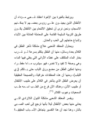 ‫ﻭﻴﺭﺘﺒﻁ ﺒﺎﻟﻐﻴﺭﺓ ﺒﻴﻥ ﺍﻹﺨﻭﺓ ﺍﻋﺘﻘﺎﺩ ﺸـﻌﺒﻲ ﻤـﺅﺩﺍﻩ ﺃﻥ‬
‫ﺍﻷﻁﻔﺎل ﺍﻟﺫﻴﻥ ﻴﺠﻴﺌـﻭﻥ ﻋﻠـﻰ ﺭﺅﻭﺱ ﺒﻌﻀـﻬﻡ ﻻ ﻴﻤﻜـﻨﻬﻡ‬
‫ﺍﻻﻨﺴﺠﺎﻡ، ﻭﻨﺤﻥ ﻨﺭﻯ ﺃﻥ ﺘﺤﻘﻴﻕ ﺍﻻﻟﺘﺤﺎﻡ ﺒﻴﻥ ﺍﻷﻁﻔﺎل ﻴﻜـﻭﻥ‬
‫ﻁﺭﻴﻕ ﺍﻟﺘﺭﺒﻴﺔ ﺍﻟﺴﻠﻴﻤﺔ ﺍﻟﻘﺎﺌﻤﺔ ﻋﻠﻰ ﺍﻟﻤﻌﺎﻤﻠﺔ ﺍﻟﻌﺎﺩﻟﺔ ﺒﻴﻥ ﺍﻷﺒﻨﺎﺀ‬
                         ‫ﻭﺇﺸﺒﺎﻉ ﺤﺎﺠﺘﻬﻡ ﺇﻟﻰ ﺍﻟﺤﺏ ﻭﺍﻟﺤﻨﺎﻥ.‬
‫ﻭﻴﺤﺎﻭل ﺍﻟﻤﻌﺘﻘﺩ ﺍﻟﺸﻌﺒﻲ ﻋﻼﺝ ﻤﺸﻜﻠﺔ ﺘﺄﺨﺭ ﺍﻟﻁﻔل ﻓﻲ‬
‫ﺍﻟﻜﻼﻡ ﺒﻌﺩﺓ ﻭﺴﺎﺌل، ﻤﻨﻬﺎ ﺃﻥ ﺍﻟﻁﻔل ﻴﺘﻜﻠﻡ ﺒﺴﺭﻋﺔ ﻟـﻭ ﺸـﺭﺏ‬
‫ﺒﺨﺎﺭ ﺍﻟﻤﺎﺀ ﺍﻟﻤﺘﻜﺜﻑ ﻋﻠﻰ ﻏﻁﺎﺀ ﺍﻷﻭﺍﻨﻲ ﺍﻟﺘﻲ ﻴﻐﻠﻲ ﻓﻴﻬﺎ ﺍﻟﻤﺎﺀ،‬
‫ﻭﻫﻲ ﻭﺼﻔﺔ ﻻ ﺘﻔﻴﺩ ﻭﻻ ﺘﻀﺭ، ﻓﻬﻭ ﺴﻴﺸﺭﺏ ﻤـﺎﺀﺍ ﻤﻘﻁـﺭﺍ،‬
  ‫‪‬‬      ‫‪‬‬
‫ﻭﻤﻨﻬﺎ ﺘﻤﻜﻴﻥ ﺍﻟﻁﻔل ﻤﻥ ﻤﻀﻊ ﻭﺭﻕ ﺍﻟﻠﺒﺎﺏ ﺤﺘﻰ ﻴـﺘﻜﻠﻡ )ﺯﻱ‬
‫ﺍﻟﻠﺒﻠﺏ(، ﻭﻤﻨﻬﺎ ﺃﻥ ﻫﺫﻩ ﺍﻟﻤﻌﺘﻘﺩﺍﺕ ﺨﺭﺍﻓﻴﺔ، ﻭﺍﻟﻨﺼﻴﺤﺔ ﺍﻟﺤﻘﻴﻘﻴﺔ‬
‫ﺃﻥ ﻴﻌﺭﺽ ﺍﻟﻁﻔل ﺍﻟﺫﻱ ﻴﺘﺄﺨﺭ ﻓﻲ ﺍﻟﻜﻼﻡ ﻋﻠﻰ ﻁﺒﻴﺏ ﺍﻷﻁﻔﺎل‬
‫ﺃﻭ ﻁﺒﻴﺏ ﺍﻷﺫﻥ، ﻭﻫﻨﺎﻙ ﺍﻵﻥ ﻓﺭﻉ ﻤﻥ ﺍﻟﻁـﺏ ﺍﺴـﻤﻪ ﻁـﺏ‬
                              ‫ﺍﻟﺴﻤﻌﻴﺎﺕ ﻭﻋﻴﻭﺏ ﺍﻟﻜﻼﻡ )٩٢(.‬
‫ﻭﻴﻔﺴﺭ ﺍﻟﻤﻌﺘﻘﺩ ﺍﻟﺸﻌﺒﻲ ﻤﺸﻜﻠﺔ ﺍﻟﺘﺒﻭل ﺍﻟﻼﺇﺭﺍﺩﻱ ﺍﻟﺘـﻲ‬
‫ﻴﻌﺎﻨﻲ ﻤﻨﻬﺎ ﺒﻌﺽ ﺍﻷﻁﻔﺎل ﻟﻴﻼ ﺒﺄﻨﻬﺎ ﺘﺭﺠﻊ ﺇﻟﻰ ﻟﻌﺏ ﺍﻟﺼـﺒﻲ‬
                          ‫ﹰ‬
‫ﺒﺎﻟﻨﺎﺭ، ﻭﻫﻨﺎ ﻨﺠﺩ ﺃﻥ ﻫﺫﺍ ﺍﻟﺘﻔﺴﻴﺭ ﻴﺘﺠﺎﻫل ﺍﻷﺴـﺒﺎﺏ ﺍﻟﺤﻘﻴﻘﻴـﺔ‬
 