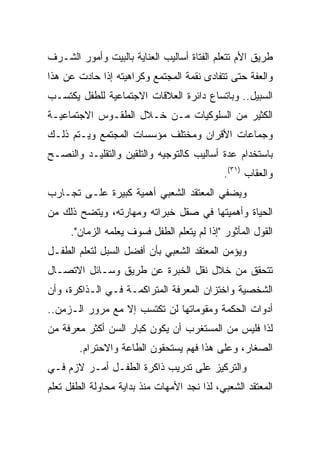 ‫ﻁﺭﻴﻕ ﺍﻷﻡ ﺘﺘﻌﻠﻡ ﺍﻟﻔﺘﺎﺓ ﺃﺴﺎﻟﻴﺏ ﺍﻟﻌﻨﺎﻴﺔ ﺒﺎﻟﺒﻴﺕ ﻭﺃﻤﻭﺭ ﺍﻟﺸـﺭﻑ‬
‫ﻭﺍﻟﻌﻔﺔ ﺤﺘﻰ ﺘﺘﻔﺎﺩﻯ ﻨﻘﻤﺔ ﺍﻟﻤﺠﺘﻤﻊ ﻭﻜﺭﺍﻫﻴﺘﻪ ﺇﺫﺍ ﺤﺎﺩﺕ ﻋﻥ ﻫﺫﺍ‬
‫ﺍﻟﺴﺒﻴل.. ﻭﺒﺎﺘﺴﺎﻉ ﺩﺍﺌﺭﺓ ﺍﻟﻌﻼﻗﺎﺕ ﺍﻻﺠﺘﻤﺎﻋﻴﺔ ﻟﻠﻁﻔل ﻴﻜﺘﺴـﺏ‬
‫ﺍﻟﻜﺜﻴﺭ ﻤﻥ ﺍﻟﺴﻠﻭﻜﻴﺎﺕ ﻤـﻥ ﺨـﻼل ﺍﻟﻁﻘـﻭﺱ ﺍﻻﺠﺘﻤﺎﻋﻴـﺔ‬
‫ﻭﺠﻤﺎﻋﺎﺕ ﺍﻷﻗﺭﺍﻥ ﻭﻤﺨﺘﻠﻑ ﻤﺅﺴﺴﺎﺕ ﺍﻟﻤﺠﺘﻤﻊ ﻭﻴـﺘﻡ ﺫﻟـﻙ‬
‫ﺒﺎﺴﺘﺨﺩﺍﻡ ﻋﺩﺓ ﺃﺴﺎﻟﻴﺏ ﻜﺎﻟﺘﻭﺠﻴﻪ ﻭﺍﻟﺘﻠﻘﻴﻥ ﻭﺍﻟﺘﻘﻠﻴـﺩ ﻭﺍﻟﻨﺼـﺢ‬
                                             ‫ﻭﺍﻟﻌﻘﺎﺏ )١٣(.‬
‫ﻭﻴﻀﻔﻲ ﺍﻟﻤﻌﺘﻘﺩ ﺍﻟﺸﻌﺒﻲ ﺃﻫﻤﻴﺔ ﻜﺒﻴﺭﺓ ﻋﻠـﻰ ﺘﺠـﺎﺭﺏ‬
‫ﺍﻟﺤﻴﺎﺓ ﻭﺃﻫﻤﻴﺘﻬﺎ ﻓﻲ ﺼﻘل ﺨﺒﺭﺍﺘﻪ ﻭﻤﻬﺎﺭﺘﻪ، ﻭﻴﺘﻀﺢ ﺫﻟﻙ ﻤﻥ‬
     ‫ﺍﻟﻘﻭل ﺍﻟﻤﺄﺜﻭﺭ "ﺇﺫﺍ ﻟﻡ ﻴﺘﻌﻠﻡ ﺍﻟﻁﻔل ﻓﺴﻭﻑ ﻴﻌﻠﻤﻪ ﺍﻟﺯﻤﺎﻥ".‬
‫ﻭﻴﺅﻤﻥ ﺍﻟﻤﻌﺘﻘﺩ ﺍﻟﺸﻌﺒﻲ ﺒﺄﻥ ﺃﻓﻀل ﺍﻟﺴﺒل ﻟﺘﻌﻠﻡ ﺍﻟﻁﻔـل‬
‫ﺘﺘﺤﻘﻕ ﻤﻥ ﺨﻼل ﻨﻘل ﺍﻟﺨﺒﺭﺓ ﻋﻥ ﻁﺭﻴﻕ ﻭﺴـﺎﺌل ﺍﻻﺘﺼـﺎل‬
‫ﺍﻟﺸﺨﺼﻴﺔ ﻭﺍﺨﺘﺯﺍﻥ ﺍﻟﻤﻌﺭﻓﺔ ﺍﻟﻤﺘﺭﺍﻜﻤـﺔ ﻓـﻲ ﺍﻟـﺫﺍﻜﺭﺓ، ﻭﺃﻥ‬
‫ﺃﺩﻭﺍﺕ ﺍﻟﺤﻜﻤﺔ ﻭﻤﻘﻭﻤﺎﺘﻬﺎ ﻟﻥ ﺘﻜﺘﺴﺏ ﺇﻻ ﻤﻊ ﻤﺭﻭﺭ ﺍﻟـﺯﻤﻥ..‬
‫ﻟﺫﺍ ﻓﻠﻴﺱ ﻤﻥ ﺍﻟﻤﺴﺘﻐﺭﺏ ﺃﻥ ﻴﻜﻭﻥ ﻜﺒﺎﺭ ﺍﻟﺴﻥ ﺃﻜﺜﺭ ﻤﻌﺭﻓﺔ ﻤﻥ‬
        ‫ﺍﻟﺼﻐﺎﺭ، ﻭﻋﻠﻰ ﻫﺫﺍ ﻓﻬﻡ ﻴﺴﺘﺤﻘﻭﻥ ﺍﻟﻁﺎﻋﺔ ﻭﺍﻻﺤﺘﺭﺍﻡ.‬
‫ﻭﺍﻟﺘﺭﻜﻴﺯ ﻋﻠﻰ ﺘﺩﺭﻴﺏ ﺫﺍﻜﺭﺓ ﺍﻟﻁﻔـل ﺃﻤـﺭ ﻻﺯﻡ ﻓـﻲ‬
‫ﺍﻟﻤﻌﺘﻘﺩ ﺍﻟﺸﻌﺒﻲ، ﻟﺫﺍ ﻨﺠﺩ ﺍﻷﻤﻬﺎﺕ ﻤﻨﺫ ﺒﺩﺍﻴﺔ ﻤﺤﺎﻭﻟﺔ ﺍﻟﻁﻔل ﺘﻌﻠﻡ‬
 