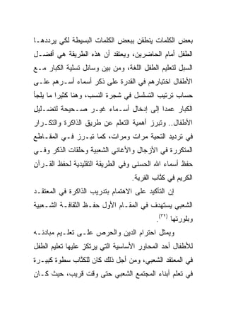 ‫ﺒﻌﺽ ﺍﻟﻜﻠﻤﺎﺕ ﻴﻨﻁﻘﻥ ﺒﺒﻌﺽ ﺍﻟﻜﻠﻤﺎﺕ ﺍﻟﺒﺴﻴﻁﺔ ﻟﻜﻲ ﻴﺭﺩﺩﻫـﺎ‬
‫ﺍﻟﻁﻔل ﺃﻤﺎﻡ ﺍﻟﺤﺎﻀﺭﻴﻥ، ﻭﻴﻌﺘﻘﺩ ﺃﻥ ﻫﺫﻩ ﺍﻟﻁﺭﻴﻘﺔ ﻫﻲ ﺃﻓﻀـل‬
‫ﺍﻟﺴﺒل ﻟﺘﻌﻠﻴﻡ ﺍﻟﻁﻔل ﺍﻟﻠﻐﺔ، ﻭﻤﻥ ﺒﻴﻥ ﻭﺴﺎﺌل ﺘﺴﻠﻴﺔ ﺍﻟﻜﺒﺎﺭ ﻤـﻊ‬
‫ﺍﻷﻁﻔﺎل ﺍﺨﺘﺒﺎﺭﻫﻡ ﻓﻲ ﺍﻟﻘﺩﺭﺓ ﻋﻠﻰ ﺫﻜﺭ ﺃﺴﻤﺎﺀ ﺃﺴـﺭﻫﻡ ﻋﻠـﻰ‬
‫ﺤﺴﺎﺏ ﺘﺭﺘﻴﺏ ﺍﻟﺘﺴﻠﺴل ﻓﻲ ﺸﺠﺭﺓ ﺍﻟﻨﺴﺏ، ﻭﻫﻨﺎ ﻜﺜﻴﺭﺍ ﻤﺎ ﻴﻠﺠﺄ‬
         ‫‪‬‬
‫ﺍﻟﻜﺒﺎﺭ ﻋﻤﺩﺍ ﺇﻟﻰ ﺇﺩﺨﺎل ﺃﺴـﻤﺎﺀ ﻏﻴـﺭ ﺼـﺤﻴﺤﺔ ﻟﺘﻀـﻠﻴل‬
                                      ‫‪‬‬
‫ﺍﻷﻁﻔﺎل.. ﻭﺘﺒﺭﺯ ﺃﻫﻤﻴﺔ ﺍﻟﺘﻌﻠﻡ ﻋﻥ ﻁﺭﻴﻕ ﺍﻟﺫﺍﻜﺭﺓ ﻭﺍﻟﺘﻜـﺭﺍﺭ‬
‫ﻓﻲ ﺘﺭﺩﻴﺩ ﺍﻟﺘﺤﻴﺔ ﻤﺭﺍﺕ ﻭﻤﺭﺍﺕ، ﻜﻤﺎ ﺘﺒـﺭﺯ ﻓـﻲ ﺍﻟﻤﻘـﺎﻁﻊ‬
‫ﺍﻟﻤﺘﻜﺭﺭﺓ ﻓﻲ ﺍﻷﺯﺠﺎل ﻭﺍﻷﻏﺎﻨﻲ ﺍﻟﺸﻌﺒﻴﺔ ﻭﺤﻠﻘﺎﺕ ﺍﻟﺫﻜﺭ ﻭﻓـﻲ‬
‫ﺤﻔﻅ ﺃﺴﻤﺎﺀ ﺍﷲ ﺍﻟﺤﺴﻨﻰ ﻭﻓﻲ ﺍﻟﻁﺭﻴﻘﺔ ﺍﻟﺘﻘﻠﻴﺩﻴﺔ ﻟﺤﻔﻅ ﺍﻟﻘـﺭﺁﻥ‬
                                  ‫ﺍﻟﻜﺭﻴﻡ ﻓﻲ ﻜ ﱠﺎﺏ ﺍﻟﻘﺭﻴﺔ.‬
                                            ‫ﹸﺘ‬
‫ﺇﻥ ﺍﻟﺘﺄﻜﻴﺩ ﻋﻠﻰ ﺍﻻﻫﺘﻤﺎﻡ ﺒﺘﺩﺭﻴﺏ ﺍﻟﺫﺍﻜﺭﺓ ﻓﻲ ﺍﻟﻤﻌﺘﻘـﺩ‬
‫ﺍﻟﺸﻌﺒﻲ ﻴﺴﺘﻬﺩﻑ ﻓﻲ ﺍﻟﻤﻘـﺎﻡ ﺍﻷﻭل ﺤﻔـﻅ ﺍﻟﺜﻘﺎﻓـﺔ ﺍﻟﺸـﻌﺒﻴﺔ‬
                                           ‫ﻭﺒﻠﻭﺭﺘﻬﺎ )٢٣(.‬
‫ﻭﻴﻤﺜل ﺍﺤﺘﺭﺍﻡ ﺍﻟﺩﻴﻥ ﻭﺍﻟﺤﺭﺹ ﻋﻠـﻰ ﺘﻌﻠـﻴﻡ ﻤﺒﺎﺩﺌـﻪ‬
‫ﻟﻸﻁﻔﺎل ﺃﺤﺩ ﺍﻟﻤﺤﺎﻭﺭ ﺍﻷﺴﺎﺴﻴﺔ ﺍﻟﺘﻲ ﻴﺭﺘﻜﺯ ﻋﻠﻴﻬﺎ ﺘﻌﻠﻴﻡ ﺍﻟﻁﻔل‬
‫ﻓﻲ ﺍﻟﻤﻌﺘﻘﺩ ﺍﻟﺸﻌﺒﻲ، ﻭﻤﻥ ﺃﺠل ﺫﻟﻙ ﻜﺎﻥ ﻟﻠﻜ ﱠﺎﺏ ﺴﻁﻭﺓ ﻜﺒﻴـﺭﺓ‬
              ‫ﹸﺘ‬
‫ﻓﻲ ﺘﻌﻠﻡ ﺃﺒﻨﺎﺀ ﺍﻟﻤﺠﺘﻤﻊ ﺍﻟﺸﻌﺒﻲ ﺤﺘﻰ ﻭﻗﺕ ﻗﺭﻴﺏ، ﺤﻴﺙ ﻜـﺎﻥ‬
 