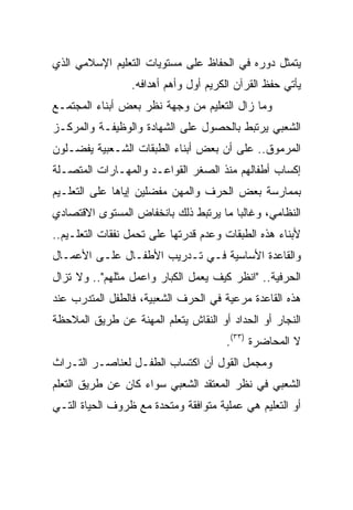 ‫ﻴﺘﻤﺜل ﺩﻭﺭﻩ ﻓﻲ ﺍﻟﺤﻔﺎﻅ ﻋﻠﻰ ﻤﺴﺘﻭﻴﺎﺕ ﺍﻟﺘﻌﻠﻴﻡ ﺍﻹﺴﻼﻤﻲ ﺍﻟﺫﻱ‬
                 ‫ﻴﺄﺘﻲ ﺤﻔﻅ ﺍﻟﻘﺭﺁﻥ ﺍﻟﻜﺭﻴﻡ ﺃﻭل ﻭﺃﻫﻡ ﺃﻫﺩﺍﻓﻪ.‬
‫ﻭﻤﺎ ﺯﺍل ﺍﻟﺘﻌﻠﻴﻡ ﻤﻥ ﻭﺠﻬﺔ ﻨﻅﺭ ﺒﻌﺽ ﺃﺒﻨﺎﺀ ﺍﻟﻤﺠﺘﻤـﻊ‬
‫ﺍﻟﺸﻌﺒﻲ ﻴﺭﺘﺒﻁ ﺒﺎﻟﺤﺼﻭل ﻋﻠﻰ ﺍﻟﺸﻬﺎﺩﺓ ﻭﺍﻟﻭﻅﻴﻔـﺔ ﻭﺍﻟﻤﺭﻜـﺯ‬
‫ﺍﻟﻤﺭﻤﻭﻕ.. ﻋﻠﻰ ﺃﻥ ﺒﻌﺽ ﺃﺒﻨﺎﺀ ﺍﻟﻁﺒﻘﺎﺕ ﺍﻟﺸـﻌﺒﻴﺔ ﻴﻔﻀـﻠﻭﻥ‬
‫ﺇﻜﺴﺎﺏ ﺃﻁﻔﺎﻟﻬﻡ ﻤﻨﺫ ﺍﻟﺼﻐﺭ ﺍﻟﻘﻭﺍﻋـﺩ ﻭﺍﻟﻤﻬـﺎﺭﺍﺕ ﺍﻟﻤﺘﺼـﻠﺔ‬
‫ﺒﻤﻤﺎﺭﺴﺔ ﺒﻌﺽ ﺍﻟﺤﺭﻑ ﻭﺍﻟﻤﻬﻥ ﻤﻔﻀﻠﻴﻥ ﺇﻴﺎﻫﺎ ﻋﻠﻰ ﺍﻟﺘﻌﻠـﻴﻡ‬
‫ﺍﻟﻨﻅﺎﻤﻲ، ﻭﻏﺎﻟﺒﺎ ﻤﺎ ﻴﺭﺘﺒﻁ ﺫﻟﻙ ﺒﺎﻨﺨﻔﺎﺽ ﺍﻟﻤﺴﺘﻭﻯ ﺍﻻﻗﺘﺼﺎﺩﻱ‬
                                       ‫‪‬‬
‫ﻷﺒﻨﺎﺀ ﻫﺫﻩ ﺍﻟﻁﺒﻘﺎﺕ ﻭﻋﺩﻡ ﻗﺩﺭﺘﻬﺎ ﻋﻠﻰ ﺘﺤﻤل ﻨﻔﻘﺎﺕ ﺍﻟﺘﻌﻠـﻴﻡ..‬
‫ﻭﺍﻟﻘﺎﻋﺩﺓ ﺍﻷﺴﺎﺴﻴﺔ ﻓـﻲ ﺘـﺩﺭﻴﺏ ﺍﻷﻁﻔـﺎل ﻋﻠـﻰ ﺍﻷﻋﻤـﺎل‬
‫ﺍﻟﺤﺭﻓﻴﺔ.. "ﺍﻨﻅﺭ ﻜﻴﻑ ﻴﻌﻤل ﺍﻟﻜﺒﺎﺭ ﻭﺍﻋﻤل ﻤﺜﻠﻬﻡ".. ﻭﻻ ﺘﺯﺍل‬
‫ﻫﺫﻩ ﺍﻟﻘﺎﻋﺩﺓ ﻤﺭﻋﻴﺔ ﻓﻲ ﺍﻟﺤﺭﻑ ﺍﻟﺸﻌﺒﻴﺔ، ﻓﺎﻟﻁﻔل ﺍﻟﻤﺘﺩﺭﺏ ﻋﻨﺩ‬
‫ﺍﻟﻨﺠﺎﺭ ﺃﻭ ﺍﻟﺤﺩﺍﺩ ﺃﻭ ﺍﻟﻨﻘﺎﺵ ﻴﺘﻌﻠﻡ ﺍﻟﻤﻬﻨﺔ ﻋﻥ ﻁﺭﻴﻕ ﺍﻟﻤﻼﺤﻅﺔ‬
                                      ‫ﻻ ﺍﻟﻤﺤﺎﻀﺭﺓ )٣٣(.‬
‫ﻭﻤﺠﻤل ﺍﻟﻘﻭل ﺃﻥ ﺍﻜﺘﺴﺎﺏ ﺍﻟﻁﻔـل ﻟﻌﻨﺎﺼـﺭ ﺍﻟﺘـﺭﺍﺙ‬
‫ﺍﻟﺸﻌﺒﻲ ﻓﻲ ﻨﻅﺭ ﺍﻟﻤﻌﺘﻘﺩ ﺍﻟﺸﻌﺒﻲ ﺴﻭﺍﺀ ﻜﺎﻥ ﻋﻥ ﻁﺭﻴﻕ ﺍﻟﺘﻌﻠﻡ‬
‫ﺃﻭ ﺍﻟﺘﻌﻠﻴﻡ ﻫﻲ ﻋﻤﻠﻴﺔ ﻤﺘﻭﺍﻓﻘﺔ ﻭﻤﺘﺤﺩﺓ ﻤﻊ ﻅﺭﻭﻑ ﺍﻟﺤﻴﺎﺓ ﺍﻟﺘـﻲ‬
 