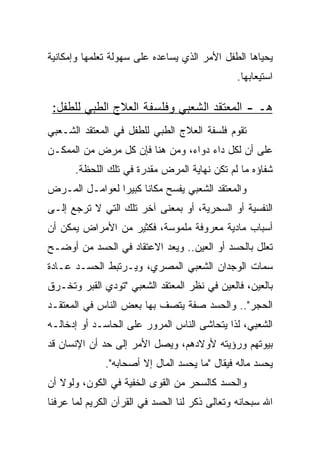 ‫ﻴﺤﻴﺎﻫﺎ ﺍﻟﻁﻔل ﺍﻷﻤﺭ ﺍﻟﺫﻱ ﻴﺴﺎﻋﺩﻩ ﻋﻠﻰ ﺴﻬﻭﻟﺔ ﺘﻌﻠﻤﻬﺎ ﻭﺇﻤﻜﺎﻨﻴﺔ‬
                                                ‫ﺍﺴﺘﻴﻌﺎﺒﻬﺎ.‬

 ‫ﻫـ - ﺍﻟﻤﻌﺘﻘﺩ ﺍﻟﺸﻌﺒﻲ ﻭﻓﻠﺴﻔﺔ ﺍﻟﻌﻼﺝ ﺍﻟﻁﺒﻲ ﻟﻠﻁﻔل:‬
‫ﺘﻘﻭﻡ ﻓﻠﺴﻔﺔ ﺍﻟﻌﻼﺝ ﺍﻟﻁﺒﻲ ﻟﻠﻁﻔل ﻓﻲ ﺍﻟﻤﻌﺘﻘﺩ ﺍﻟﺸـﻌﺒﻲ‬
‫ﻋﻠﻰ ﺃﻥ ﻟﻜل ﺩﺍﺀ ﺩﻭﺍﺀ، ﻭﻤﻥ ﻫﻨﺎ ﻓﺈﻥ ﻜل ﻤﺭﺽ ﻤﻥ ﺍﻟﻤﻤﻜـﻥ‬
      ‫ﺸﻔﺎﺅﻩ ﻤﺎ ﻟﻡ ﺘﻜﻥ ﻨﻬﺎﻴﺔ ﺍﻟﻤﺭﺽ ﻤﻘﺩﺭﺓ ﻓﻲ ﺘﻠﻙ ﺍﻟﻠﺤﻅﺔ.‬
‫ﻭﺍﻟﻤﻌﺘﻘﺩ ﺍﻟﺸﻌﺒﻲ ﻴﻔﺴﺢ ﻤﻜﺎﻨﺎ ﻜﺒﻴﺭﺍ ﻟﻌﻭﺍﻤـل ﺍﻟﻤـﺭﺽ‬
                ‫‪‬‬     ‫ﹰ‬
‫ﺍﻟﻨﻔﺴﻴﺔ ﺃﻭ ﺍﻟﺴﺤﺭﻴﺔ، ﺃﻭ ﺒﻤﻌﻨﻰ ﺁﺨﺭ ﺘﻠﻙ ﺍﻟﺘﻲ ﻻ ﺘﺭﺠﻊ ﺇﻟـﻰ‬
‫ﺃﺴﺒﺎﺏ ﻤﺎﺩﻴﺔ ﻤﻌﺭﻭﻓﺔ ﻤﻠﻤﻭﺴﺔ، ﻓﻜﺜﻴﺭ ﻤﻥ ﺍﻷﻤﺭﺍﺽ ﻴﻤﻜﻥ ﺃﻥ‬
‫ﺘﻌﻠل ﺒﺎﻟﺤﺴﺩ ﺃﻭ ﺍﻟﻌﻴﻥ.. ﻭﻴﻌﺩ ﺍﻻﻋﺘﻘﺎﺩ ﻓﻲ ﺍﻟﺤﺴﺩ ﻤﻥ ﺃﻭﻀـﺢ‬
‫ﺴﻤﺎﺕ ﺍﻟﻭﺠﺩﺍﻥ ﺍﻟﺸﻌﺒﻲ ﺍﻟﻤﺼﺭﻱ، ﻭﻴـﺭﺘﺒﻁ ﺍﻟﺤﺴـﺩ ﻋـﺎﺩﺓ‬
‫ﺒﺎﻟﻌﻴﻥ، ﻓﺎﻟﻌﻴﻥ ﻓﻲ ﻨﻅﺭ ﺍﻟﻤﻌﺘﻘﺩ ﺍﻟﺸﻌﺒﻲ "ﺘﻭﺩﻱ ﺍﻟﻘﺒﺭ ﻭﺘﺨـﺭﻕ‬
‫ﺍﻟﺤﺠﺭ".. ﻭﺍﻟﺤﺴﺩ ﺼﻔﺔ ﻴﺘﺼﻑ ﺒﻬﺎ ﺒﻌﺽ ﺍﻟﻨﺎﺱ ﻓﻲ ﺍﻟﻤﻌﺘﻘـﺩ‬
‫ﺍﻟﺸﻌﺒﻲ، ﻟﺫﺍ ﻴﺘﺤﺎﺸﻰ ﺍﻟﻨﺎﺱ ﺍﻟﻤﺭﻭﺭ ﻋﻠﻰ ﺍﻟﺤﺎﺴـﺩ ﺃﻭ ﺇﺩﺨﺎﻟـﻪ‬
‫ﺒﻴﻭﺘﻬﻡ ﻭﺭﺅﻴﺘﻪ ﻷﻭﻻﺩﻫﻡ، ﻭﻴﺼل ﺍﻷﻤﺭ ﺇﻟﻰ ﺤﺩ ﺃﻥ ﺍﻹﻨﺴﺎﻥ ﻗﺩ‬
              ‫ﻴﺤﺴﺩ ﻤﺎﻟﻪ ﻓﻴﻘﺎل "ﻤﺎ ﻴﺤﺴﺩ ﺍﻟﻤﺎل ﺇﻻ ﺃﺼﺤﺎﺒﻪ".‬
‫ﻭﺍﻟﺤﺴﺩ ﻜﺎﻟﺴﺤﺭ ﻤﻥ ﺍﻟﻘﻭﻯ ﺍﻟﺨﻔﻴﺔ ﻓﻲ ﺍﻟﻜﻭﻥ، ﻭﻟﻭﻻ ﺃﻥ‬
‫ﺍﷲ ﺴﺒﺤﺎﻨﻪ ﻭﺘﻌﺎﻟﻰ ﺫﻜﺭ ﻟﻨﺎ ﺍﻟﺤﺴﺩ ﻓﻲ ﺍﻟﻘﺭﺁﻥ ﺍﻟﻜﺭﻴﻡ ﻟﻤﺎ ﻋﺭﻓﻨﺎ‬
 