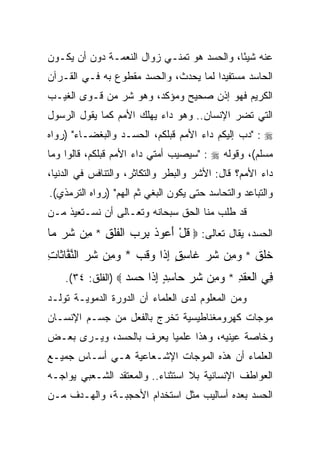 ‫ﻋﻨﻪ ﺸﻴﺌﺎ، ﻭﺍﻟﺤﺴﺩ ﻫﻭ ﺘﻤﻨـﻲ ﺯﻭﺍل ﺍﻟﻨﻌﻤـﺔ ﺩﻭﻥ ﺃﻥ ﻴﻜـﻭﻥ‬
                                            ‫ً‬
‫ﺍﻟﺤﺎﺴﺩ ﻤﺴﺘﻔﻴﺩﺍ ﻟﻤﺎ ﻴﺤﺩﺙ، ﻭﺍﻟﺤﺴﺩ ﻤﻘﻁﻭﻉ ﺒﻪ ﻓـﻲ ﺍﻟﻘـﺭﺁﻥ‬
                                       ‫‪‬‬
‫ﺍﻟﻜﺭﻴﻡ ﻓﻬﻭ ﺇﺫﻥ ﺼﺤﻴﺢ ﻭﻤﺅﻜﺩ، ﻭﻫﻭ ﺸﺭ ﻤﻥ ﻗـﻭﻯ ﺍﻟﻐﻴـﺏ‬
‫ﺍﻟﺘﻲ ﺘﻀﺭ ﺍﻹﻨﺴﺎﻥ.. ﻭﻫﻭ ﺩﺍﺀ ﻴﻬﻠﻙ ﺍﻷﻤﻡ ﻜﻤﺎ ﻴﻘﻭل ﺍﻟﺭﺴﻭل‬
‫‪" : ‬ﺩﺏ ﺇﻟﻴﻜﻡ ﺩﺍﺀ ﺍﻷﻤﻡ ﻗﺒﻠﻜﻡ، ﺍﻟﺤﺴـﺩ ﻭﺍﻟﺒﻐﻀـﺎﺀ" )ﺭﻭﺍﻩ‬
‫ﻤﺴﻠﻡ(، ﻭﻗﻭﻟﻪ ‪" : ‬ﺴﻴﺼﻴﺏ ﺃﻤﺘﻲ ﺩﺍﺀ ﺍﻷﻤﻡ ﻗﺒﻠﻜﻡ، ﻗﺎﻟﻭﺍ ﻭﻤﺎ‬
‫ﺩﺍﺀ ﺍﻷﻤﻡ؟ ﻗﺎل: ﺍﻷﺸﺭ ﻭﺍﻟﺒﻁﺭ ﻭﺍﻟﺘﻜﺎﺜﺭ، ﻭﺍﻟﺘﻨﺎﻓﺱ ﻓﻲ ﺍﻟﺩﻨﻴﺎ،‬
‫ﻭﺍﻟﺘﺒﺎﻋﺩ ﻭﺍﻟﺘﺤﺎﺴﺩ ﺤﺘﻰ ﻴﻜﻭﻥ ﺍﻟﺒﻐﻲ ﺜﻡ ﺍﻟﻬﻡ" )ﺭﻭﺍﻩ ﺍﻟﺘﺭﻤﺫﻱ(.‬
‫ﻗﺩ ﻁﻠﺏ ﻤﻨﺎ ﺍﻟﺤﻕ ﺴﺒﺤﺎﻨﻪ ﻭﺘﻌـﺎﻟﻰ ﺃﻥ ﻨﺴـﺘﻌﻴﺫ ﻤـﻥ‬
‫ﺍﻟﺤﺴﺩ، ﻴﻘﺎل ﺘﻌﺎﻟﻰ: ‪ ‬ﻗل ﺃ ‪‬ﻭﺫ ﺒﺭﺏ ﺍﻟﻔﻠ ِ * ِﻥ ﺸﺭ ‪‬ﺎ‬
 ‫ﹸ ْ َﻋ ﹸ ِ ‪  ‬ﹾ ﹶﹶﻕ ﻤ ﹶ ‪ ‬ﻤ‬
‫ﺨﻠﻕ * ﻭ ِﻥ ﺸﺭ ﹶﺎﺴﻕ ﺇ ﹶﺍ ‪‬ﻗ ‪ * ‬ﻭ ِﻥ ﺸﺭ ﺍﻟﻨ ﱠﺎ ﹶﺎﺕ‬
‫ﹶﹶ ﹶ ‪‬ﻤ ﹶ ‪ ‬ﻏ ِ ٍ ِﺫ ﻭ ﹶﺏ ‪‬ﻤ ﹶ ‪ ‬ﱠﻔ ﺜ ِ‬
    ‫ِﻲ ﺍﻟﻌﻘ ِ * ﻭ ِﻥ ﺸﺭ ‪‬ﺎﺴﺩ ﺇ ﹶﺍ ﺤﺴﺩ ‪) ‬ﺍﻟﻔﻠﻕ: ٤٣(.‬
                   ‫ﻓ ﹾ ‪ ‬ﹶﺩ ‪‬ﻤ ﹶ ‪ ‬ﺤ ِ ٍ ِﺫ ‪  ‬‬
‫ﻭﻤﻥ ﺍﻟﻤﻌﻠﻭﻡ ﻟﺩﻯ ﺍﻟﻌﻠﻤﺎﺀ ﺃﻥ ﺍﻟﺩﻭﺭﺓ ﺍﻟﺩﻤﻭﻴـﺔ ﺘﻭﻟـﺩ‬
‫ﻤﻭﺠﺎﺕ ﻜﻬﺭﻭﻤﻐﻨﺎﻁﻴﺴﻴﺔ ﺘﺨﺭﺝ ﺒﺎﻟﻔﻌل ﻤﻥ ﺠﺴـﻡ ﺍﻹﻨﺴـﺎﻥ‬
‫ﻭﺨﺎﺼﺔ ﻋﻴﻨﻴﻪ، ﻭﻫﺫﺍ ﻋﻠﻤﻴﺎ ﻴﻌﺭﻑ ﺒﺎﻟﺤﺴﺩ، ﻭﻴـﺭﻯ ﺒﻌـﺽ‬
                         ‫‪‬‬
‫ﺍﻟﻌﻠﻤﺎﺀ ﺃﻥ ﻫﺫﻩ ﺍﻟﻤﻭﺠﺎﺕ ﺍﻹﺸـﻌﺎﻋﻴﺔ ﻫـﻲ ﺃﺴـﺎﺱ ﺠﻤﻴـﻊ‬
‫ﺍﻟﻌﻭﺍﻁﻑ ﺍﻹﻨﺴﺎﻨﻴﺔ ﺒﻼ ﺍﺴﺘﺜﻨﺎﺀ.. ﻭﺍﻟﻤﻌﺘﻘﺩ ﺍﻟﺸـﻌﺒﻲ ﻴﻭﺍﺠـﻪ‬
‫ﺍﻟﺤﺴﺩ ﺒﻌﺩﻩ ﺃﺴﺎﻟﻴﺏ ﻤﺜل ﺍﺴﺘﺨﺩﺍﻡ ﺍﻷﺤﺠﺒـﺔ، ﻭﺍﻟﻬـﺩﻑ ﻤـﻥ‬
 