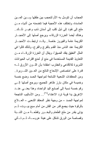 ‫ﺍﻟﺤﺠﺎﺏ ﺃﻥ ﺘﺘﻭﺴل ﺒﻪ ﺍﻷﻡ ﻟﺘﺤﺠﺏ ﺒﻴﻥ ﻁﻔﻠﻬﺎ ﻭﺒـﻴﻥ ﺍﻟﻌـﻴﻥ‬
‫ﺍﻟﺤﺎﺴﺩﺓ، ﻭﺘﺨﺘﻠﻑ ﻫﺫﻩ ﺍﻷﺤﺠﺒﺔ ﻓﻴﻤﺎ ﺘﺘﻀﻤﻨﻪ ﻤﻥ ﺃﺸﻴﺎﺀ ﻤـﻥ‬
‫ﻤﻠﺢ ﺇﻟﻰ ﻨﻘﻭﺩ ﺇﻟﻰ ﺫﻴل ﻜﻠﺏ ﺇﻟﻰ ﺃﺴﻨﺎﻥ ﺫﺌﺏ ﻭﻏﻴـﺭ ﺫﻟـﻙ..‬
‫ﻭﻫﻨﺎﻙ ﺃﻴﻀﺎ ﺍﻟﺨﺭﺯﺓ ﺍﻟﺯﺭﻗﺎﺀ، ﻭﻴﺭﺠﻊ ﺃﺼﻠﻬﺎ ﺇﻟﻰ ﺍﻷﺤﺠـﺎﺭ‬
                                         ‫‪‬‬
‫ﺍﻟﻜﺭﻴﻤﺔ ﻋﺎﻤﺔ ﻭﺍﻟﻔﻴﺭﻭﺯ ﺨﺎﺼﺔ.. ﻭﻗـﺩ ﺍﺭﺘﺒﻁـﺕ ﺍﻷﺤﺠـﺎﺭ‬
‫ﺍﻟﻜﺭﻴﻤﺔ ﻋﻨﺩ ﺍﻟﻨﺎﺱ ﻤﻨﺫ ﺍﻟﻘﺩﻡ ﺒﺎﻟﻔﺭﺝ ﻭﺍﻟﻔﺭﺡ، ﻭﻟﺫﻟﻙ ﻗﺎﻟﻭﺍ ﻓﻲ‬
‫ﺍﻟﻤﺜل "ﺍﻟﻌﻘﻴﻕ ﻴﻔﻙ ﺍﻟﻀﻴﻕ"، ﻭﻴﻘﺎل ﺃﻥ ﺍﻟﺨﺭﺯﺓ ﺍﻟﺯﺭﻗـﺎﺀ ﻤـﻥ‬
‫ﺍﻟﺘﻌﺎﻭﻴﺫ ﺍﻟﻘﺩﻴﻤﺔ ﺍﻟﻤﺴﺘﺨﺩﻤﺔ ﻓﻲ ﻤﻨﻊ ﺃﻭ ﻟﻤﻨﻊ ﺍﻗﺘﺭﺍﺏ ﺍﻟﺤﻴﻭﺍﻨﺎﺕ‬
‫ﺍﻟﺸﺭﻴﺭﺓ ﻜﺎﻷﻓﺎﻋﻲ ﻭﺍﻟﻌﻘﺎﺭﺏ ﺍﻋﺘﻘﺎﺩﺍ ﺒﺄﻥ ﺍﻟﻠـﻭﻥ ﺍﻷﺯﺭﻕ ﻟـﻪ‬
                      ‫‪‬‬
‫ﻗﺩﺭﺓ ﻋﻠﻰ ﺍﻤﺘﺼﺎﺹ ﺍﻹﺸﻌﺎﻉ ﺍﻟﻨﺎﺘﺞ ﻤﻥ ﺍﻟﻌـﻴﻥ ﺍﻟﺸـﺭﻴﺭﺓ..‬
‫ﻭﻤﻥ ﺍﻟﻤﻌﺘﻘﺩﺍﺕ ﺍﻟﺸﻌﺒﻴﺔ ﺍﻟﺸﺎﺌﻌﺔ ﻟﻤﻭﺍﺠﻬﺔ ﺍﻟﺤﺴﺩ ﻭﻀﻊ ﺨﻤﺴﺔ‬
‫ﻭﺨﻤﻴﺴﺔ ﻓﻲ ﻤﻜﺎﻥ ﺒﺎﺭﺯ ﻅﺎﻫﺭ ﻟﻠﺠﻤﻴﻊ، ﻭﻴﺭﺠﻊ ﺃﺼﻠﻬﺎ ﺇﻟـﻰ‬
‫ﺭﻗﻡ ﺨﻤﺴﺔ ﻨﺴﺒﺔ ﺇﻟﻰ ﺃﺼﺎﺒﻊ ﺍﻟﻴﺩ ﺍﻟﻭﺍﺤﺩﺓ، ﻭﻫﺫﺍ ﻴﻌﻨـﻲ ﻋﻨـﺩ‬
‫ﺍﻹﻏﺭﻴﻕ ﻴﺩﺍ ﻗﻭﻴﺔ ﺘﺭﺩ ﺍﻻﻋﺘﺩﺍﺀ)٥٣(... ﻭﻤﻥ ﺍﻷﺴﺎﻟﻴﺏ ﺍﻟﻨﺎﺠﺤﺔ‬
                                             ‫‪‬‬
‫ﻟﻤﻭﺍﺠﻬﺔ ﺍﻟﺤﺴﺩ – ﻤﻥ ﻭﺠﻬﺔ ﻨﻅﺭ ﺍﻟﻤﻌﺘﻘﺩ ﺍﻟﺸﻌﺒﻲ – ﺍﻟﻌـﻼﺝ‬
‫ﺒﺎﻟﺭﻗﻭﺓ ﺤﻴﺙ ﻴﺠﻤﻊ ﻗﺩﺭ ﻤﻥ ﺍﻟﻘﺵ ﻤﻥ ﺃﻤﺎﻡ ﺴﺒﻊ ﺒﻴـﻭﺕ، ﺜـﻡ‬
‫ﻴﺅﺘﻰ ﺒﻘﺩﺭ ﻤﻥ ﻤﻠﺢ ﺍﻟﻁﻌﺎﻡ ﻭﺍﻟﺒﺨـﻭﺭ ﻭﻗﻁﻌـﺔ ﻤـﻥ ﺍﻟﺸـﺒﺔ‬
‫ﻭﻗﺼﺎﺼﺔ ﻤﻥ ﺍﻟﻭﺭﻕ ﺘﺸﻜل ﻋﻠﻰ ﻫﻴﺌﺔ ﻋﺭﻭﺴـﺔ، ﺜـﻡ ﺘـﺄﺘﻲ‬
 