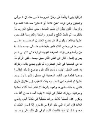 ‫ﺍﻟﺭﺍﻗﻴﺔ ﺒﺈﺒﺭﺓ ﻭﺘﺄﺨﺫ ﻓﻲ ﻭﺨﺯ ﺍﻟﻌﺭﻭﺴﺔ ﻓـﻲ ﻤﻜـﺎﻥ ﺍﻟـﺭﺃﺱ‬
‫ﻭﺍﻟﻌﻴﻨﻴﻥ ﻭﻫﻲ ﺘﺭﺩﺩ "ﻋﻴﻥ ﻓﻼﻨﺔ ﺃﻭ ﻓـﻼﻥ" ﻤﻌـﺩﺩﺓ ﺍﻟﻨﺴـﻭﺓ‬
‫ﻭﺍﻟﺭﺠﺎل ﺍﻟﺫﻴﻥ ﻴﻅﻥ ﺃﻥ ﻤﻨﻬﻡ ﺍﻟﺤﺎﺴﺩ، ﺤﺘﻰ ﺘﻤﺘﻠﺊ ﺍﻟﻌﺭﻭﺴـﺔ‬
‫ﺒﺎﻟﺜﻘﻭﺏ، ﺜﻡ ﺘﺄﺨﺫ ﺍﻟﻤﻠﺢ ﻭﺍﻟﺒﺨﻭﺭ ﻭﺍﻟﺸﺒﺔ ﻭﺍﻟﻌﺭﻭﺴﺔ ﻓﺘﻘـﺒﺽ‬
‫ﻋﻠﻴﻬﺎ ﺒﻴﻤﻨﺎﻫﺎ ﻭﻴﻜﻭﻥ ﻗﺩ ﺘﻡ ﻭﻀﻊ ﺍﻟﻁﻔـل ﺍﻟﻤﺤﺴـﻭﺩ ﻋﻠـﻰ‬
‫ﺤﺠﺭﻫﺎ ﻓﻲ ﻭﻀﻊ ﺍﻟﻨﺎﺌﻡ ﻓﺘﻤﺭ ﺒﻘﺒﻀﺔ ﻴﺩﻫﺎ ﻋﻠﻰ ﺠﺴﺩﻩ ﺒﺎﺩﺌـﺔ‬
‫ﻤﻥ ﺭﺃﺴﻪ ﻭﻫﻲ ﺘﺭﺩﺩ ﺍﻟﺼﻴﻐﺔ ﺍﻟﻘﻭﻟﻴﺔ ﻟﻠﺭﻗﻴﺔ ﺤﺘﻰ ﺘﻨﺘﻬـﻲ ﺜـﻡ‬
‫ﻴﺠﺭﻱ ﺇﺸﻌﺎل ﺍﻟﻨﺎﺭ ﻓﻲ ﺍﻟﻘﺵ ﺍﻟﺫﻱ ﺴﺒﻕ ﺠﻤﻌﻪ، ﺘﻠﻘﻲ ﺍﻟﺭﺍﻗﻴـﺔ‬
‫ﻤﺎ ﻓﻲ ﻗﺒﻀﺘﻬﺎ ﻓﻲ ﺍﻟﻨﺎﺭ ﻓﻴﺤﺘﺭﻕ، ﺜﻡ ﺘﻘﻭﻡ ﺒﺠﻤﻊ ﺒﻘﺎﻴﺎﻩ ﻭﺘﻔﺭﻙ‬
‫ﺒﻪ ﻜﻌﺏ ﺍﻟﻁﻔل ﺍﻷﻴﺴﺭ، ﻭﺒﻌﺩ ﺫﻟﻙ ﺘﻘﻭﻡ ﺒﻭﻀﻊ ﺘﻠـﻙ ﺍﻟﺒﻘﺎﻴـﺎ‬
‫ﻭﻤﻌﻬﺎ ﻗﻁﻌﺔ ﻤﻥ ﺍﻟﻨﻘﻭﺩ ﺍﻟﻤﻌﺩﻨﻴﺔ ﻓﻲ ﻤﻨﺩﻴل ﻭﺘﻠﻔﻬـﺎ ﻭﺘـﺭﺒﻁ‬
‫ﻋﻠﻴﻬﺎ ﺜﻡ ﺘﻌﻁﻴﻪ ﻟﻤﻥ ﺘﺫﻫﺏ ﺒﻪ ﻭﻗﺕ ﺍﻟﻤﻐﻴﺏ ﺇﻟﻰ ﻤﻔﺘﺭﻕ ﻁﺭﻕ‬
‫ﻓﺘﻠﻘﻲ ﺒﻪ ﺨﻠﻑ ﻅﻬﺭﻫﺎ ﻭﺘﻌﻭﺩ ﺒﺸﺭﻁ ﺃﻻ ﺘﻜﻠﻡ ﺃﺤﺩﺍ ﺃﺜﻨﺎﺀ ﺫﻫﺎﺒﻬﺎ‬
              ‫‪‬‬
‫ﻭﻋﻭﺩﺘﻬﺎ، ﻭﻴﺘﺭﻙ ﺍﻟﻁﻔل ﻓﻲ ﻟﻴﻠﺘﻪ ﻻ ﻴﻘﺒﻠﻪ ﺃﺤـﺩ ﻤـﻥ ﺃﻫﻠـﻪ،‬
‫ﻭﺘﻜﺭﺭ ﻫﺫﻩ ﺍﻟﻌﻤﻠﻴﺔ ﺜﻼﺙ ﻤﺭﺍﺕ ﻤﺘﺘﺎﻟﻴﺔ ﻓﻲ ﺜﻼﺜﺔ ﺃﻴﺎﻡ، ﻭﻓـﻲ‬
‫ﺍﻟﻌﺎﺩﺓ ﻓﺈﻥ ﺍﻟﻤﺭﺃﺓ ﺍﻟﺘﻲ ﺘﺘﻠﻭ ﺍﻟﺭﻗـﻰ ﺘﻘـﺭﺭ ﺇﺫﺍ ﻜـﺎﻥ ﺍﻟﻁﻔـل‬
‫ﻤﺤﺴﻭﺩﺍ ﺃﻭ ﻻ، ﻓﺈﺫﺍ ﺘﺜﺎﺀﺒﺕ ﺃﺜﻨﺎﺀ ﺍﻟﺭﻗﻲ ﺩل ﺫﻟﻙ ﻋﻠﻰ ﻭﺠـﻭﺩ‬
                                                ‫‪‬‬
 