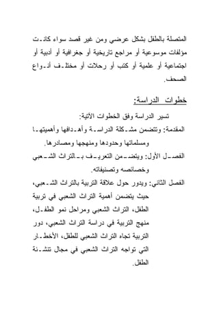 ‫ﺍﻟﻤﺘﺼﻠﺔ ﺒﺎﻟﻁﻔل ﺒﺸﻜل ﻋﺭﻀﻲ ﻭﻤﻥ ﻏﻴﺭ ﻗﺼﺩ ﺴﻭﺍﺀ ﻜﺎﻨـﺕ‬
‫ﻤﺅﻟﻔﺎﺕ ﻤﻭﺴﻭﻋﻴﺔ ﺃﻭ ﻤﺭﺍﺠﻊ ﺘﺎﺭﻴﺨﻴﺔ ﺃﻭ ﺠﻐﺭﺍﻓﻴﺔ ﺃﻭ ﺃﺩﺒﻴﺔ ﺃﻭ‬
‫ﺍﺠﺘﻤﺎﻋﻴﺔ ﺃﻭ ﻋﻠﻤﻴﺔ ﺃﻭ ﻜﺘﺏ ﺃﻭ ﺭﺤﻼﺕ ﺃﻭ ﻤﺨﺘﻠـﻑ ﺃﻨـﻭﺍﻉ‬
                                             ‫ﺍﻟﺼﺤﻑ.‬

                                   ‫ﺨﻁﻭﺍﺕ ﺍﻟﺩﺭﺍﺴﺔ:‬
                ‫ﺘﺴﻴﺭ ﺍﻟﺩﺭﺍﺴﺔ ﻭﻓﻕ ﺍﻟﺨﻁﻭﺍﺕ ﺍﻵﺘﻴﺔ:‬
‫ﺍﻟﻤﻘﺩﻤﺔ: ﻭﺘﺘﻀﻤﻥ ﻤﺸـﻜﻠﺔ ﺍﻟﺩﺭﺍﺴـﺔ ﻭﺃﻫـﺩﺍﻓﻬﺎ ﻭﺃﻫﻤﻴﺘﻬـﺎ‬
   ‫ﻭﻤﺴﻠﻤﺎﺘﻬﺎ ﻭﺤﺩﻭﺩﻫﺎ ﻭﻤﻨﻬﺠﻬﺎ ﻭﻤﺼﺎﺩﺭﻫﺎ.‬
‫ـﻑ ـﺎﻟﺘﺭﺍﺙ ـﻌﺒﻲ‬
   ‫ﺍﻟﺸـ‬    ‫ـﻤﻥ ﺍﻟﺘﻌﺭﻴـ ﺒـ‬
                        ‫ـل ﺍﻷﻭل: ﻭﻴﺘﻀـ‬
                                     ‫ﺍﻟﻔﺼـ‬
                    ‫ﻭﺨﺼﺎﺌﺼﻪ ﻭﺘﺼﻨﻴﻔﺎﺘﻪ.‬
‫ﺍﻟﻔﺼل ﺍﻟﺜﺎﻨﻲ: ﻭﻴﺩﻭﺭ ﺤﻭل ﻋﻼﻗﺔ ﺍﻟﺘﺭﺒﻴﺔ ﺒﺎﻟﺘﺭﺍﺙ ﺍﻟﺸـﻌﺒﻲ،‬
‫ﺤﻴﺙ ﻴﺘﻀﻤﻥ ﺃﻫﻤﻴﺔ ﺍﻟﺘﺭﺍﺙ ﺍﻟﺸﻌﺒﻲ ﻓﻲ ﺘﺭﺒﻴﺔ‬
‫ﺍﻟﻁﻔل، ﺍﻟﺘﺭﺍﺙ ﺍﻟﺸﻌﺒﻲ ﻭﻤﺭﺍﺤل ﻨﻤﻭ ﺍﻟﻁﻔـل،‬
‫ﻤﻨﻬﺞ ﺍﻟﺘﺭﺒﻴﺔ ﻓﻲ ﺩﺭﺍﺴﺔ ﺍﻟﺘﺭﺍﺙ ﺍﻟﺸﻌﺒﻲ، ﺩﻭﺭ‬
‫ﺍﻟﺘﺭﺒﻴﺔ ﺘﺠﺎﻩ ﺍﻟﺘﺭﺍﺙ ﺍﻟﺸﻌﺒﻲ ﻟﻠﻁﻔل، ﺍﻷﺨﻁـﺎﺭ‬
‫ﺍﻟﺘﻲ ﺘﻭﺍﺠﻪ ﺍﻟﺘﺭﺍﺙ ﺍﻟﺸﻌﺒﻲ ﻓﻲ ﻤﺠﺎل ﺘﻨﺸـﺌﺔ‬
                                   ‫ﺍﻟﻁﻔل.‬
 