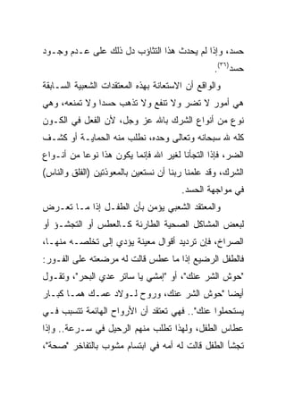 ‫ﺤﺴﺩ، ﻭﺇﺫﺍ ﻟﻡ ﻴﺤﺩﺙ ﻫﺫﺍ ﺍﻟﺘﺜﺎﺅﺏ ﺩل ﺫﻟﻙ ﻋﻠﻰ ﻋـﺩﻡ ﻭﺠـﻭﺩ‬
                                                 ‫ﺤﺴﺩ)٦٣(.‬
‫ﻭﺍﻟﻭﺍﻗﻊ ﺃﻥ ﺍﻻﺴﺘﻌﺎﻨﺔ ﺒﻬﺫﻩ ﺍﻟﻤﻌﺘﻘﺩﺍﺕ ﺍﻟﺸﻌﺒﻴﺔ ﺍﻟﺴـﺎﺒﻘﺔ‬
‫ﻫﻲ ﺃﻤﻭﺭ ﻻ ﺘﻀﺭ ﻭﻻ ﺘﻨﻔﻊ ﻭﻻ ﺘﺫﻫﺏ ﺤﺴﺩﺍ ﻭﻻ ﺘﻤﻨﻌﻪ، ﻭﻫﻲ‬
               ‫‪‬‬
‫ﻨﻭﻉ ﻤﻥ ﺃﻨﻭﺍﻉ ﺍﻟﺸﺭﻙ ﺒﺎﷲ ﻋﺯ ﻭﺠل، ﻷﻥ ﺍﻟﻔﻌل ﻓﻲ ﺍﻟﻜـﻭﻥ‬
‫ﻜﻠﻪ ﷲ ﺴﺒﺤﺎﻨﻪ ﻭﺘﻌﺎﻟﻰ ﻭﺤﺩﻩ، ﻨﻁﻠﺏ ﻤﻨﻪ ﺍﻟﺤﻤﺎﻴـﺔ ﺃﻭ ﻜﺸـﻑ‬
‫ﺍﻟﻀﺭ، ﻓﺈﺫﺍ ﺍﻟﺘﺠﺄﻨﺎ ﻟﻐﻴﺭ ﺍﷲ ﻓﺈﻨﻤﺎ ﻴﻜﻭﻥ ﻫﺫﺍ ﻨﻭﻋﺎ ﻤﻥ ﺃﻨـﻭﺍﻉ‬
‫ﺍﻟﺸﺭﻙ، ﻭﻗﺩ ﻋﻠﻤﻨﺎ ﺭﺒﻨﺎ ﺃﻥ ﻨﺴﺘﻌﻴﻥ ﺒﺎﻟﻤﻌﻭﺫﺘﻴﻥ )ﺍﻟﻔﻠﻕ ﻭﺍﻟﻨﺎﺱ(‬
                                       ‫ﻓﻲ ﻤﻭﺍﺠﻬﺔ ﺍﻟﺤﺴﺩ.‬
‫ﻭﺍﻟﻤﻌﺘﻘﺩ ﺍﻟﺸﻌﺒﻲ ﻴﺅﻤﻥ ﺒﺄﻥ ﺍﻟﻁﻔـل ﺇﺫﺍ ﻤـﺎ ﺘﻌـﺭﺽ‬
‫ﻟﺒﻌﺽ ﺍﻟﻤﺸﺎﻜل ﺍﻟﺼﺤﻴﺔ ﺍﻟﻁﺎﺭﺌﺔ ﻜـﺎﻟﻌﻁﺱ ﺃﻭ ﺍﻟﺘﺠﺸـﺅ ﺃﻭ‬
‫ﺍﻟﺼﺭﺍﺥ، ﻓﺈﻥ ﺘﺭﺩﻴﺩ ﺃﻗﻭﺍل ﻤﻌﻴﻨﺔ ﻴﺅﺩﻱ ﺇﻟﻰ ﺘﺨﻠﺼـﻪ ﻤﻨﻬـﺎ،‬
‫ﻓﺎﻟﻁﻔل ﺍﻟﺭﻀﻴﻊ ﺇﺫﺍ ﻤﺎ ﻋﻁﺱ ﻗﺎﻟﺕ ﻟﻪ ﻤﺭﻀﻌﺘﻪ ﻋﻠﻰ ﺍﻟﻔـﻭﺭ:‬
‫"ﺤﻭﺵ ﺍﻟﺸﺭ ﻋﻨﻙ"، ﺃﻭ "ﺇﻤﺸﻲ ﻴﺎ ﺴﺎﺘﺭ ﻋﺩﻱ ﺍﻟﺒﺤﺭ"، ﻭﺘﻘـﻭل‬
‫ﺃﻴﻀﺎ "ﺤﻭﺵ ﺍﻟﺸﺭ ﻋﻨﻙ، ﻭﺭﻭﺡ ﻟـﻭﻻﺩ ﻋﻤـﻙ ﻫﻤـﺎ ﻜﺒـﺎﺭ‬
                                           ‫‪‬‬
‫ﻴﺴﺘﺤﻤﻠﻭﺍ ﻋﻨﻙ".. ﻓﻬﻲ ﺘﻌﺘﻘﺩ ﺃﻥ ﺍﻷﺭﻭﺍﺡ ﺍﻟﻬﺎﺌﻤﺔ ﺘﺘﺴﺒﺏ ﻓـﻲ‬
‫ﻋﻁﺎﺱ ﺍﻟﻁﻔل، ﻭﻟﻬﺫﺍ ﺘﻁﻠﺏ ﻤﻨﻬﻡ ﺍﻟﺭﺤﻴل ﻓﻲ ﺴـﺭﻋﺔ.. ﻭﺇﺫﺍ‬
‫ﺘﺠﺸﺄ ﺍﻟﻁﻔل ﻗﺎﻟﺕ ﻟﻪ ﺃﻤﻪ ﻓﻲ ﺍﺒﺘﺴﺎﻡ ﻤﺸﻭﺏ ﺒﺎﻟﺘﻔﺎﺨﺭ "ﺼﺤﺔ"،‬
 