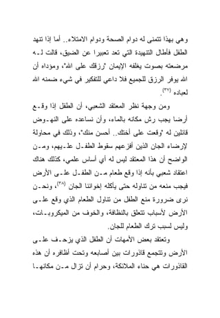 ‫ﻭﻫﻲ ﺒﻬﺫﺍ ﺘﺘﻤﻨﻰ ﻟﻪ ﺩﻭﺍﻡ ﺍﻟﺼﺤﺔ ﻭﺩﻭﺍﻡ ﺍﻻﻤﺘﻼﺀ.. ﺃﻤﺎ ﺇﺫﺍ ﺘﻨﻬﺩ‬
‫ﺍﻟﻁﻔل ﻓﺄﻁﺎل ﺍﻟﺘﻨﻬﻴﺩﺓ ﺍﻟﺘﻲ ﺘﻌﺩ ﺘﻌﺒﻴﺭﺍ ﻋﻥ ﺍﻟﻀﻴﻕ، ﻗﺎﻟﺕ ﻟـﻪ‬
                    ‫‪‬‬
‫ﻤﺭﻀﻌﺘﻪ ﺒﺼﻭﺕ ﻴﻐﻠﻔﻪ ﺍﻹﻴﻤﺎﻥ "ﺭﺯﻗﻙ ﻋﻠﻰ ﺍﷲ"، ﻭﻤﺅﺩﺍﻩ ﺃﻥ‬
‫ﺍﷲ ﻴﻭﻓﺭ ﺍﻟﺭﺯﻕ ﻟﻠﺠﻤﻴﻊ ﻓﻼ ﺩﺍﻋﻲ ﻟﻠﺘﻔﻜﻴﺭ ﻓﻲ ﺸﻲﺀ ﻀﻤﻨﻪ ﺍﷲ‬
                                              ‫ﻟﻌﺒﺎﺩﻩ )٧٣(.‬
‫ﻭﻤﻥ ﻭﺠﻬﺔ ﻨﻅﺭ ﺍﻟﻤﻌﺘﻘﺩ ﺍﻟﺸﻌﺒﻲ، ﺃﻥ ﺍﻟﻁﻔل ﺇﺫﺍ ﻭﻗـﻊ‬
‫ﺃﺭﻀﺎ ﻴﺠﺏ ﺭﺵ ﻤﻜﺎﻨﻪ ﺒﺎﻟﻤﺎﺀ، ﻭﺃﻥ ﻨﺴﺎﻋﺩﻩ ﻋﻠﻰ ﺍﻟﻨﻬـﻭﺽ‬
                                             ‫‪‬‬
‫ﻗﺎﺌﻠﻴﻥ ﻟﻪ "ﻭﻗﻌﺕ ﻋﻠﻰ ﺃﺨﺘﻙ.. ﺃﺤﺴﻥ ﻤﻨﻙ"، ﻭﺫﻟﻙ ﻓﻲ ﻤﺤﺎﻭﻟﺔ‬
‫ﻹﺭﻀﺎﺀ ﺍﻟﺠﺎﻥ ﺍﻟﺫﻴﻥ ﺃﻓﺯﻋﻬﻡ ﺴﻘﻭﻁ ﺍﻟﻁﻔـل ﻋﻠـﻴﻬﻡ، ﻭﻤـﻥ‬
‫ﺍﻟﻭﺍﻀﺢ ﺃﻥ ﻫﺫﺍ ﺍﻟﻤﻌﺘﻘﺩ ﻟﻴﺱ ﻟﻪ ﺃﻱ ﺃﺴﺎﺱ ﻋﻠﻤﻲ، ﻜﺫﻟﻙ ﻫﻨﺎﻙ‬
‫ﺍﻋﺘﻘﺎﺩ ﺸﻌﺒﻲ ﺒﺄﻨﻪ ﺇﺫﺍ ﻭﻗﻊ ﻁﻌﺎﻡ ﻤـﻥ ﺍﻟﻁﻔـل ﻋﻠـﻰ ﺍﻷﺭﺽ‬
‫ﻓﻴﺠﺏ ﻤﻨﻌﻪ ﻤﻥ ﺘﻨﺎﻭﻟﻪ ﺤﺘﻰ ﻴﺄﻜﻠﻪ ﺇﺨﻭﺍﻨﻨﺎ ﺍﻟﺠﺎﻥ )٨٣(، ﻭﻨﺤـﻥ‬
‫ﻨﺭﻯ ﻀﺭﻭﺭﺓ ﻤﻨﻊ ﺍﻟﻁﻔل ﻤﻥ ﺘﻨﺎﻭل ﺍﻟﻁﻌﺎﻡ ﺍﻟﺫﻱ ﻭﻗﻊ ﻋﻠـﻰ‬
‫ﺍﻷﺭﺽ ﻷﺴﺒﺎﺏ ﺘﺘﻌﻠﻕ ﺒﺎﻟﻨﻅﺎﻓﺔ، ﻭﺍﻟﺨﻭﻑ ﻤﻥ ﺍﻟﻤﻴﻜﺭﻭﺒـﺎﺕ،‬
                           ‫ﻭﻟﻴﺱ ﻟﺴﺒﺏ ﺘﺭﻙ ﺍﻟﻁﻌﺎﻡ ﻟﻠﺠﺎﻥ.‬
‫ﻭﺘﻌﺘﻘﺩ ﺒﻌﺽ ﺍﻷﻤﻬﺎﺕ ﺃﻥ ﺍﻟﻁﻔل ﺍﻟﺫﻱ ﻴﺯﺤـﻑ ﻋﻠـﻰ‬
‫ﺍﻷﺭﺽ ﻭﺘﺘﺠﻤﻊ ﻗﺎﺫﻭﺭﺍﺕ ﺒﻴﻥ ﺃﺼﺎﺒﻌﻪ ﻭﺘﺤﺕ ﺃﻅﺎﻓﺭﻩ ﺃﻥ ﻫﺫﻩ‬
‫ﺍﻟﻘﺎﺫﻭﺭﺍﺕ ﻫﻲ ﺤﻨﺎﺀ ﺍﻟﻤﻼﺌﻜﺔ، ﻭﺤﺭﺍﻡ ﺃﻥ ﺘﺯﺍل ﻤـﻥ ﻤﻜﺎﻨﻬـﺎ‬
 