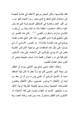 ‫ﺘﻔﻙ ﻁﻼﺴﻤﻬﺎ، ﻭﻟﻜﻥ ﺍﻟﺒﻌﺽ ﻴﺭﺠﻊ ﺍﻻﻋﺘﻘﺎﺩ ﻓﻲ ﻁﺎﺴﺔ ﺍﻟﺨﻀﺔ‬
‫ﺇﻟﻰ ﺍﺴﺘﺨﺩﺍﻡ ﺍﻟﺒﻠﺢ ﺍﻟﻤﻨﻘﻭﻉ ﺍﻟﺫﻱ ﻴﻌﺘﺒﺭ ﺭﻤﺯﺍ ﻟﻠﺤﻴﺎﺓ، ﻓﻬﻭ ﻴﻌـﺩ‬
                  ‫‪‬‬
‫ﻤﻥ ﺃﻜﺒﺭ ﺍﻟﻨﻌﻡ ﻭﺨﺎﺼﺔ ﻓﻲ ﺍﻟﻤﻨﺎﻁﻕ ﺍﻟﺼﺤﺭﺍﻭﻴﺔ ﺍﻟﺘﻲ ﺘﻌـﻴﺵ‬
‫ﻋﻠﻴﻪ، ﻭﻟﺫﻟﻙ ﺍﺴﺘﺨﺩﻤﻭﻩ ﺍﻋﺘﻘﺎﺩﺍ ﺒﺄﻨﻪ ﺒﻪ ﺸﻔﺎﺀ ﻴﻤﻜـﻥ ﺃﻥ ﻴﻌﻴـﺩ‬
                             ‫‪‬‬
‫ﻟﻺﻨﺴﺎﻥ ﺘﻭﺍﺯﻨﻪ ﻭﺍﺴﺘﻘﺭﺍﺭﻩ ﺍﻟﻨﻔﺴﻲ )٠٤(... ﻟﻜﻥ ﻫﺫﺍ ﺍﻟﺘﻔﺴﻴﺭ ﻟﻥ‬
‫ﻴﻠﻘﻰ ﺒﺎﻟﻁﺒﻊ ﻗﺒﻭﻻ ﻟﺩﻯ ﺍﻟﻜﺜﻴﺭﻴﻥ، ﻓﺈﺫﺍ ﻜﺎﻥ ﺍﻟﺒﻠﺢ ﺸﻔﺎﺀ، ﻓﻠﻤﺎﺫﺍ‬
        ‫‪‬‬                                 ‫ﹰ‬
‫ﻴﻭﻀﻊ ﻓﻲ ﻫﺫﻩ ﺍﻟﻁﺎﺴﺔ ﺒﺎﻟﺫﺍﺕ؟.. ﺇﻥ ﺍﻟﻀﺭﺭ ﺍﻷﺴﺎﺴﻲ ﺍﻟـﺫﻱ‬
‫ﻴﺘﺭﺘﺏ ﻋﻠﻰ ﻤﺜل ﻫﺫﻩ ﺍﻟﻤﻌﺘﻘﺩﺍﺕ ﻓﻲ ﻤﻭﺍﺠﻬﺔ ﺍﻷﻤﺭﺍﺽ ﺍﻟﻨﻔﺴﻴﺔ‬
‫ﻴﻜﻤﻥ ﻓﻲ ﺃﻨﻪ ﻴﺅﺩﻱ ﺒﺎﻟﻭﺍﻟﺩﻴﻥ ﺇﻟﻰ ﺍﻻﻋﺘﻤﺎﺩ ﻋﻠﻰ ﻫﺫﻩ ﺍﻷﺴﺎﻟﻴﺏ‬
‫ﺍﻟﺨﺭﺍﻓﻴﺔ ﻓﻲ ﺩﺭﺀ ﺃﺨﻁﺎﺭ ﻭﺍﻗﻌﻴﺔ ﺫﺍﺕ ﺃﺴﺒﺎﺏ ﻁﺒﻴﻌﻴﺔ ﻴﻨﺒﻐﻲ ﺃﻥ‬
                                ‫ﺘﻜﻭﻥ ﻤﺤل ﺍﻫﺘﻤﺎﻡ ﺍﻟﻁﺒﻴﺏ.‬
‫ﻭﻫﻨﺎﻙ ﺍﻋﺘﻘﺎﺩ ﺸﻌﺒﻲ ﺸﺎﺌﻊ ﺒﻴﻥ ﺍﻷﻫﺎﻟﻲ ﻤﺅﺩﺍﻩ ﺃﻥ ﺍﻟﻁﻔل‬
‫ﺍﺒﻥ ﺴﺒﻌﺔ ﺃﺸﻬﺭ ﻋﺼﺒﻲ ﺍﻟﻤﺯﺍﺝ، ﻭﻻ ﻨﻌﻠﻡ ﺇﺫﺍ ﻜﺎﻥ ﻟﻬﺫﺍ ﺍﻟﻤﻌﺘﻘﺩ‬
‫ﺴﺒﺏ ﺃﻭ ﺘﺄﺼﻴل ﺘﺎﺭﻴﺨﻲ ﺃﻭ ﻋﻠﻤﻲ ﻴﺒﺭﺭﻩ، ﻭﺇﻥ ﻜـﺎﻥ ﻤﻌﻠـﻭﻡ‬
‫ﻟﺩﻴﻨﺎ ﺃﻥ ﺍﻷﻁﻔﺎل ﻻ ﻴﻭﻟﺩﻭﻥ ﻋﺼﺒﻴﻴﻥ، ﻭﻟﻜﻥ ﺍﻷﻁﻔﺎل ﻴﺘﻌﻠﻤﻭﻥ‬
‫ﺍﻟﺘﺼﺭﻓﺎﺕ ﺍﻟﻌﺼﺒﻴﺔ ﻭﻴﻤﺎﺭﺴﻭﻨﻬﺎ ﻜﻨﺘﻴﺠﺔ ﻟﻁﺭﻴﻘﺔ ﺘﺭﺒﻴﺔ ﺍﻷﻫل‬
‫ﺴﻭﺍﺀ ﺒﺘﺩﻟﻴﻠﻬﻡ ﺍﻟﺸﺩﻴﺩ ﺃﻭ ﺍﻟﻌﻘﺎﺏ ﺒﻘﺴﻭﺓ ﻋﻠﻰ ﺃﺘﻔﻪ ﺍﻷﺨﻁﺎﺀ ﺃﻭ‬
‫ﺍﻟﺸﻜﻭﻯ ﺃﻤﺎﻡ ﺍﻟﻁﻔل ﺒﺎﺴﺘﻤﺭﺍﺭ ﻤﻨﻪ ﻭﻤﻥ ﺘﺼـﺭﻓﺎﺘﻪ ﺍﻟﻌﺼـﺒﻴﺔ‬
 