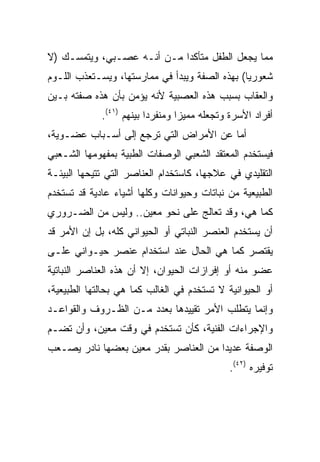 ‫ﻤﻤﺎ ﻴﺠﻌل ﺍﻟﻁﻔل ﻤﺘﺄﻜﺩﺍ ﻤـﻥ ﺃﻨـﻪ ﻋﺼـﺒﻲ، ﻭﻴﺘﻤﺴـﻙ )ﻻ‬
                            ‫‪‬‬
‫ﺸﻌﻭﺭﻴﺎ( ﺒﻬﺫﻩ ﺍﻟﺼﻔﺔ ﻭﻴﺒﺩﺃ ﻓﻲ ﻤﻤﺎﺭﺴﺘﻬﺎ، ﻭﻴﺴـﺘﻌﺫﺏ ﺍﻟﻠـﻭﻡ‬
                                                ‫‪‬‬
‫ﻭﺍﻟﻌﻘﺎﺏ ﺒﺴﺒﺏ ﻫﺫﻩ ﺍﻟﻌﺼﺒﻴﺔ ﻷﻨﻪ ﻴﺅﻤﻥ ﺒﺄﻥ ﻫﺫﻩ ﺼﻔﺘﻪ ﺒـﻴﻥ‬
             ‫ﺃﻓﺭﺍﺩ ﺍﻷﺴﺭﺓ ﻭﺘﺠﻌﻠﻪ ﻤﻤﻴﺯﺍ ﻭﻤﻨﻔﺭﺩﺍ ﺒﻴﻨﻬﻡ )١٤(.‬
                          ‫‪‬‬       ‫‪‬‬
‫ﺃﻤﺎ ﻋﻥ ﺍﻷﻤﺭﺍﺽ ﺍﻟﺘﻲ ﺘﺭﺠﻊ ﺇﻟﻰ ﺃﺴـﺒﺎﺏ ﻋﻀـﻭﻴﺔ،‬
‫ﻓﻴﺴﺘﺨﺩﻡ ﺍﻟﻤﻌﺘﻘﺩ ﺍﻟﺸﻌﺒﻲ ﺍﻟﻭﺼﻔﺎﺕ ﺍﻟﻁﺒﻴﺔ ﺒﻤﻔﻬﻭﻤﻬﺎ ﺍﻟﺸـﻌﺒﻲ‬
‫ﺍﻟﺘﻘﻠﻴﺩﻱ ﻓﻲ ﻋﻼﺠﻬﺎ، ﻜﺎﺴﺘﺨﺩﺍﻡ ﺍﻟﻌﻨﺎﺼﺭ ﺍﻟﺘﻲ ﺘﺘﻴﺤﻬﺎ ﺍﻟﺒﻴﺌـﺔ‬
‫ﺍﻟﻁﺒﻴﻌﻴﺔ ﻤﻥ ﻨﺒﺎﺘﺎﺕ ﻭﺤﻴﻭﺍﻨﺎﺕ ﻭﻜﻠﻬﺎ ﺃﺸﻴﺎﺀ ﻋﺎﺩﻴﺔ ﻗﺩ ﺘﺴﺘﺨﺩﻡ‬
‫ﻜﻤﺎ ﻫﻲ، ﻭﻗﺩ ﺘﻌﺎﻟﺞ ﻋﻠﻰ ﻨﺤﻭ ﻤﻌﻴﻥ.. ﻭﻟﻴﺱ ﻤﻥ ﺍﻟﻀـﺭﻭﺭﻱ‬
‫ﺃﻥ ﻴﺴﺘﺨﺩﻡ ﺍﻟﻌﻨﺼﺭ ﺍﻟﻨﺒﺎﺘﻲ ﺃﻭ ﺍﻟﺤﻴﻭﺍﻨﻲ ﻜﻠﻪ، ﺒل ﺇﻥ ﺍﻷﻤﺭ ﻗﺩ‬
‫ﻴﻘﺘﺼﺭ ﻜﻤﺎ ﻫﻲ ﺍﻟﺤﺎل ﻋﻨﺩ ﺍﺴﺘﺨﺩﺍﻡ ﻋﻨﺼﺭ ﺤﻴـﻭﺍﻨﻲ ﻋﻠـﻰ‬
‫ﻋﻀﻭ ﻤﻨﻪ ﺃﻭ ﺇﻓﺭﺍﺯﺍﺕ ﺍﻟﺤﻴﻭﺍﻥ، ﺇﻻ ﺃﻥ ﻫﺫﻩ ﺍﻟﻌﻨﺎﺼﺭ ﺍﻟﻨﺒﺎﺘﻴﺔ‬
‫ﺃﻭ ﺍﻟﺤﻴﻭﺍﻨﻴﺔ ﻻ ﺘﺴﺘﺨﺩﻡ ﻓﻲ ﺍﻟﻐﺎﻟﺏ ﻜﻤﺎ ﻫﻲ ﺒﺤﺎﻟﺘﻬﺎ ﺍﻟﻁﺒﻴﻌﻴﺔ،‬
‫ﻭﺇﻨﻤﺎ ﻴﺘﻁﻠﺏ ﺍﻷﻤﺭ ﺘﻘﻴﻴﺩﻫﺎ ﺒﻌﺩﺩ ﻤـﻥ ﺍﻟﻅـﺭﻭﻑ ﻭﺍﻟﻘﻭﺍﻋـﺩ‬
‫ﻭﺍﻹﺠﺭﺍﺀﺍﺕ ﺍﻟﻔﻨﻴﺔ، ﻜﺄﻥ ﺘﺴﺘﺨﺩﻡ ﻓﻲ ﻭﻗﺕ ﻤﻌﻴﻥ، ﻭﺃﻥ ﺘﻀـﻡ‬
‫ﺍﻟﻭﺼﻔﺔ ﻋﺩﻴﺩﺍ ﻤﻥ ﺍﻟﻌﻨﺎﺼﺭ ﺒﻘﺩﺭ ﻤﻌﻴﻥ ﺒﻌﻀﻬﺎ ﻨﺎﺩﺭ ﻴﺼـﻌﺏ‬
                                       ‫‪‬‬
                                             ‫ﺘﻭﻓﻴﺭﻩ )٢٤(.‬
 