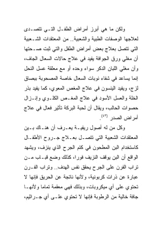 ‫ﻭﻟﻜﻥ ﻤﺎ ﻫﻲ ﺃﺒﺭﺯ ﺃﻤﺭﺍﺽ ﺍﻟﻁﻔـل ﺍﻟﺘـﻲ ﺘﺘﺼـﺩﻯ‬
‫ﻟﻌﻼﺠﻬﺎ ﺍﻟﻭﺼﻔﺎﺕ ﺍﻟﻁﺒﻴﺔ ﻭﺍﻟﺸﻌﺒﻴﺔ.. ﻤﻥ ﺍﻟﻤﻌﺘﻘﺩﺍﺕ ﺍﻟﺸـﻌﺒﻴﺔ‬
‫ﺍﻟﺘﻲ ﺘﺘﺼل ﺒﻌﻼﺝ ﺒﻌﺽ ﺃﻤﺭﺍﺽ ﺍﻟﻁﻔل ﻭﺍﻟﺘﻲ ﺜﺒﺕ ﺼـﺤﺘﻬﺎ‬
‫ﺃﻥ ﻤﻐﻠﻲ ﻭﺭﻕ ﺍﻟﺠﻭﺍﻓﺔ ﻴﻔﻴﺩ ﻓﻲ ﻋﻼﺝ ﺤﺎﻻﺕ ﺍﻟﺴﻌﺎل ﺍﻟﺠﺎﻑ،‬
‫ﻭﺃﻥ ﻤﻐﻠﻲ ﺍﻟﻠﺒﺎﻥ ﺍﻟﺩﻜﺭ ﺴﻭﺍﺀ ﻭﺤﺩﻩ ﺃﻭ ﻤﻊ ﻤﻌﻠﻘﺔ ﻋﺴل ﺍﻟﻨﺤل‬
‫ﺇﻨﻤﺎ ﻴﺴﺎﻋﺩ ﻓﻲ ﺸﻔﺎﺀ ﻨﻭﺒﺎﺕ ﺍﻟﺴﻌﺎل ﺨﺎﺼﺔ ﺍﻟﻤﺼﺤﻭﺒﺔ ﺒﺒﺼﺎﻕ‬
‫ﻟﺯﺝ، ﻭﻴﻔﻴﺩ ﺍﻟﻴﻨﺴﻭﻥ ﻓﻲ ﻋﻼﺝ ﺍﻟﻤﻐﺹ ﺍﻟﻤﻌﻭﻱ، ﻜﻤﺎ ﻴﻔﻴﺩ ﺒﺫﺭ‬
‫ﺍﻟﺨﻠﺔ ﻭﺍﻟﻌﺴل ﺍﻷﺴﻭﺩ ﻓﻲ ﻋﻼﺝ ﺍﻟﻤﻐـﺹ ﺍﻟﻜﻠـﻭﻱ ﻭﺇﻨـﺯﺍل‬
‫ﺤﺼﻭﺍﺕ ﺍﻟﺤﺎﻟﺏ، ﻭﻴﻘﺎل ﺃﻥ ﻟﺤﺒﺔ ﺍﻟﺒﺭﻜﺔ ﺘﺄﺜﻴﺭ ﻓﻌﺎل ﻓﻲ ﻋﻼﺝ‬
                                   ‫ﺃﻤﺭﺍﺽ ﺍﻟﺼﺩﺭ )٣٤(.‬
‫ﻭﻜل ﻤﻥ ﻟﻪ ﺃﺼﻭل ﺭﻴﻔﻴـﺔ ﻴﻌـﺭﻑ ﺃﻥ ﻫﻨـﺎﻙ ﺒـﻴﻥ‬
‫ﺍﻟﻤﻌﺘﻘﺩﺍﺕ ﺍﻟﺸﻌﺒﻴﺔ ﺍﻟﺘﻲ ﺘﺘﺼـل ﺒﻌـﻼﺝ ﺠـﺭﻭﺡ ﺍﻷﻁﻔـﺎل‬
‫ﻜﺎﺴﺘﺨﺩﺍﻡ ﺍﻟﺒﻥ ﺍﻟﻤﻁﺤﻭﻥ ﻓﻲ ﻜﺘﻡ ﺍﻟﺠﺭﺡ ﺍﻟﺫﻱ ﻴﻨﺯﻑ، ﻭﻴﺸﻬﺩ‬
‫ﺍﻟﻭﺍﻗﻊ ﺃﻥ ﺍﻟﺒﻥ ﻴﻭﻗﻑ ﺍﻟﻨﺯﻴﻑ ﻓﻭﺭﺍ، ﻜﺫﻟﻙ ﻭﻀﻊ ﻗﺒـﺎﺏ ﻤـﻥ‬
                     ‫‪‬‬
‫ﺘﺭﺍﺏ ﺍﻟﻔﺭﻥ ﻋﻠﻰ ﺍﻟﺠﺭﺡ ﻴﺤﻘﻕ ﻨﻔﺱ ﺍﻟﻬﺩﻑ.. ﻭﺘﺭﺍﺏ ﺍﻟﻔـﺭﻥ‬
‫ﻋﺒﺎﺭﺓ ﻋﻥ ﺫﺭﺍﺕ ﻜﺭﺒﻭﻨﻴﺔ، ﻭﻷﻨﻬﺎ ﻨﺎﺘﺠﺔ ﻋﻥ ﺍﻟﺤﺭﻴﻕ ﻓﺈﻨﻬﺎ ﻻ‬
‫ﺘﺤﺘﻭﻱ ﻋﻠﻰ ﺃﻱ ﻤﻴﻜﺭﻭﺒﺎﺕ، ﻭﺒﺫﻟﻙ ﻓﻬﻲ ﻤﻌﻘﻤﺔ ﺘﻤﺎﻤﺎ ﻭﻷﻨﻬـﺎ‬
        ‫‪‬‬
‫ﺠﺎﻓﺔ ﺨﺎﻟﻴﺔ ﻤﻥ ﺍﻟﺭﻁﻭﺒﺔ ﻓﺈﻨﻬﺎ ﻻ ﺘﺤﺘﻭﻱ ﻋﻠـﻰ ﺃﻱ ﺠـﺭﺍﺜﻴﻡ،‬
 