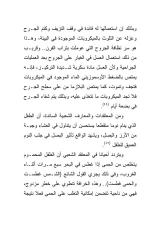 ‫ﻭﺒﺫﻟﻙ ﺇﻥ ﺍﺴﺘﻌﻤﺎﻟﻬﺎ ﻟﻪ ﻓﺎﺌﺩﺓ ﻓﻲ ﻭﻗﻑ ﺍﻟﻨﺯﻴﻑ ﻭﻜﺘﻡ ﺍﻟﺠـﺭﺡ‬
‫ﻭﻋﺯﻟﻪ ﻋﻥ ﺍﻟﺘﻠﻭﺙ ﺒﺎﻟﻤﻴﻜﺭﻭﺒﺎﺕ ﺍﻟﻤﻭﺠﻭﺩﺓ ﻓﻲ ﺍﻟﺒﻴﺌﺔ، ﻭﻫـﺫﺍ‬
‫ﻫﻭ ﺴﺭ ﻨﻅﺎﻓﺔ ﺍﻟﺠﺭﻭﺡ ﺍﻟﺘﻲ ﻋﻭﻤﻠﺕ ﺒﺘﺭﺍﺏ ﺍﻟﻔﺭﻥ.. ﻭﻗﺭﻴـﺏ‬
‫ﻤﻥ ﺫﻟﻙ ﺍﺴﺘﻌﻤﺎل ﺍﻟﻌﺴل ﻓﻲ ﺍﻟﻐﻴﺎﺭ ﻋﻠﻰ ﺍﻟﺠﺭﻭﺡ ﺒﻌﺩ ﺍﻟﻌﻤﻠﻴﺎﺕ‬
‫ﺍﻟﺠﺭﺍﺤﻴﺔ ﻭﻷﻥ ﺍﻟﻌﺴل ﻤﺎﺩﺓ ﺴﻜﺭﻴﺔ ﺸـﺩﻴﺩﺓ ﺍﻟﺘﺭﻜﻴـﺯ، ﻓﺈﻨـﻪ‬
‫ﻴﻤﺘﺹ ﺒﺎﻟﻀﻐﻁ ﺍﻷﻭﺴﻤﻭﺯﻴﻨﻲ ﺍﻟﻤﺎﺀ ﺍﻟﻤﻭﺠﻭﺩ ﻓﻲ ﺍﻟﻤﻴﻜﺭﻭﺒﺎﺕ‬
‫ﻓﺘﺠﻑ ﻭﺘﻤﻭﺕ، ﻜﻤﺎ ﻴﻤﺘﺹ ﺍﻟﺒﻼﺯﻤﺎ ﻤﻥ ﻋﻠﻰ ﺴﻁﺢ ﺍﻟﺠـﺭﺡ‬
‫ﻓﻼ ﺘﺠﺩ ﺍﻟﻤﻴﻜﺭﻭﺒﺎﺕ ﻤﺎ ﺘﺘﻐﺫﻯ ﻋﻠﻴﻪ، ﻭﺒﺫﻟﻙ ﻴﺘﻡ ﺸﻔﺎﺀ ﺍﻟﺠـﺭﺡ‬
                                     ‫ﻓﻲ ﺒﻀﻌﺔ ﺃﻴﺎﻡ )٤٤(.‬
‫ﻭﻤﻥ ﺍﻟﻤﻌﺘﻘﺩﺍﺕ ﻭﺍﻟﻤﻌﺎﺭﻑ ﺍﻟﺸﻌﺒﻴﺔ ﺍﻟﺴﺎﺌﺩﺓ، ﺃﻥ ﺍﻟﻁﻔل‬
‫ﺍﻟﺫﻱ ﻴﻨﺎﻡ ﻨﻭﻤﺎ ﻤﺘﻘﻁﻌﺎ ﻴﺴﺘﺤﺴﻥ ﺃﻥ ﻴﺘﻨﺎﻭل ﻓﻲ ﺍﻟﻌﺸﺎﺀ ﻭﺠﺒـﺔ‬
                                  ‫‪‬‬      ‫‪‬‬
‫ﻤﻥ ﺍﻷﺭﺯ ﻭﺍﻟﺒﺼل، ﻭﻴﺸﻬﺩ ﺍﻟﻭﺍﻗﻊ ﺘﺄﺜﻴﺭ ﺍﻟﺒﺼل ﻓﻲ ﺠﻠﺏ ﺍﻟﻨﻭﻡ‬
                                      ‫ﺍﻟﻌﻤﻴﻕ ﻟﻠﻁﻔل )٥٤(.‬
‫ﻭﻴﺘﺭﺩﺩ ﺃﺤﻴﺎﻨﺎ ﻓﻲ ﺍﻟﻤﻌﺘﻘﺩ ﺍﻟﺸﻌﺒﻲ ﺃﻥ ﺍﻟﻁﻔل ﺍﻟﻤﺤﻤـﻭﻡ‬
                                     ‫ﹰ‬
‫ﻴﺘﺨﻠﺹ ﻤﻥ ﺍﻟﺤﻤﻰ ﺇﺫﺍ ﻏﻁﺱ ﻓﻲ ﺍﻟﺒﺤﺭ ﺴﺒﻊ ﻤـﺭﺍﺕ ﺃﺜﻨـﺎﺀ‬
‫ﺍﻟﻐﺭﻭﺏ، ﻭﻓﻲ ﺫﻟﻙ ﻴﺠﺭﻱ ﺍﻟﻘﻭل ﺍﻟﺸﺎﺌﻊ )ﺍﻟﺸـﻤﺱ ﻏﻁﺴـﺕ‬
‫ﻭﺍﻟﺤﻤﻰ ﻓﻁﺴﺕ(.. ﻭﻫﺫﻩ ﺍﻟﺨﺭﺍﻓﺔ ﺘﻨﻁﻭﻱ ﻋﻠﻰ ﺨﻁﺭ ﻤﺯﺩﻭﺝ،‬
‫ﻓﻬﻲ ﻤﻥ ﻨﺎﺤﻴﺔ ﺘﺘﻀﻤﻥ ﺇﻤﻜﺎﻨﻴﺔ ﺍﻟﺘﻐﻠﺏ ﻋﻠﻰ ﺍﻟﺤﻤﻰ ﻓﻌﻼ ﻨﺘﻴﺠﺔ‬
      ‫ﹰ‬
 