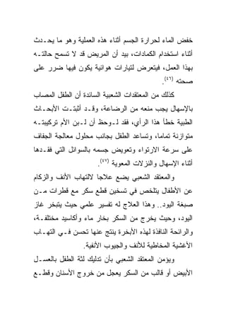 ‫ﺨﻔﺽ ﺍﻟﻤﺎﺀ ﻟﺤﺭﺍﺭﺓ ﺍﻟﺠﺴﻡ ﺃﺜﻨﺎﺀ ﻫﺫﻩ ﺍﻟﻌﻤﻠﻴﺔ ﻭﻫﻭ ﻤﺎ ﻴﺤـﺩﺙ‬
‫ﺃﺜﻨﺎﺀ ﺍﺴﺘﺨﺩﺍﻡ ﺍﻟﻜﻤﺎﺩﺍﺕ، ﺒﻴﺩ ﺃﻥ ﺍﻟﻤﺭﻴﺽ ﻗﺩ ﻻ ﺘﺴﻤﺢ ﺤﺎﻟﺘـﻪ‬
‫ﺒﻬﺫﺍ ﺍﻟﻌﻤل، ﻓﻴﺘﻌﺭﺽ ﻟﺘﻴﺎﺭﺍﺕ ﻫﻭﺍﺌﻴﺔ ﻴﻜﻭﻥ ﻓﻴﻬﺎ ﻀﺭﺭ ﻋﻠﻰ‬
                                             ‫ﺼﺤﺘﻪ )٦٤(.‬
‫ﻜﺫﻟﻙ ﻤﻥ ﺍﻟﻤﻌﺘﻘﺩﺍﺕ ﺍﻟﺸﻌﺒﻴﺔ ﺍﻟﺴﺎﺌﺩﺓ ﺃﻥ ﺍﻟﻁﻔل ﺍﻟﻤﺼﺎﺏ‬
‫ﺒﺎﻹﺴﻬﺎل ﻴﺠﺏ ﻤﻨﻌﻪ ﻤﻥ ﺍﻟﺭﻀﺎﻋﺔ، ﻭﻗـﺩ ﺃﺜﺒﺘـﺕ ﺍﻷﺒﺤـﺎﺙ‬
‫ﺍﻟﻁﺒﻴﺔ ﺨﻁﺄ ﻫﺫﺍ ﺍﻟﺭﺃﻱ، ﻓﻘﺩ ﻟـﻭﺤﻅ ﺃﻥ ﻟـﺒﻥ ﺍﻷﻡ ﺘﺭﻜﻴﺒﺘـﻪ‬
‫ﻤﺘﻭﺍﺯﻨﺔ ﺘﻤﺎﻤﺎ، ﻭﺘﺴﺎﻋﺩ ﺍﻟﻁﻔل ﺒﺠﺎﻨﺏ ﻤﺤﻠﻭل ﻤﻌﺎﻟﺠﺔ ﺍﻟﺠﻔﺎﻑ‬
                                         ‫‪‬‬
‫ﻋﻠﻰ ﺴﺭﻋﺔ ﺍﻻﺭﺘﻭﺍﺀ ﻭﺘﻌﻭﻴﺽ ﺠﺴﻤﻪ ﺒﺎﻟﺴﻭﺍﺌل ﺍﻟﺘﻲ ﻓﻘـﺩﻫﺎ‬
                      ‫ﺃﺜﻨﺎﺀ ﺍﻹﺴﻬﺎل ﻭﺍﻟﻨﺯﻻﺕ ﺍﻟﻤﻌﻭﻴﺔ )٧٤(.‬
‫ﻭﺍﻟﻤﻌﺘﻘﺩ ﺍﻟﺸﻌﺒﻲ ﻴﻀﻊ ﻋﻼﺠﺎ ﻻﻟﺘﻬﺎﺏ ﺍﻷﻨﻑ ﻭﺍﻟﺯﻜﺎﻡ‬
                     ‫‪‬‬
‫ﻋﻥ ﺍﻷﻁﻔﺎل ﻴﺘﻠﺨﺹ ﻓﻲ ﺘﺴﺨﻴﻥ ﻗﻁﻊ ﺴﻜﺭ ﻤﻊ ﻗﻁﺭﺍﺕ ﻤـﻥ‬
‫ﺼﺒﻐﺔ ﺍﻟﻴﻭﺩ.. ﻭﻫﺫﺍ ﺍﻟﻌﻼﺝ ﻟﻪ ﺘﻔﺴﻴﺭ ﻋﻠﻤﻲ ﺤﻴﺙ ﻴﺘﺒﺨﺭ ﻏﺎﺯ‬
‫ﺍﻟﻴﻭﺩ، ﻭﺤﻴﺙ ﻴﺨﺭﺝ ﻤﻥ ﺍﻟﺴﻜﺭ ﺒﺨﺎﺭ ﻤﺎﺀ ﻭﺃﻜﺎﺴﻴﺩ ﻤﺨﺘﻠﻔـﺔ،‬
‫ﻭﺍﻟﺭﺍﺌﺤﺔ ﺍﻟﻨﺎﻓﺫﺓ ﻟﻬﺫﻩ ﺍﻷﺒﺨﺭﺓ ﻴﻨﺘﺞ ﻋﻨﻬﺎ ﺘﺤﺴﻥ ﻓـﻲ ﺍﻟﺘﻬـﺎﺏ‬
                 ‫ﺍﻷﻏﺸﻴﺔ ﺍﻟﻤﺨﺎﻁﻴﺔ ﻟﻸﻨﻑ ﻭﺍﻟﺠﻴﻭﺏ ﺍﻷﻨﻔﻴﺔ.‬
‫ﻭﻴﺅﻤﻥ ﺍﻟﻤﻌﺘﻘﺩ ﺍﻟﺸﻌﺒﻲ ﺒﺄﻥ ﺘﺩﻟﻴﻙ ﻟﺜﺔ ﺍﻟﻁﻔل ﺒﺎﻟﻌﺴـل‬
‫ﺍﻷﺒﻴﺽ ﺃﻭ ﻗﺎﻟﺏ ﻤﻥ ﺍﻟﺴﻜﺭ ﻴﻌﺠل ﻤﻥ ﺨﺭﻭﺝ ﺍﻷﺴﻨﺎﻥ ﻭﻗﻁـﻊ‬
 